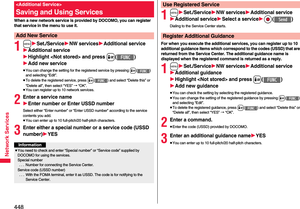 448Network ServicesWhen a new network service is provided by DOCOMO, you can register that service in the menu to use it.1mSet./ServiceNW servicesAdditional serviceAdditional serviceHighlight &lt;Not stored&gt; and press i()Add new servicepYou can change the setting for the registered service by pressing i() and selecting “Edit”.pTo delete the registered service, press i( ) and select “Delete this” or “Delete all”, then select “YES” → “OK”.pYou can register up to 10 network services.2Enter a service nameEnter number or Enter USSD numberSelect either “Enter number” or “Enter USSD number” according to the service contents you add.pYou can enter up to 10 full-pitch/20 half-pitch characters.3Enter either a special number or a service code (USSD number)YES&lt;Additional Service&gt;Saving and Using ServicesAdd New ServiceInformationpYou need to check and enter “Special number” or “Service code” supplied by DOCOMO for using the services.Special number . . .  Number for connecting the Service Center.Service code (USSD number) . . .  With the FOMA terminal, enter it as USSD. The code is for notifying to the Service Center.1mSet./ServiceNW servicesAdditional serviceAdditional serviceSelect a serviceOo()Dialing to the Service Center starts.For when you execute the additional services, you can register up to 10 additional guidance items which correspond to the codes (USSD) that are returned from the Service Center. The additional guidance name is displayed when the registered command is returned as a reply.1mSet./ServiceNW servicesAdditional serviceAdditional guidanceHighlight &lt;Not stored&gt; and pressi()Add new guidancepYou can check the setting by selecting the registered guidance.pYou can change the setting of the registered guidance by pressing i() and selecting “Edit”.pTo delete the registered guidance, press i( ) and select “Delete this” or “Delete all”, then select “YES” → “OK”.2Enter a command.pEnter the code (USSD) provided by DOCOMO.3Enter an additional guidance nameYESpYou can enter up to 10 full-pitch/20 half-pitch characters.Use Registered ServiceRegister Additional Guidance