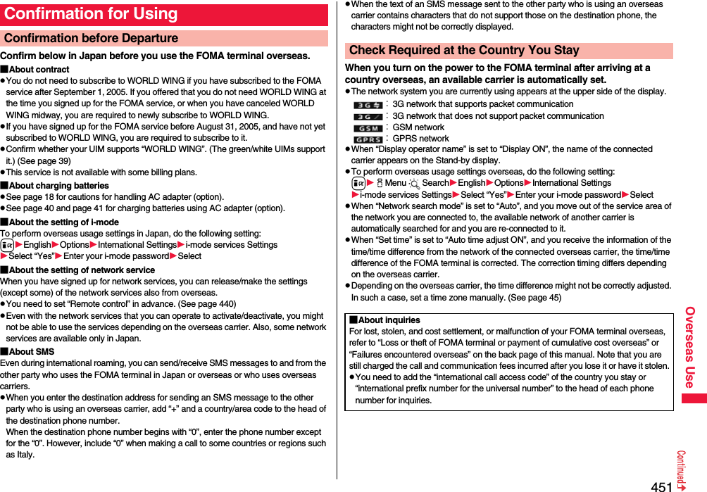 451Overseas UseConfirm below in Japan before you use the FOMA terminal overseas.■About contractpYou do not need to subscribe to WORLD WING if you have subscribed to the FOMA service after September 1, 2005. If you offered that you do not need WORLD WING at the time you signed up for the FOMA service, or when you have canceled WORLD WING midway, you are required to newly subscribe to WORLD WING.pIf you have signed up for the FOMA service before August 31, 2005, and have not yet subscribed to WORLD WING, you are required to subscribe to it.pConfirm whether your UIM supports “WORLD WING”. (The green/white UIMs support it.) (See page 39)pThis service is not available with some billing plans.■About charging batteriespSee page 18 for cautions for handling AC adapter (option).pSee page 40 and page 41 for charging batteries using AC adapter (option).■About the setting of i-modeTo perform overseas usage settings in Japan, do the following setting:iEnglishOptionsInternational Settingsi-mode services SettingsSelect “Yes”Enter your i-mode passwordSelect■About the setting of network serviceWhen you have signed up for network services, you can release/make the settings (except some) of the network services also from overseas.pYou need to set “Remote control” in advance. (See page 440)pEven with the network services that you can operate to activate/deactivate, you might not be able to use the services depending on the overseas carrier. Also, some network services are available only in Japan. ■About SMSEven during international roaming, you can send/receive SMS messages to and from the other party who uses the FOMA terminal in Japan or overseas or who uses overseas carriers.pWhen you enter the destination address for sending an SMS message to the other party who is using an overseas carrier, add “+” and a country/area code to the head of the destination phone number. When the destination phone number begins with “0”, enter the phone number except for the “0”. However, include “0” when making a call to some countries or regions such as Italy.Confirmation for UsingConfirmation before Departure pWhen the text of an SMS message sent to the other party who is using an overseas carrier contains characters that do not support those on the destination phone, the characters might not be correctly displayed.When you turn on the power to the FOMA terminal after arriving at a country overseas, an available carrier is automatically set.pThe network system you are currently using appears at the upper side of the display.：3G network that supports packet communication：3G network that does not support packet communication：GSM network：GPRS networkpWhen “Display operator name” is set to “Display ON”, the name of the connected carrier appears on the Stand-by display.pTo perform overseas usage settings overseas, do the following setting:iiMenu SearchEnglishOptionsInternational Settingsi-mode services SettingsSelect “Yes”Enter your i-mode passwordSelectpWhen “Network search mode” is set to “Auto”, and you move out of the service area of the network you are connected to, the available network of another carrier is automatically searched for and you are re-connected to it.pWhen “Set time” is set to “Auto time adjust ON”, and you receive the information of the time/time difference from the network of the connected overseas carrier, the time/time difference of the FOMA terminal is corrected. The correction timing differs depending on the overseas carrier.pDepending on the overseas carrier, the time difference might not be correctly adjusted. In such a case, set a time zone manually. (See page 45)Check Required at the Country You Stay■About inquiriesFor lost, stolen, and cost settlement, or malfunction of your FOMA terminal overseas, refer to “Loss or theft of FOMA terminal or payment of cumulative cost overseas” or “Failures encountered overseas” on the back page of this manual. Note that you are still charged the call and communication fees incurred after you lose it or have it stolen.pYou need to add the “international call access code” of the country you stay or “international prefix number for the universal number” to the head of each phone number for inquiries.