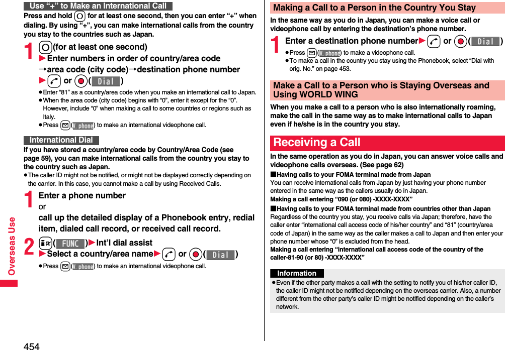 454Overseas UsePress and hold 0 for at least one second, then you can enter “+” when dialing. By using “+”, you can make international calls from the country you stay to the countries such as Japan. 10(for at least one second)Enter numbers in order of country/area code→area code (city code)→destination phone numberd or Oo()pEnter “81” as a country/area code when you make an international call to Japan. pWhen the area code (city code) begins with “0”, enter it except for the “0”. However, include “0” when making a call to some countries or regions such as Italy.pPress l( ) to make an international videophone call.If you have stored a country/area code by Country/Area Code (see page 59), you can make international calls from the country you stay to the country such as Japan.pThe caller ID might not be notified, or might not be displayed correctly depending on the carrier. In this case, you cannot make a call by using Received Calls.1Enter a phone number or call up the detailed display of a Phonebook entry, redial item, dialed call record, or received call record.2i()Int’l dial assistSelect a country/area named or Oo()pPress l( ) to make an international videophone call.Use “+” to Make an International CallInternational DialIn the same way as you do in Japan, you can make a voice call or videophone call by entering the destination’s phone number.1Enter a destination phone numberd or Oo()pPress l( ) to make a videophone call.pTo make a call in the country you stay using the Phonebook, select “Dial with orig. No.” on page 453.When you make a call to a person who is also internationally roaming, make the call in the same way as to make international calls to Japan even if he/she is in the country you stay.In the same operation as you do in Japan, you can answer voice calls and videophone calls overseas. (See page 62)■Having calls to your FOMA terminal made from JapanYou can receive international calls from Japan by just having your phone number entered in the same way as the callers usually do in Japan.Making a call entering “090 (or 080) -XXXX-XXXX”■Having calls to your FOMA terminal made from countries other than JapanRegardless of the country you stay, you receive calls via Japan; therefore, have the caller enter “international call access code of his/her country” and “81” (country/area code of Japan) in the same way as the caller makes a call to Japan and then enter your phone number whose “0” is excluded from the head.Making a call entering “international call access code of the country of the caller-81-90 (or 80) -XXXX-XXXX”Making a Call to a Person in the Country You StayMake a Call to a Person who is Staying Overseas and Using WORLD WINGReceiving a CallInformationpEven if the other party makes a call with the setting to notify you of his/her caller ID, the caller ID might not be notified depending on the overseas carrier. Also, a number different from the other party’s caller ID might be notified depending on the caller’s network.