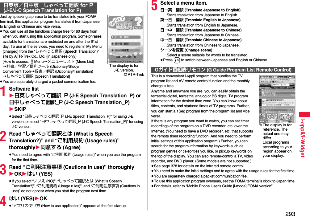 293i-αppli/i-WidgetJust by speaking a phrase to be translated into your FOMA terminal, this application program translates it from Japanese to English or Chinese and vice versa.pYou can use all the functions charge free for 60 days from when you start using this application program. Some phrases available for translation are restricted on and after the 61st day. To use all the services, you need to register in My Menu (charged) from the “しゃべって翻訳 (Speech Translation)” site by ATR-Trek Co., Ltd. (in Japanese only)[How to access: iMenu→メニューリスト (Menu List)→辞書／学習／便利ツール (Dictionary/Study/Convenient Tool)→辞書／翻訳 (Dictionary/Translation)→しゃべって翻訳 (Speech Translation)]pYou are separately charged a packet communication fee.1Software list日英しゃべって翻訳_P (J-E Speech Translation_P) or 日中しゃべって翻訳_P (J-C Speech Translation_P)SKIPpSelect “日英しゃべって翻訳_P (J-E Speech Translation_P)” for using J-E version, or select “日中しゃべって翻訳_P (J-C Speech Translation_P)” for using J-C version.2Read “しゃべって翻訳とは (What is Speech Translation?)” and “ご利用規約 (Usage rules)” thoroughly同意する (Agree)pYou need to agree with “ご利用規約 (Usage rules)” when you use the program for the first time.3Read “ご利用注意事項 (Cautions in use)” thoroughlyOKはい (YES)pIf you select “いいえ (NO)”, “しゃべって翻訳とは (What is Speech Translation?)”, “ご利用規約 (Usage rules)”, and “ご利用注意事項 (Cautions in use)” do not appear when you start the program next time.4はい (YES)OKp“アプリの使い方 (How to use application)” appears at the first startup.日英版／日中版 しゃべって翻訳 for P(J-E/J-C Speech Translation for P)The display is for J-E version.© ATR-Trek5Select a menu item.日→英 翻訳 (Translate Japanese to English) . . .Starts translation from Japanese to English.英→日 翻訳 (Translate English to Japanese) . . .Starts translation from English to Japanese.日→中 翻訳 (Translate Japanese to Chinese) . . .Starts translation from Japanese to Chinese.中→日 翻訳 (Translate Chinese to Japanese) . . .Starts translation from Chinese to Japanese.シーンを変更 (Change scene) . . .Select a scene suitable for words to be translated.pPress i to switch between Japanese and English or Chinese.This is a convenient i-αppli program that bundles the TV program list and AV remote control function and the monthly charge is free.Anytime and anywhere you are, you can easily obtain the terrestrial digital, terrestrial analog or BS digital TV program information for the desired time zone. You can know about titles, contents, and start/end times of TV programs. Further, you can start a 1Seg program from the program list and vice versa.If there is any program you want to watch, you can set timer recordings of the program on a DVD recorder, etc. over the Internet. (You need to have a DVD recorder, etc. that supports the remote timer recording function. And you need to perform initial settings of this application program.) Further, you can search for the program information by keywords such as program genres or celebrities you like, or pickup keywords on the top of the display. You can also remote-control a TV, video recorder, and DVD player. (Some models are not supported.)pSee page 378 for details on the infrared remote control.pYou need to make the initial settings and to agree with the usage rules for the first time.pYou are separately charged a packet communication fee.pTo use this application program overseas, set the FOMA terminal’s clock to Japan time.pFor details, refer to “Mobile Phone User’s Guide [i-mode] FOMA version”.Gガイド番組表リモコン (G Guide Program List Remote Control)※The display is for reference. The actual one may differ. Local programs according to your region appear on your display.