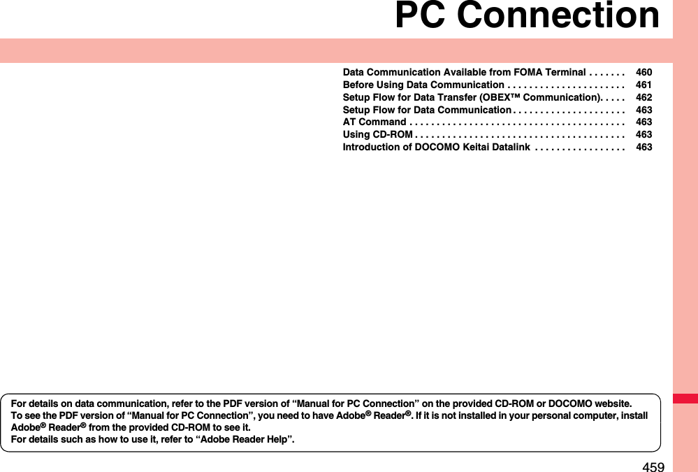 459PC ConnectionData Communication Available from FOMA Terminal . . . . . . .  460Before Using Data Communication . . . . . . . . . . . . . . . . . . . . . .  461Setup Flow for Data Transfer (OBEX™ Communication). . . . .  462Setup Flow for Data Communication . . . . . . . . . . . . . . . . . . . . .  463AT Command . . . . . . . . . . . . . . . . . . . . . . . . . . . . . . . . . . . . . . . .  463Using CD-ROM . . . . . . . . . . . . . . . . . . . . . . . . . . . . . . . . . . . . . . .  463Introduction of DOCOMO Keitai Datalink  . . . . . . . . . . . . . . . . .  463For details on data communication, refer to the PDF version of “Manual for PC Connection” on the provided CD-ROM or DOCOMO website.To see the PDF version of “Manual for PC Connection”, you need to have Adobe® Reader®. If it is not installed in your personal computer, install Adobe® Reader® from the provided CD-ROM to see it.For details such as how to use it, refer to “Adobe Reader Help”.