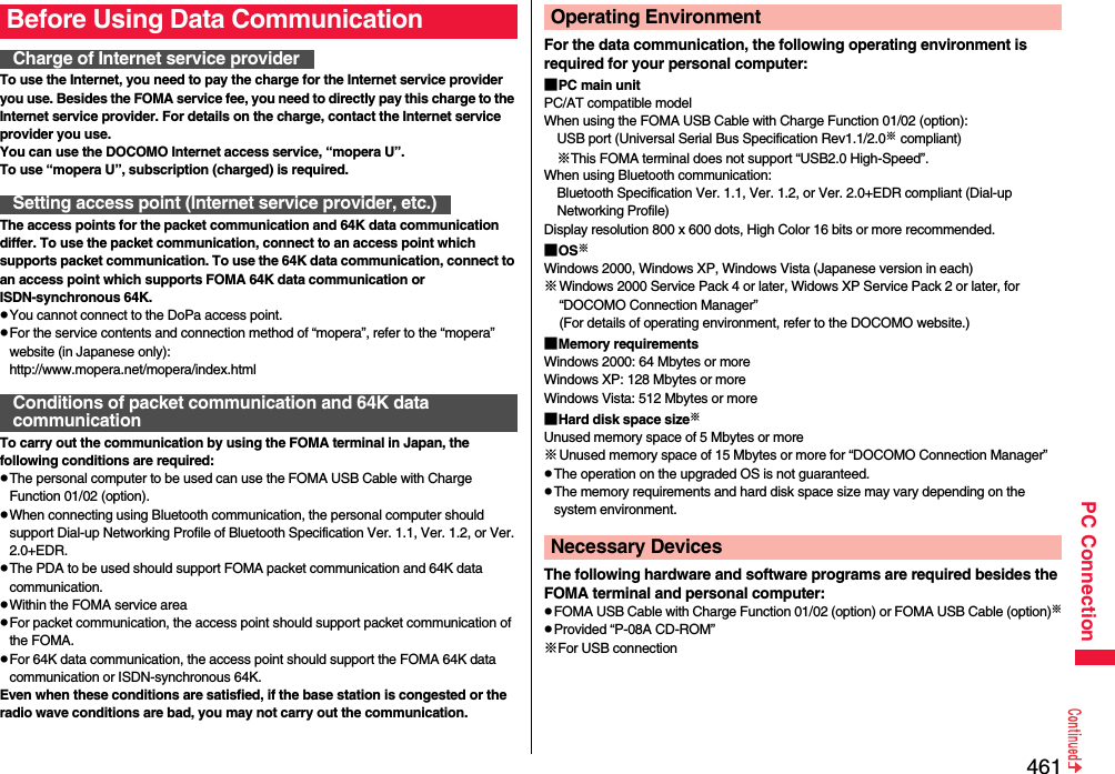 461PC ConnectionTo use the Internet, you need to pay the charge for the Internet service provider you use. Besides the FOMA service fee, you need to directly pay this charge to the Internet service provider. For details on the charge, contact the Internet service provider you use.You can use the DOCOMO Internet access service, “mopera U”.To use “mopera U”, subscription (charged) is required.The access points for the packet communication and 64K data communication differ. To use the packet communication, connect to an access point which supports packet communication. To use the 64K data communication, connect to an access point which supports FOMA 64K data communication or ISDN-synchronous 64K.pYou cannot connect to the DoPa access point.pFor the service contents and connection method of “mopera”, refer to the “mopera” website (in Japanese only):http://www.mopera.net/mopera/index.htmlTo carry out the communication by using the FOMA terminal in Japan, the following conditions are required:pThe personal computer to be used can use the FOMA USB Cable with Charge Function 01/02 (option).pWhen connecting using Bluetooth communication, the personal computer should support Dial-up Networking Profile of Bluetooth Specification Ver. 1.1, Ver. 1.2, or Ver. 2.0+EDR.pThe PDA to be used should support FOMA packet communication and 64K data communication.pWithin the FOMA service areapFor packet communication, the access point should support packet communication of the FOMA.pFor 64K data communication, the access point should support the FOMA 64K data communication or ISDN-synchronous 64K.Even when these conditions are satisfied, if the base station is congested or the radio wave conditions are bad, you may not carry out the communication.Before Using Data CommunicationCharge of Internet service providerSetting access point (Internet service provider, etc.)Conditions of packet communication and 64K data communicationFor the data communication, the following operating environment is required for your personal computer:■PC main unitPC/AT compatible modelWhen using the FOMA USB Cable with Charge Function 01/02 (option): USB port (Universal Serial Bus Specification Rev1.1/2.0※ compliant)※This FOMA terminal does not support “USB2.0 High-Speed”.When using Bluetooth communication: Bluetooth Specification Ver. 1.1, Ver. 1.2, or Ver. 2.0+EDR compliant (Dial-up Networking Profile)Display resolution 800 x 600 dots, High Color 16 bits or more recommended.■OS※Windows 2000, Windows XP, Windows Vista (Japanese version in each)※Windows 2000 Service Pack 4 or later, Widows XP Service Pack 2 or later, for “DOCOMO Connection Manager”(For details of operating environment, refer to the DOCOMO website.)■Memory requirementsWindows 2000: 64 Mbytes or moreWindows XP: 128 Mbytes or more Windows Vista: 512 Mbytes or more■Hard disk space size※Unused memory space of 5 Mbytes or more※Unused memory space of 15 Mbytes or more for “DOCOMO Connection Manager”pThe operation on the upgraded OS is not guaranteed.pThe memory requirements and hard disk space size may vary depending on the system environment.The following hardware and software programs are required besides the FOMA terminal and personal computer:pFOMA USB Cable with Charge Function 01/02 (option) or FOMA USB Cable (option)※pProvided “P-08A CD-ROM”※For USB connectionOperating EnvironmentNecessary Devices