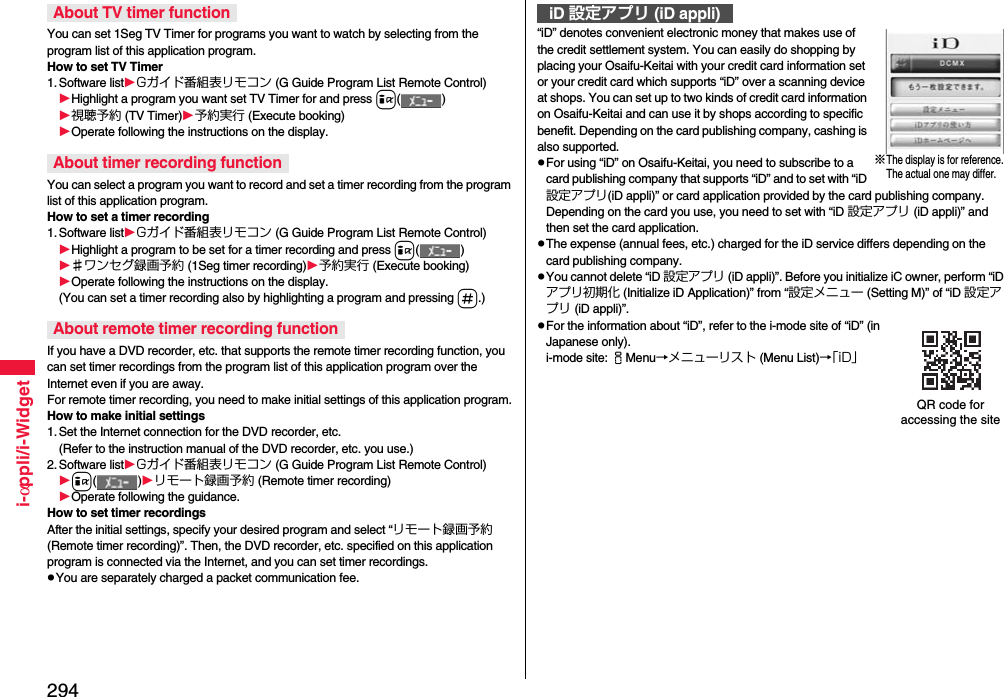 294i-αppli/i-WidgetYou can set 1Seg TV Timer for programs you want to watch by selecting from the program list of this application program.How to set TV Timer1. Software listGガイド番組表リモコン (G Guide Program List Remote Control)Highlight a program you want set TV Timer for and press i()視聴予約 (TV Timer)予約実行 (Execute booking)Operate following the instructions on the display.You can select a program you want to record and set a timer recording from the program list of this application program.How to set a timer recording1. Software listGガイド番組表リモコン (G Guide Program List Remote Control)Highlight a program to be set for a timer recording and press i()♯ワンセグ録画予約 (1Seg timer recording)予約実行 (Execute booking)Operate following the instructions on the display.(You can set a timer recording also by highlighting a program and pressing s.)If you have a DVD recorder, etc. that supports the remote timer recording function, you can set timer recordings from the program list of this application program over the Internet even if you are away. For remote timer recording, you need to make initial settings of this application program.How to make initial settings1. Set the Internet connection for the DVD recorder, etc.(Refer to the instruction manual of the DVD recorder, etc. you use.)2. Software listGガイド番組表リモコン (G Guide Program List Remote Control)i()リモート録画予約 (Remote timer recording)Operate following the guidance.How to set timer recordingsAfter the initial settings, specify your desired program and select “リモート録画予約 (Remote timer recording)”. Then, the DVD recorder, etc. specified on this application program is connected via the Internet, and you can set timer recordings.pYou are separately charged a packet communication fee.About TV timer functionAbout timer recording functionAbout remote timer recording function“iD” denotes convenient electronic money that makes use of the credit settlement system. You can easily do shopping by placing your Osaifu-Keitai with your credit card information set or your credit card which supports “iD” over a scanning device at shops. You can set up to two kinds of credit card information on Osaifu-Keitai and can use it by shops according to specific benefit. Depending on the card publishing company, cashing is also supported.pFor using “iD” on Osaifu-Keitai, you need to subscribe to a card publishing company that supports “iD” and to set with “iD 設定アプリ(iD appli)” or card application provided by the card publishing company. Depending on the card you use, you need to set with “iD 設定アプリ (iD appli)” and then set the card application.pThe expense (annual fees, etc.) charged for the iD service differs depending on the card publishing company.pYou cannot delete “iD 設定アプリ (iD appli)”. Before you initialize iC owner, perform “iDアプリ初期化 (Initialize iD Application)” from “設定メニュー (Setting M)” of “iD 設定アプリ (iD appli)”.pFor the information about “iD”, refer to the i-mode site of “iD” (in Japanese only).i-mode site: iMenu→メニューリスト (Menu List)→「iD」iD 設定アプリ (iD appli)※The display is for reference.The actual one may differ.QR code for accessing the site