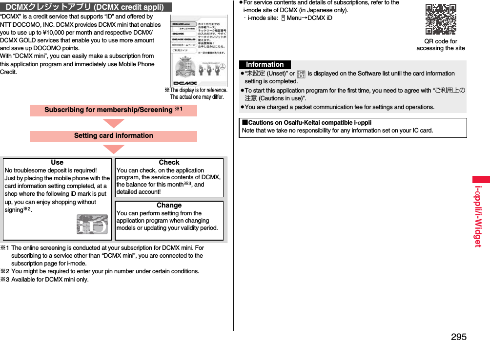 295i-αppli/i-Widget“DCMX” is a credit service that supports “iD” and offered by NTT DOCOMO, INC. DCMX provides DCMX mini that enables you to use up to ¥10,000 per month and respective DCMX/DCMX GOLD services that enable you to use more amount and save up DOCOMO points.With “DCMX mini”, you can easily make a subscription from this application program and immediately use Mobile Phone Credit.※1 The online screening is conducted at your subscription for DCMX mini. For subscribing to a service other than “DCMX mini”, you are connected to the subscription page for i-mode.※2 You might be required to enter your pin number under certain conditions.※3 Available for DCMX mini only.DCMXクレジットアプリ (DCMX credit appli)※The display is for reference.The actual one may differ.Subscribing for membership/Screening ※1UseNo troublesome deposit is required!Just by placing the mobile phone with the card information setting completed, at a shop where the following iD mark is put up, you can enjoy shopping without signing※2.CheckYou can check, on the application program, the service contents of DCMX, the balance for this month※3, and detailed account!ChangeYou can perform setting from the application program when changing models or updating your validity period.Setting card informationpFor service contents and details of subscriptions, refer to the i-mode site of DCMX (in Japanese only).・i-mode site: iMenu→DCMX iDQR code for accessing the siteInformationp“未設定 (Unset)” or   is displayed on the Software list until the card information setting is completed.pTo start this application program for the first time, you need to agree with “ご利用上の注意 (Cautions in use)”.pYou are charged a packet communication fee for settings and operations. ■Cautions on Osaifu-Keitai compatible i-αppliNote that we take no responsibility for any information set on your IC card.