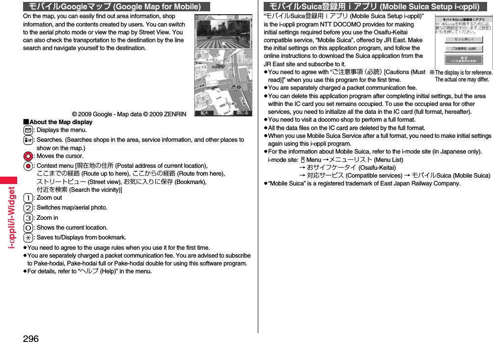 296i-αppli/i-WidgetOn the map, you can easily find out area information, shop information, and the contents created by users. You can switch to the aerial photo mode or view the map by Street View. You can also check the transportation to the destination by the line search and navigate yourself to the destination.© 2009 Google - Map data © 2009 ZENRIN■About the Map displayl: Displays the menu.i: Searches. (Searches shops in the area, service information, and other places to show on the map.)Mo: Moves the cursor.Oo: Context menu [現在地の住所 (Postal address of current location), ここまでの経路 (Route up to here), ここからの経路 (Route from here), ストリートビュー (Street view), お気に入りに保存 (Bookmark), 付近を検索 (Search the vicinity)]1: Zoom out2: Switches map/aerial photo.3: Zoom in0: Shows the current location.a: Saves to/Displays from bookmark.pYou need to agree to the usage rules when you use it for the first time.pYou are separately charged a packet communication fee. You are advised to subscribe to Pake-hodai, Pake-hodai full or Pake-hodai double for using this software program.pFor details, refer to “ヘルプ (Help)” in the menu.モバイルGoogleマップ (Google Map for Mobile)“モバイルSuica登録用ｉアプリ (Mobile Suica Setup i-αppli)” is the i-αppli program NTT DOCOMO provides for making initial settings required before you use the Osaifu-Keitai compatible service, “Mobile Suica”, offered by JR East. Make the initial settings on this application program, and follow the online instructions to download the Suica application from the JR East site and subscribe to it.pYou need to agree with “ご注意事項（必読） [Cautions (Must read)]” when you use this program for the first time.pYou are separately charged a packet communication fee.pYou can delete this application program after completing initial settings, but the area within the IC card you set remains occupied. To use the occupied area for other services, you need to initialize all the data in the IC card (full format, hereafter).pYou need to visit a docomo shop to perform a full format.pAll the data files on the IC card are deleted by the full format.pWhen you use Mobile Suica Service after a full format, you need to make initial settings again using this i-αppli program.pFor the information about Mobile Suica, refer to the i-mode site (in Japanese only).i-mode site: iMenu →メニューリスト (Menu List) → おサイフケータイ (Osaifu-Keitai) → 対応サービス (Compatible services) → モバイルSuica (Mobile Suica)p“Mobile Suica” is a registered trademark of East Japan Railway Company.モバイルSuica登録用ｉアプリ (Mobile Suica Setup i-αppli)※The display is for reference.The actual one may differ.