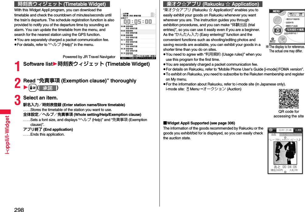 298i-αppli/i-WidgetWith this Widget Appli program, you can download the timetable and check the countdown of minutes/seconds until the train’s departure. The schedule registration function is also provided to notify you of the departure time by sounding an alarm. You can update the timetable from the menu, and search for the nearest station using the GPS function.pYou are separately charged a packet communication fee.pFor details, refer to “ヘルプ (Help)” in the menu.Powered by JR Travel Navigator1Software list時刻表ウィジェット (Timetable Widget)2Read “免責事項 (Exemption clause)” thoroughlyi()3Select an item.駅名入力／時刻表登録 (Enter station name/Store timetable). . . .Stores the timetable of the station you want to use.全体設定／ヘルプ／免責事項 (Whole setting/Help/Exemption clause). . . .Sets a font size, and displays “ヘルプ (Help)” and “免責事項 (Exemption clause)”.アプリ終了 (End application). . . .Ends this application.時刻表ウィジェット (Timetable Widget)“楽オク☆アプリ (Rakuoku ☆ Application)” enables you to easily exhibit your goods on Rakuoku whenever you want wherever you are. The instruction guides you through exhibition procedures, and you can make “体験出品 (trial entries)”, so you can use it easily even if you are a beginner. As the “かんたん入力 (Easy entering)” function and the convenient functions such as shooting/editing photos and saving records are available, you can exhibit your goods in a shorter time than you do on sites.pYou need to agree with “利用規約 (Usage rules)” when you use this program for the first time.pYou are separately charged a packet communication fee.pFor details on Rakuoku, refer to “Mobile Phone User’s Guide [i-mode] FOMA version”.pTo exhibit on Rakuoku, you need to subscribe to the Rakuten membership and register on My menu.pFor the information about Rakuoku, refer to i-mode site (in Japanese only).i-mode site: iMenu→オークション (Auction)■Widget Appli Supported (see page 306)The information of the goods recommended by Rakuoku or the goods you exhibit/bid for is displayed, so you can easily check the auction state.楽オク☆アプリ (Rakuoku ☆ Application)※The display is for reference.The actual one may differ.QR code for accessing the site