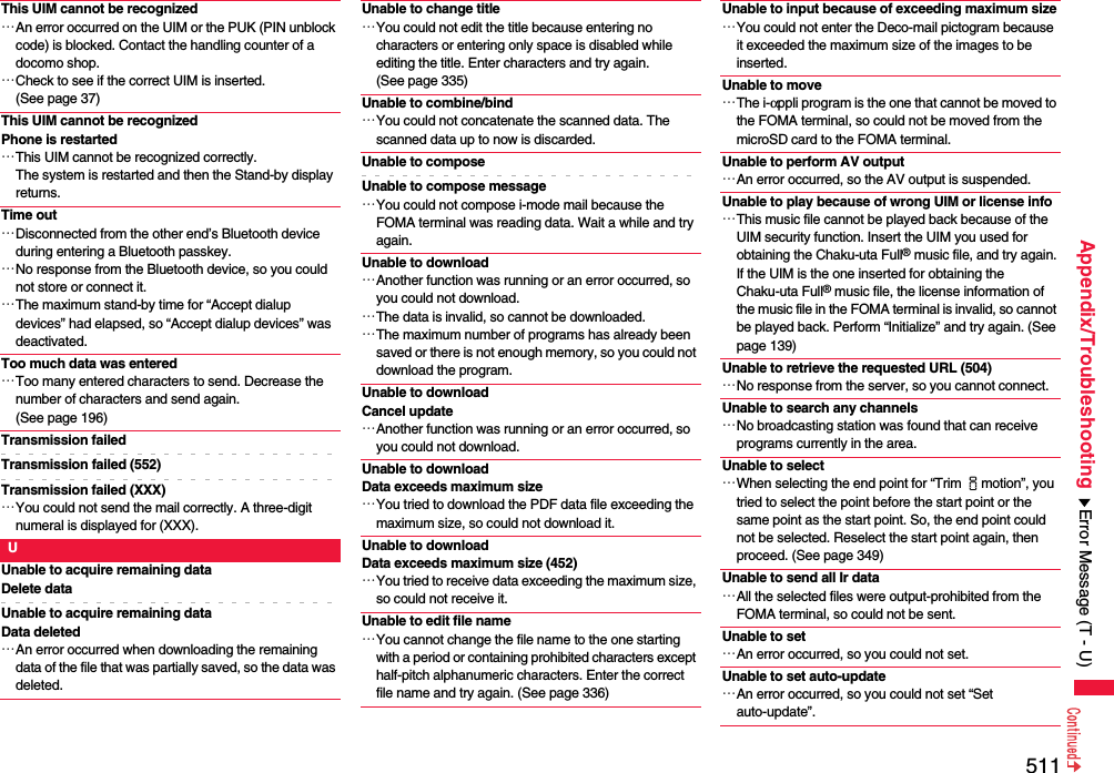 511Appendix/TroubleshootingThis UIM cannot be recognized…An error occurred on the UIM or the PUK (PIN unblock code) is blocked. Contact the handling counter of a docomo shop.…Check to see if the correct UIM is inserted. (See page 37)This UIM cannot be recognizedPhone is restarted…This UIM cannot be recognized correctly.The system is restarted and then the Stand-by display returns.Time out…Disconnected from the other end’s Bluetooth device during entering a Bluetooth passkey.…No response from the Bluetooth device, so you could not store or connect it.…The maximum stand-by time for “Accept dialup devices” had elapsed, so “Accept dialup devices” was deactivated.Too much data was entered…Too many entered characters to send. Decrease the number of characters and send again. (See page 196)Transmission failedTransmission failed (552)Transmission failed (XXX)…You could not send the mail correctly. A three-digit numeral is displayed for (XXX).UUnable to acquire remaining dataDelete dataUnable to acquire remaining dataData deleted…An error occurred when downloading the remaining data of the file that was partially saved, so the data was deleted.Unable to change title…You could not edit the title because entering no characters or entering only space is disabled while editing the title. Enter characters and try again. (See page 335)Unable to combine/bind…You could not concatenate the scanned data. The scanned data up to now is discarded.Unable to composeUnable to compose message…You could not compose i-mode mail because the FOMA terminal was reading data. Wait a while and try again.Unable to download…Another function was running or an error occurred, so you could not download.…The data is invalid, so cannot be downloaded.…The maximum number of programs has already been saved or there is not enough memory, so you could not download the program.Unable to downloadCancel update…Another function was running or an error occurred, so you could not download.Unable to download Data exceeds maximum size…You tried to download the PDF data file exceeding the maximum size, so could not download it.Unable to download Data exceeds maximum size (452)…You tried to receive data exceeding the maximum size, so could not receive it.Unable to edit file name…You cannot change the file name to the one starting with a period or containing prohibited characters except half-pitch alphanumeric characters. Enter the correct file name and try again. (See page 336)Unable to input because of exceeding maximum size…You could not enter the Deco-mail pictogram because it exceeded the maximum size of the images to be inserted.Unable to move…The i-αppli program is the one that cannot be moved to the FOMA terminal, so could not be moved from the microSD card to the FOMA terminal.Unable to perform AV output…An error occurred, so the AV output is suspended.Unable to play because of wrong UIM or license info…This music file cannot be played back because of the UIM security function. Insert the UIM you used for obtaining the Chaku-uta Full® music file, and try again.If the UIM is the one inserted for obtaining the Chaku-uta Full® music file, the license information of the music file in the FOMA terminal is invalid, so cannot be played back. Perform “Initialize” and try again. (See page 139)Unable to retrieve the requested URL (504)…No response from the server, so you cannot connect.Unable to search any channels…No broadcasting station was found that can receive programs currently in the area.Unable to select…When selecting the end point for “Trim imotion”, you tried to select the point before the start point or the same point as the start point. So, the end point could not be selected. Reselect the start point again, then proceed. (See page 349)Unable to send all Ir data…All the selected files were output-prohibited from the FOMA terminal, so could not be sent.Unable to set…An error occurred, so you could not set.Unable to set auto-update…An error occurred, so you could not set “Set auto-update”.Error Message (T - U)