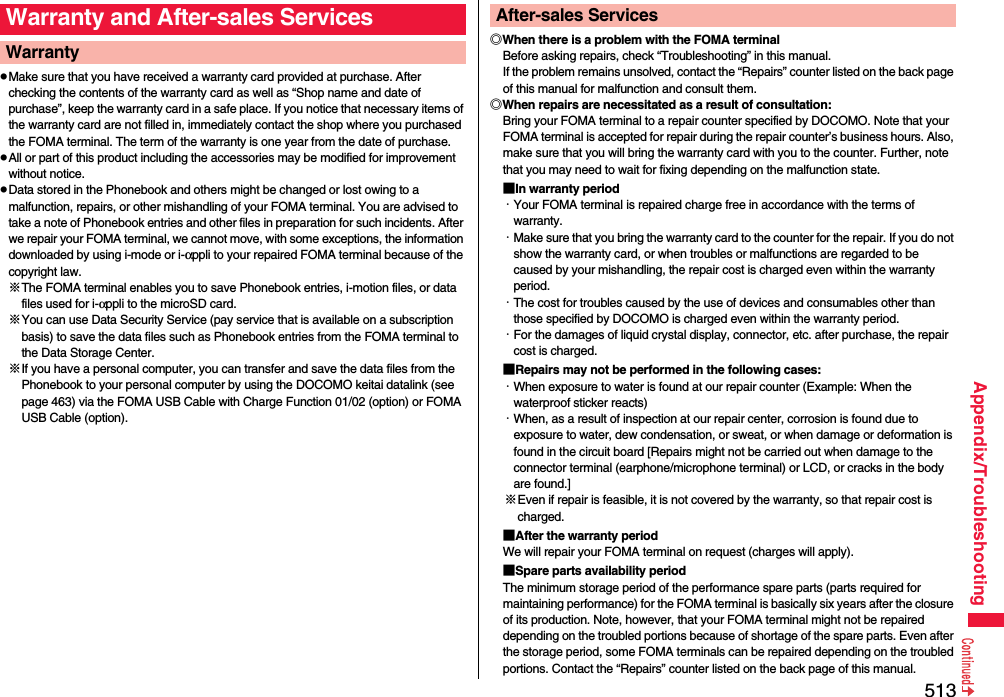 513Appendix/TroubleshootingpMake sure that you have received a warranty card provided at purchase. After checking the contents of the warranty card as well as “Shop name and date of purchase”, keep the warranty card in a safe place. If you notice that necessary items of the warranty card are not filled in, immediately contact the shop where you purchased the FOMA terminal. The term of the warranty is one year from the date of purchase.pAll or part of this product including the accessories may be modified for improvement without notice.pData stored in the Phonebook and others might be changed or lost owing to a malfunction, repairs, or other mishandling of your FOMA terminal. You are advised to take a note of Phonebook entries and other files in preparation for such incidents. After we repair your FOMA terminal, we cannot move, with some exceptions, the information downloaded by using i-mode or i-αppli to your repaired FOMA terminal because of the copyright law.※The FOMA terminal enables you to save Phonebook entries, i-motion files, or data files used for i-αppli to the microSD card.※You can use Data Security Service (pay service that is available on a subscription basis) to save the data files such as Phonebook entries from the FOMA terminal to the Data Storage Center. ※If you have a personal computer, you can transfer and save the data files from the Phonebook to your personal computer by using the DOCOMO keitai datalink (see page 463) via the FOMA USB Cable with Charge Function 01/02 (option) or FOMA USB Cable (option).Warranty and After-sales ServicesWarranty ◎When there is a problem with the FOMA terminalBefore asking repairs, check “Troubleshooting” in this manual.If the problem remains unsolved, contact the “Repairs” counter listed on the back page of this manual for malfunction and consult them.◎When repairs are necessitated as a result of consultation:Bring your FOMA terminal to a repair counter specified by DOCOMO. Note that your FOMA terminal is accepted for repair during the repair counter’s business hours. Also, make sure that you will bring the warranty card with you to the counter. Further, note that you may need to wait for fixing depending on the malfunction state.■In warranty period・Your FOMA terminal is repaired charge free in accordance with the terms of warranty.・Make sure that you bring the warranty card to the counter for the repair. If you do not show the warranty card, or when troubles or malfunctions are regarded to be caused by your mishandling, the repair cost is charged even within the warranty period.・The cost for troubles caused by the use of devices and consumables other than those specified by DOCOMO is charged even within the warranty period.・For the damages of liquid crystal display, connector, etc. after purchase, the repair cost is charged.■Repairs may not be performed in the following cases:・When exposure to water is found at our repair counter (Example: When the waterproof sticker reacts)・When, as a result of inspection at our repair center, corrosion is found due to exposure to water, dew condensation, or sweat, or when damage or deformation is found in the circuit board [Repairs might not be carried out when damage to the connector terminal (earphone/microphone terminal) or LCD, or cracks in the body are found.]※Even if repair is feasible, it is not covered by the warranty, so that repair cost is charged.■After the warranty periodWe will repair your FOMA terminal on request (charges will apply).■Spare parts availability periodThe minimum storage period of the performance spare parts (parts required for maintaining performance) for the FOMA terminal is basically six years after the closure of its production. Note, however, that your FOMA terminal might not be repaired depending on the troubled portions because of shortage of the spare parts. Even after the storage period, some FOMA terminals can be repaired depending on the troubled portions. Contact the “Repairs” counter listed on the back page of this manual.After-sales Services