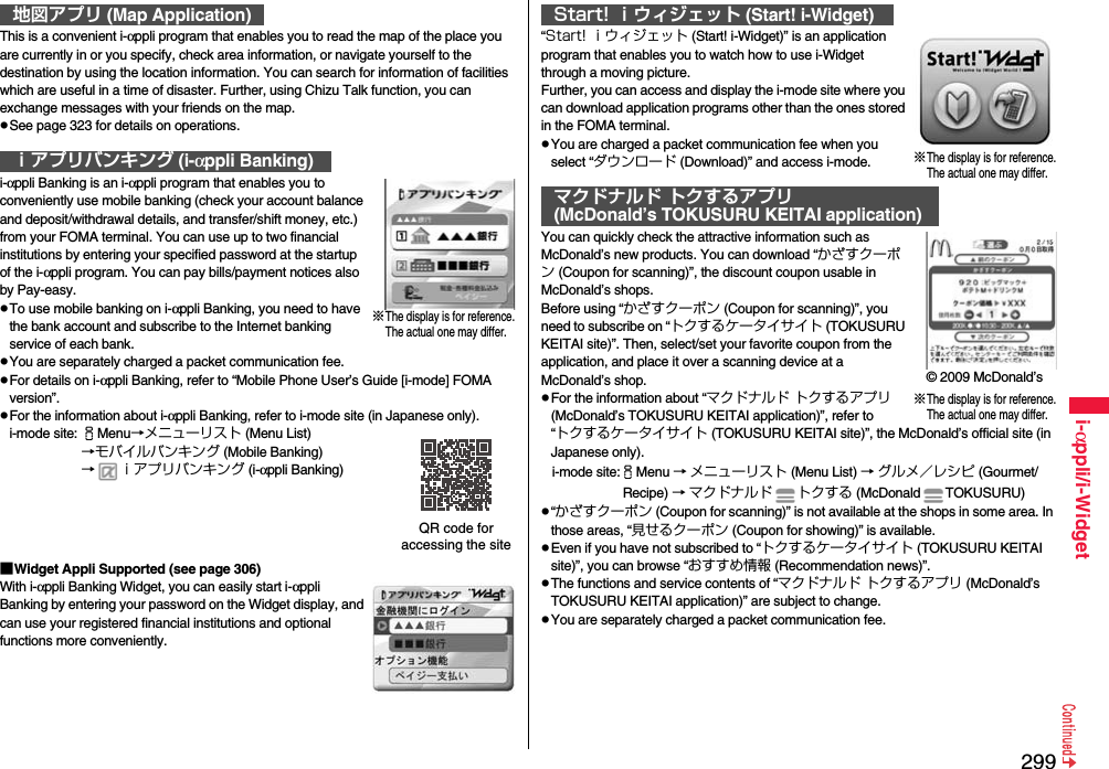 299i-αppli/i-WidgetThis is a convenient i-αppli program that enables you to read the map of the place you are currently in or you specify, check area information, or navigate yourself to the destination by using the location information. You can search for information of facilities which are useful in a time of disaster. Further, using Chizu Talk function, you can exchange messages with your friends on the map.pSee page 323 for details on operations.i-αppli Banking is an i-αppli program that enables you to conveniently use mobile banking (check your account balance and deposit/withdrawal details, and transfer/shift money, etc.) from your FOMA terminal. You can use up to two financial institutions by entering your specified password at the startup of the i-αppli program. You can pay bills/payment notices also by Pay-easy.pTo use mobile banking on i-αppli Banking, you need to have the bank account and subscribe to the Internet banking service of each bank.pYou are separately charged a packet communication fee.pFor details on i-αppli Banking, refer to “Mobile Phone User’s Guide [i-mode] FOMA version”.pFor the information about i-αppli Banking, refer to i-mode site (in Japanese only).i-mode site: iMenu→メニューリスト (Menu List)→モバイルバンキング (Mobile Banking)→ ｉアプリバンキング (i-αppli Banking)■Widget Appli Supported (see page 306)With i-αppli Banking Widget, you can easily start i-αppli Banking by entering your password on the Widget display, and can use your registered financial institutions and optional functions more conveniently.地図アプリ (Map Application)ｉアプリバンキング (i-αppli Banking)※The display is for reference.The actual one may differ.QR code for accessing the site“Start! ｉウィジェット (Start! i-Widget)” is an application program that enables you to watch how to use i-Widget through a moving picture.Further, you can access and display the i-mode site where you can download application programs other than the ones stored in the FOMA terminal.pYou are charged a packet communication fee when you select “ダウンロード (Download)” and access i-mode.You can quickly check the attractive information such as McDonald’s new products. You can download “かざすクーポン (Coupon for scanning)”, the discount coupon usable in McDonald’s shops.Before using “かざすクーポン (Coupon for scanning)”, you need to subscribe on “トクするケータイサイト (TOKUSURU KEITAI site)”. Then, select/set your favorite coupon from the application, and place it over a scanning device at a McDonald’s shop.pFor the information about “マクドナルド トクするアプリ (McDonald’s TOKUSURU KEITAI application)”, refer to “トクするケータイサイト (TOKUSURU KEITAI site)”, the McDonald’s official site (in Japanese only).i-mode site:iMenu → メニューリスト (Menu List) → グルメ／レシピ (Gourmet/ Recipe) → マクドナルド トクする (McDonald TOKUSURU)p“かざすクーポン (Coupon for scanning)” is not available at the shops in some area. In those areas, “見せるクーポン (Coupon for showing)” is available.pEven if you have not subscribed to “トクするケータイサイト (TOKUSURU KEITAI site)”, you can browse “おすすめ情報 (Recommendation news)”.pThe functions and service contents of “マクドナルド トクするアプリ (McDonald’s TOKUSURU KEITAI application)” are subject to change.pYou are separately charged a packet communication fee.Start! ｉウィジェット (Start! i-Widget)マクドナルド トクするアプリ(McDonald’s TOKUSURU KEITAI application)※The display is for reference.The actual one may differ.※The display is for reference.The actual one may differ.© 2009 McDonald’s