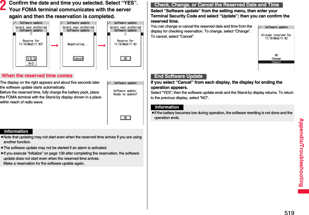 519Appendix/Troubleshooting2Confirm the date and time you selected. Select “YES”. Your FOMA terminal communicates with the server again and then the reservation is completed.The display on the right appears and about five seconds later the software update starts automatically. Before the reserved time, fully charge the battery pack, place the FOMA terminal with the Stand-by display shown in a place within reach of radio wave.When the reserved time comesInformationpNote that updating may not start even when the reserved time arrives if you are using another function.pThe software update may not be started if an alarm is activated.pIf you execute “Initialize” on page 139 after completing the reservation, the software update does not start even when the reserved time arrives. Make a reservation for the software update again.Select “Software update” from the setting menu, then enter your Terminal Security Code and select “Update”; then you can confirm the reserved time.You can change or cancel the reserved date and time from the display for checking reservation. To change, select “Change”. To cancel, select “Cancel”.If you select “Cancel” from each display, the display for ending the operation appears.Select “YES”; then the software update ends and the Stand-by display returns. To return to the previous display, select “NO”.Check, Change, or Cancel the Reserved Date and TimeEnd Software UpdateInformationpIf the battery becomes low during operation, the software rewriting is not done and the operation ends.