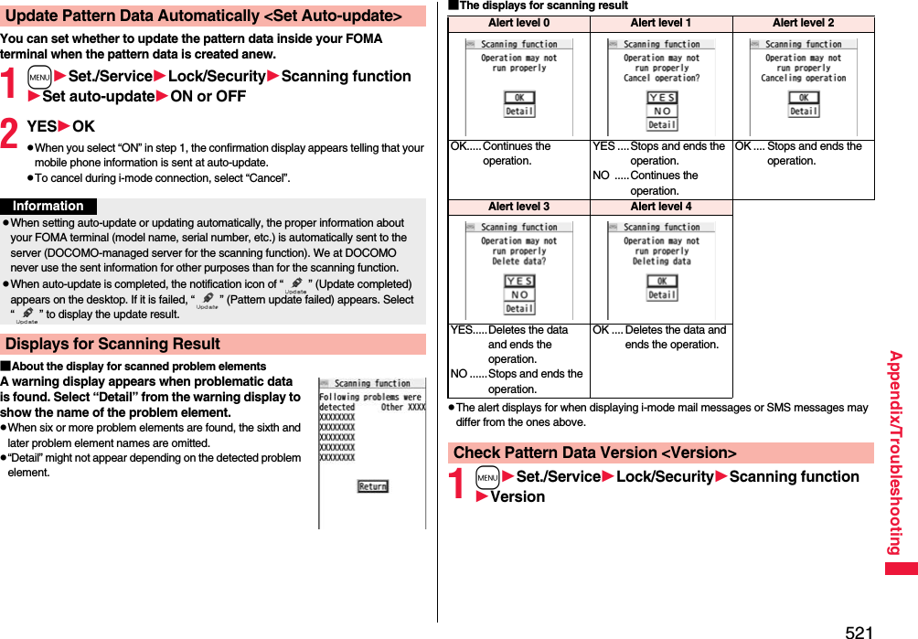 521Appendix/TroubleshootingYou can set whether to update the pattern data inside your FOMA terminal when the pattern data is created anew.1mSet./ServiceLock/SecurityScanning functionSet auto-updateON or OFF2YESOKpWhen you select “ON” in step 1, the confirmation display appears telling that your mobile phone information is sent at auto-update.pTo cancel during i-mode connection, select “Cancel”.■About the display for scanned problem elementsA warning display appears when problematic data is found. Select “Detail” from the warning display to show the name of the problem element.pWhen six or more problem elements are found, the sixth and later problem element names are omitted.p“Detail” might not appear depending on the detected problem element.Update Pattern Data Automatically &lt;Set Auto-update&gt;InformationpWhen setting auto-update or updating automatically, the proper information about your FOMA terminal (model name, serial number, etc.) is automatically sent to the server (DOCOMO-managed server for the scanning function). We at DOCOMO never use the sent information for other purposes than for the scanning function.pWhen auto-update is completed, the notification icon of “ ” (Update completed) appears on the desktop. If it is failed, “ ” (Pattern update failed) appears. Select “ ” to display the update result.Displays for Scanning Result■The displays for scanning resultpThe alert displays for when displaying i-mode mail messages or SMS messages may differ from the ones above.1mSet./ServiceLock/SecurityScanning functionVersionAlert level 0 Alert level 1 Alert level 2OK..... Continues the operation.YES ....Stops and ends the operation.NO .....Continues the operation.OK .... Stops and ends the operation.Alert level 3 Alert level 4YES.....Deletes the data and ends the operation.NO ......Stops and ends the operation.OK .... Deletes the data and ends the operation.Check Pattern Data Version &lt;Version&gt;