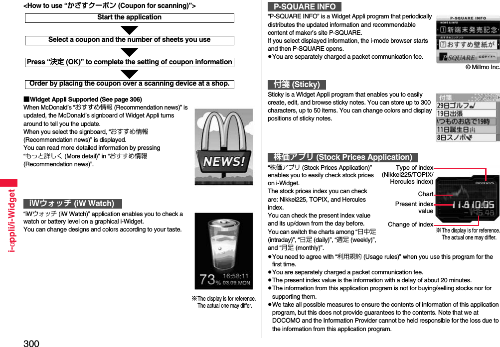 300i-αppli/i-Widget■Widget Appli Supported (See page 306)When McDonald’s “おすすめ情報 (Recommendation news)” is updated, the McDonald’s signboard of Widget Appli turns around to tell you the update.When you select the signboard, “おすすめ情報 (Recommendation news)” is displayed.You can read more detailed information by pressing “もっと詳しく (More detail)” in “おすすめ情報 (Recommendation news)”.“iWウォッチ (iW Watch)” application enables you to check a   watch or battery level on a graphical i-Widget.You can change designs and colors according to your taste.iWウォッチ (iW Watch)Start the applicationSelect a coupon and the number of sheets you usePress “決定 (OK)” to complete the setting of coupon informationOrder by placing the coupon over a scanning device at a shop.&lt;How to use “かざすクーポン (Coupon for scanning)”&gt;※The display is for reference.The actual one may differ.“P-SQUARE INFO” is a Widget Appli program that periodically distributes the updated information and recommendable content of maker’s site P-SQUARE. If you select displayed information, the i-mode browser starts and then P-SQUARE opens. pYou are separately charged a packet communication fee.Sticky is a Widget Appli program that enables you to easily create, edit, and browse sticky notes. You can store up to 300 characters, up to 50 items. You can change colors and display positions of sticky notes.“株価アプリ (Stock Prices Application)” enables you to easily check stock prices on i-Widget.The stock prices index you can check are: Nikkei225, TOPIX, and Hercules index.You can check the present index value and its up/down from the day before.You can switch the charts among “日中足 (intraday)”, “日足 (daily)”, “週足 (weekly)”, and “月足 (monthly)”.pYou need to agree with “利用規約 (Usage rules)” when you use this program for the first time.pYou are separately charged a packet communication fee.pThe present index value is the information with a delay of about 20 minutes.pThe information from this application program is not for buying/selling stocks nor for supporting them.pWe take all possible measures to ensure the contents of information of this application program, but this does not provide guarantees to the contents. Note that we at DOCOMO and the Information Provider cannot be held responsible for the loss due to the information from this application program.P-SQUARE INFO付箋 (Sticky)株価アプリ (Stock Prices Application)© Millmo Inc.※The display is for reference.The actual one may differ.Type of index(Nikkei225/TOPIX/Hercules index)ChartPresent indexvalueChange of index