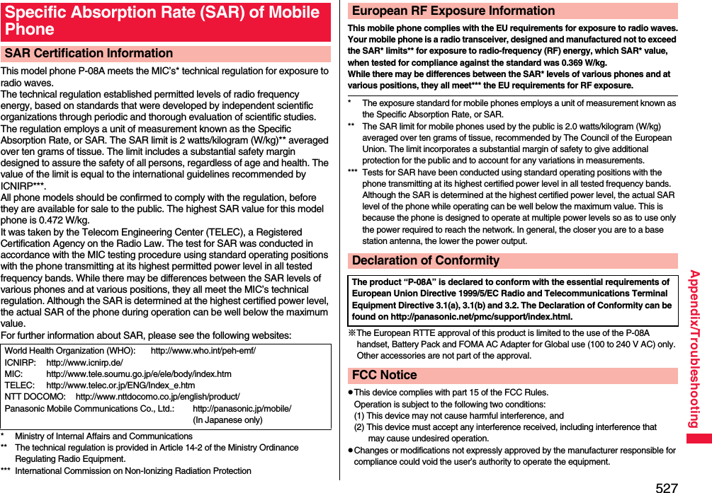 527Appendix/TroubleshootingThis model phone P-08A meets the MIC’s* technical regulation for exposure to radio waves.The technical regulation established permitted levels of radio frequency energy, based on standards that were developed by independent scientific organizations through periodic and thorough evaluation of scientific studies.The regulation employs a unit of measurement known as the Specific Absorption Rate, or SAR. The SAR limit is 2 watts/kilogram (W/kg)** averaged over ten grams of tissue. The limit includes a substantial safety margin designed to assure the safety of all persons, regardless of age and health. The value of the limit is equal to the international guidelines recommended by ICNIRP***.All phone models should be confirmed to comply with the regulation, before they are available for sale to the public. The highest SAR value for this model phone is 0.472 W/kg. It was taken by the Telecom Engineering Center (TELEC), a Registered Certification Agency on the Radio Law. The test for SAR was conducted in accordance with the MIC testing procedure using standard operating positions with the phone transmitting at its highest permitted power level in all tested frequency bands. While there may be differences between the SAR levels of various phones and at various positions, they all meet the MIC’s technical regulation. Although the SAR is determined at the highest certified power level, the actual SAR of the phone during operation can be well below the maximum value.For further information about SAR, please see the following websites:* Ministry of Internal Affairs and Communications** The technical regulation is provided in Article 14-2 of the Ministry Ordinance Regulating Radio Equipment.*** International Commission on Non-Ionizing Radiation ProtectionSpecific Absorption Rate (SAR) of Mobile PhoneSAR Certification InformationWorld Health Organization (WHO): http://www.who.int/peh-emf/ICNIRP: http://www.icnirp.de/MIC: http://www.tele.soumu.go.jp/e/ele/body/index.htmTELEC: http://www.telec.or.jp/ENG/Index_e.htmNTT DOCOMO: http://www.nttdocomo.co.jp/english/product/Panasonic Mobile Communications Co., Ltd.: http://panasonic.jp/mobile/ (In Japanese only)This mobile phone complies with the EU requirements for exposure to radio waves.Your mobile phone is a radio transceiver, designed and manufactured not to exceed the SAR* limits** for exposure to radio-frequency (RF) energy, which SAR* value, when tested for compliance against the standard was 0.369 W/kg. While there may be differences between the SAR* levels of various phones and at various positions, they all meet*** the EU requirements for RF exposure.* The exposure standard for mobile phones employs a unit of measurement known as the Specific Absorption Rate, or SAR.** The SAR limit for mobile phones used by the public is 2.0 watts/kilogram (W/kg) averaged over ten grams of tissue, recommended by The Council of the European Union. The limit incorporates a substantial margin of safety to give additional protection for the public and to account for any variations in measurements.*** Tests for SAR have been conducted using standard operating positions with the phone transmitting at its highest certified power level in all tested frequency bands. Although the SAR is determined at the highest certified power level, the actual SAR level of the phone while operating can be well below the maximum value. This is because the phone is designed to operate at multiple power levels so as to use only the power required to reach the network. In general, the closer you are to a base station antenna, the lower the power output.※The European RTTE approval of this product is limited to the use of the P-08A handset, Battery Pack and FOMA AC Adapter for Global use (100 to 240 V AC) only. Other accessories are not part of the approval.pThis device complies with part 15 of the FCC Rules.Operation is subject to the following two conditions:(1) This device may not cause harmful interference, and(2) This device must accept any interference received, including interference that may cause undesired operation.pChanges or modifications not expressly approved by the manufacturer responsible for compliance could void the user’s authority to operate the equipment.European RF Exposure InformationDeclaration of ConformityThe product “P-08A” is declared to conform with the essential requirements of European Union Directive 1999/5/EC Radio and Telecommunications Terminal Equipment Directive 3.1(a), 3.1(b) and 3.2. The Declaration of Conformity can be found on http://panasonic.net/pmc/support/index.html.FCC Notice