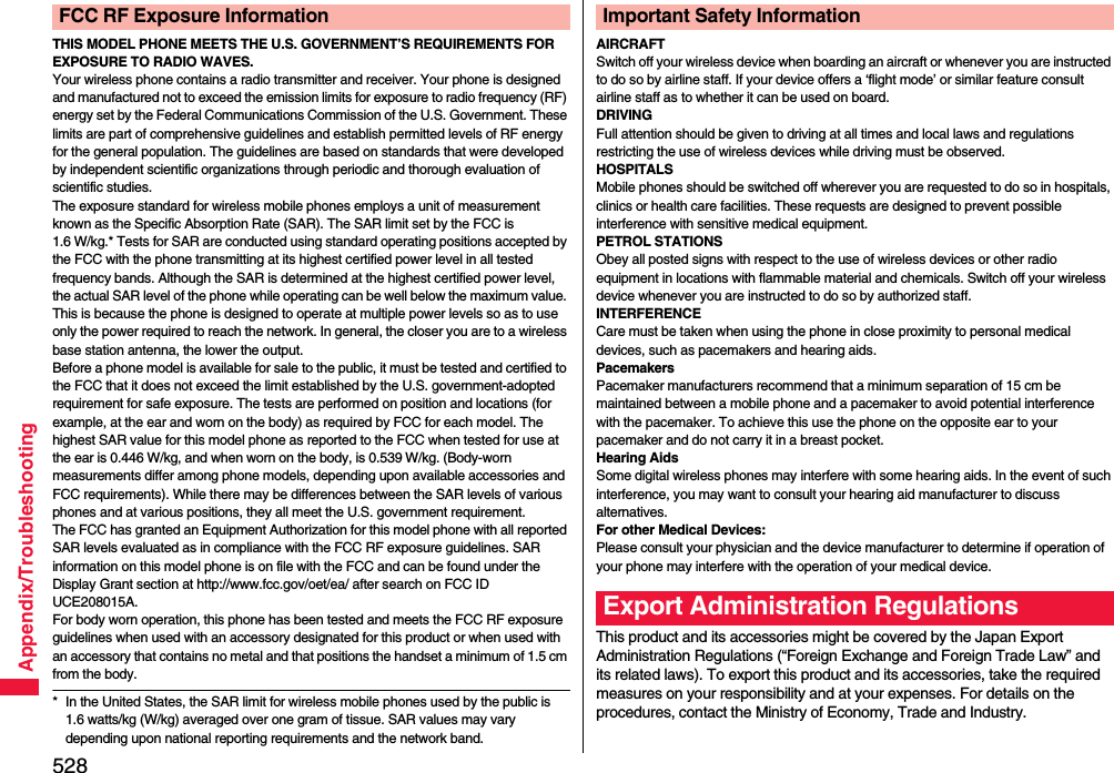 528Appendix/TroubleshootingTHIS MODEL PHONE MEETS THE U.S. GOVERNMENT’S REQUIREMENTS FOR EXPOSURE TO RADIO WAVES.Your wireless phone contains a radio transmitter and receiver. Your phone is designed and manufactured not to exceed the emission limits for exposure to radio frequency (RF) energy set by the Federal Communications Commission of the U.S. Government. These limits are part of comprehensive guidelines and establish permitted levels of RF energy for the general population. The guidelines are based on standards that were developed by independent scientific organizations through periodic and thorough evaluation of scientific studies.The exposure standard for wireless mobile phones employs a unit of measurement known as the Specific Absorption Rate (SAR). The SAR limit set by the FCC is 1.6 W/kg.* Tests for SAR are conducted using standard operating positions accepted by the FCC with the phone transmitting at its highest certified power level in all tested frequency bands. Although the SAR is determined at the highest certified power level, the actual SAR level of the phone while operating can be well below the maximum value. This is because the phone is designed to operate at multiple power levels so as to use only the power required to reach the network. In general, the closer you are to a wireless base station antenna, the lower the output.Before a phone model is available for sale to the public, it must be tested and certified to the FCC that it does not exceed the limit established by the U.S. government-adopted requirement for safe exposure. The tests are performed on position and locations (for example, at the ear and worn on the body) as required by FCC for each model. The highest SAR value for this model phone as reported to the FCC when tested for use at the ear is 0.446 W/kg, and when worn on the body, is 0.539 W/kg. (Body-worn measurements differ among phone models, depending upon available accessories and FCC requirements). While there may be differences between the SAR levels of various phones and at various positions, they all meet the U.S. government requirement.The FCC has granted an Equipment Authorization for this model phone with all reported SAR levels evaluated as in compliance with the FCC RF exposure guidelines. SAR information on this model phone is on file with the FCC and can be found under the Display Grant section at http://www.fcc.gov/oet/ea/ after search on FCC ID UCE208015A.For body worn operation, this phone has been tested and meets the FCC RF exposure guidelines when used with an accessory designated for this product or when used with an accessory that contains no metal and that positions the handset a minimum of 1.5 cm from the body.* In the United States, the SAR limit for wireless mobile phones used by the public is 1.6 watts/kg (W/kg) averaged over one gram of tissue. SAR values may vary depending upon national reporting requirements and the network band.FCC RF Exposure InformationAIRCRAFTSwitch off your wireless device when boarding an aircraft or whenever you are instructed to do so by airline staff. If your device offers a ‘flight mode’ or similar feature consult airline staff as to whether it can be used on board.DRIVINGFull attention should be given to driving at all times and local laws and regulations restricting the use of wireless devices while driving must be observed.HOSPITALSMobile phones should be switched off wherever you are requested to do so in hospitals, clinics or health care facilities. These requests are designed to prevent possible interference with sensitive medical equipment.PETROL STATIONSObey all posted signs with respect to the use of wireless devices or other radio equipment in locations with flammable material and chemicals. Switch off your wireless device whenever you are instructed to do so by authorized staff.INTERFERENCECare must be taken when using the phone in close proximity to personal medical devices, such as pacemakers and hearing aids.PacemakersPacemaker manufacturers recommend that a minimum separation of 15 cm be maintained between a mobile phone and a pacemaker to avoid potential interference with the pacemaker. To achieve this use the phone on the opposite ear to your pacemaker and do not carry it in a breast pocket.Hearing AidsSome digital wireless phones may interfere with some hearing aids. In the event of such interference, you may want to consult your hearing aid manufacturer to discuss alternatives.For other Medical Devices:Please consult your physician and the device manufacturer to determine if operation of your phone may interfere with the operation of your medical device.This product and its accessories might be covered by the Japan Export Administration Regulations (“Foreign Exchange and Foreign Trade Law” and its related laws). To export this product and its accessories, take the required measures on your responsibility and at your expenses. For details on the procedures, contact the Ministry of Economy, Trade and Industry. Important Safety InformationExport Administration Regulations