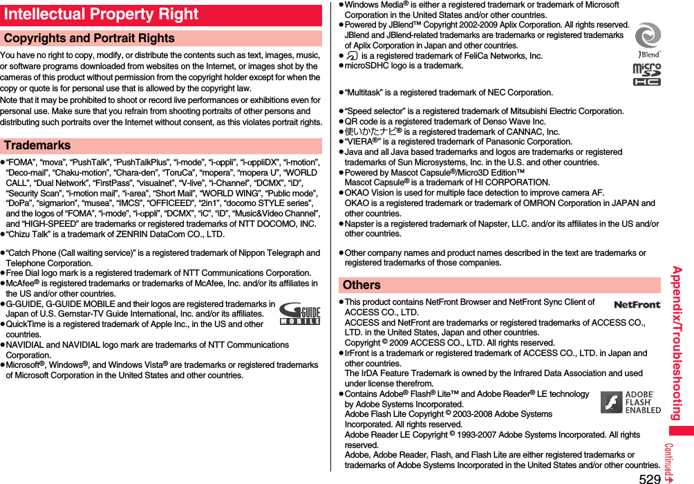 529Appendix/TroubleshootingYou have no right to copy, modify, or distribute the contents such as text, images, music, or software programs downloaded from websites on the Internet, or images shot by the cameras of this product without permission from the copyright holder except for when the copy or quote is for personal use that is allowed by the copyright law.Note that it may be prohibited to shoot or record live performances or exhibitions even for personal use. Make sure that you refrain from shooting portraits of other persons and distributing such portraits over the Internet without consent, as this violates portrait rights.p“FOMA”, “mova”, “PushTalk”, “PushTalkPlus”, “i-mode”, “i-αppli”, “i-αppliDX”, “i-motion”, “Deco-mail”, “Chaku-motion”, “Chara-den”, “ToruCa”, “mopera”, “mopera U”, “WORLD CALL”, “Dual Network”, “FirstPass”, “visualnet”, “V-live”, “i-Channel”, “DCMX”, “iD”, “Security Scan”, “i-motion mail”, “i-area”, “Short Mail”, “WORLD WING”, “Public mode”, “DoPa”, “sigmarion”, “musea”, “IMCS”, “OFFICEED”, “2in1”, “docomo STYLE series”, and the logos of “FOMA”, “i-mode”, “i-αppli”, “DCMX”, “iC”, “iD”, “Music&amp;Video Channel”, and “HIGH-SPEED” are trademarks or registered trademarks of NTT DOCOMO, INC.p“Chizu Talk” is a trademark of ZENRIN DataCom CO., LTD.p“Catch Phone (Call waiting service)” is a registered trademark of Nippon Telegraph and Telephone Corporation.pFree Dial logo mark is a registered trademark of NTT Communications Corporation.pMcAfee® is registered trademarks or trademarks of McAfee, Inc. and/or its affiliates in the US and/or other countries.pG-GUIDE, G-GUIDE MOBILE and their logos are registered trademarks in Japan of U.S. Gemstar-TV Guide International, Inc. and/or its affiliates.pQuickTime is a registered trademark of Apple Inc., in the US and other countries.pNAVIDIAL and NAVIDIAL logo mark are trademarks of NTT Communications Corporation.pMicrosoft®, Windows®, and Windows Vista® are trademarks or registered trademarks of Microsoft Corporation in the United States and other countries.Intellectual Property RightCopyrights and Portrait RightsTrademarkspWindows Media® is either a registered trademark or trademark of Microsoft Corporation in the United States and/or other countries.pPowered by JBlend™ Copyright 2002-2009 Aplix Corporation. All rights reserved.JBlend and JBlend-related trademarks are trademarks or registered trademarks of Aplix Corporation in Japan and other countries.pf is a registered trademark of FeliCa Networks, Inc.pmicroSDHC logo is a trademark.p“Multitask” is a registered trademark of NEC Corporation.p“Speed selector” is a registered trademark of Mitsubishi Electric Corporation.pQR code is a registered trademark of Denso Wave Inc.p使いかたナビ® is a registered trademark of CANNAC, Inc.p“VIERA®” is a registered trademark of Panasonic Corporation.pJava and all Java based trademarks and logos are trademarks or registered trademarks of Sun Microsystems, Inc. in the U.S. and other countries.pPowered by Mascot Capsule®/Micro3D Edition™Mascot Capsule® is a trademark of HI CORPORATION.pOKAO Vision is used for multiple face detection to improve camera AF. OKAO is a registered trademark or trademark of OMRON Corporation in JAPAN and other countries.pNapster is a registered trademark of Napster, LLC. and/or its affiliates in the US and/or other countries.pOther company names and product names described in the text are trademarks or registered trademarks of those companies.pThis product contains NetFront Browser and NetFront Sync Client of ACCESS CO., LTD. ACCESS and NetFront are trademarks or registered trademarks of ACCESS CO., LTD. in the United States, Japan and other countries.Copyright © 2009 ACCESS CO., LTD. All rights reserved.pIrFront is a trademark or registered trademark of ACCESS CO., LTD. in Japan and other countries.The IrDA Feature Trademark is owned by the Infrared Data Association and used under license therefrom.pContains Adobe® Flash® Lite™ and Adobe Reader® LE technology by Adobe Systems Incorporated.Adobe Flash Lite Copyright © 2003-2008 Adobe Systems Incorporated. All rights reserved.Adobe Reader LE Copyright © 1993-2007 Adobe Systems Incorporated. All rights reserved. Adobe, Adobe Reader, Flash, and Flash Lite are either registered trademarks or trademarks of Adobe Systems Incorporated in the United States and/or other countries.Others