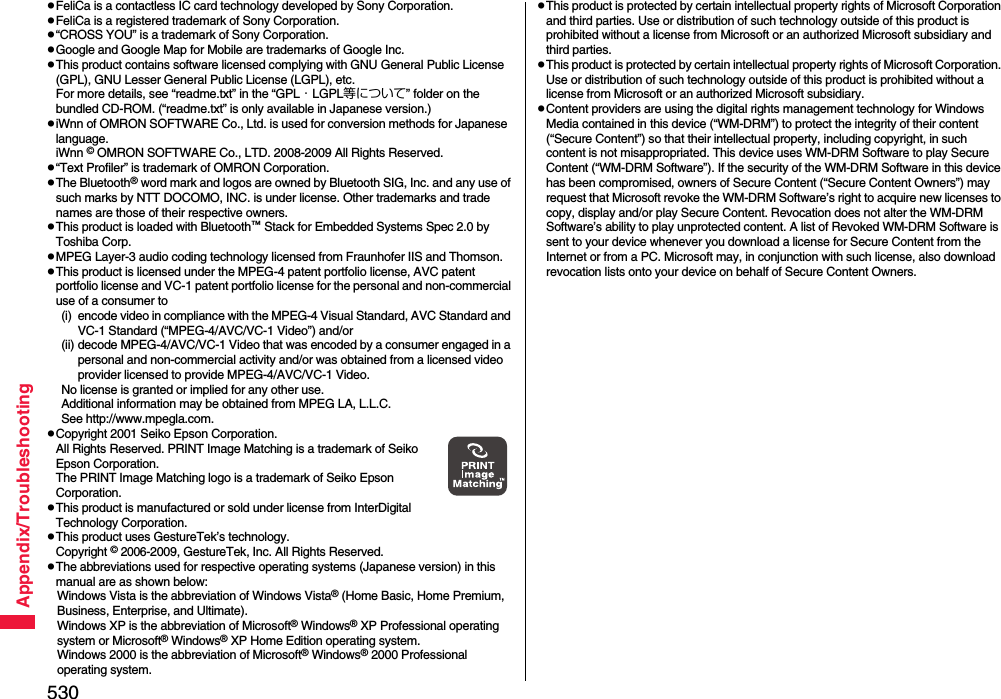 530Appendix/TroubleshootingpFeliCa is a contactless IC card technology developed by Sony Corporation.pFeliCa is a registered trademark of Sony Corporation.p“CROSS YOU” is a trademark of Sony Corporation.pGoogle and Google Map for Mobile are trademarks of Google Inc.pThis product contains software licensed complying with GNU General Public License (GPL), GNU Lesser General Public License (LGPL), etc.For more details, see “readme.txt” in the “GPL・LGPL等について” folder on the bundled CD-ROM. (“readme.txt” is only available in Japanese version.)piWnn of OMRON SOFTWARE Co., Ltd. is used for conversion methods for Japanese  language.iWnn © OMRON SOFTWARE Co., LTD. 2008-2009 All Rights Reserved.p“Text Profiler” is trademark of OMRON Corporation.pThe Bluetooth® word mark and logos are owned by Bluetooth SIG, Inc. and any use of such marks by NTT DOCOMO, INC. is under license. Other trademarks and trade names are those of their respective owners.pThis product is loaded with Bluetooth™ Stack for Embedded Systems Spec 2.0 by Toshiba Corp.pMPEG Layer-3 audio coding technology licensed from Fraunhofer IIS and Thomson.pThis product is licensed under the MPEG-4 patent portfolio license, AVC patent portfolio license and VC-1 patent portfolio license for the personal and non-commercial use of a consumer to(i) encode video in compliance with the MPEG-4 Visual Standard, AVC Standard and VC-1 Standard (“MPEG-4/AVC/VC-1 Video”) and/or(ii) decode MPEG-4/AVC/VC-1 Video that was encoded by a consumer engaged in a personal and non-commercial activity and/or was obtained from a licensed video provider licensed to provide MPEG-4/AVC/VC-1 Video.No license is granted or implied for any other use.Additional information may be obtained from MPEG LA, L.L.C.See http://www.mpegla.com.pCopyright 2001 Seiko Epson Corporation. All Rights Reserved. PRINT Image Matching is a trademark of Seiko Epson Corporation. The PRINT Image Matching logo is a trademark of Seiko Epson Corporation.pThis product is manufactured or sold under license from InterDigital Technology Corporation.pThis product uses GestureTek’s technology.Copyright © 2006-2009, GestureTek, Inc. All Rights Reserved.pThe abbreviations used for respective operating systems (Japanese version) in this manual are as shown below:Windows Vista is the abbreviation of Windows Vista® (Home Basic, Home Premium, Business, Enterprise, and Ultimate).Windows XP is the abbreviation of Microsoft® Windows® XP Professional operating system or Microsoft® Windows® XP Home Edition operating system.Windows 2000 is the abbreviation of Microsoft® Windows® 2000 Professional operating system.pThis product is protected by certain intellectual property rights of Microsoft Corporation and third parties. Use or distribution of such technology outside of this product is prohibited without a license from Microsoft or an authorized Microsoft subsidiary and third parties.pThis product is protected by certain intellectual property rights of Microsoft Corporation. Use or distribution of such technology outside of this product is prohibited without a license from Microsoft or an authorized Microsoft subsidiary.pContent providers are using the digital rights management technology for Windows Media contained in this device (“WM-DRM”) to protect the integrity of their content (“Secure Content”) so that their intellectual property, including copyright, in such content is not misappropriated. This device uses WM-DRM Software to play Secure Content (“WM-DRM Software”). If the security of the WM-DRM Software in this device has been compromised, owners of Secure Content (“Secure Content Owners”) may request that Microsoft revoke the WM-DRM Software’s right to acquire new licenses to copy, display and/or play Secure Content. Revocation does not alter the WM-DRM Software’s ability to play unprotected content. A list of Revoked WM-DRM Software is sent to your device whenever you download a license for Secure Content from the Internet or from a PC. Microsoft may, in conjunction with such license, also download revocation lists onto your device on behalf of Secure Content Owners.
