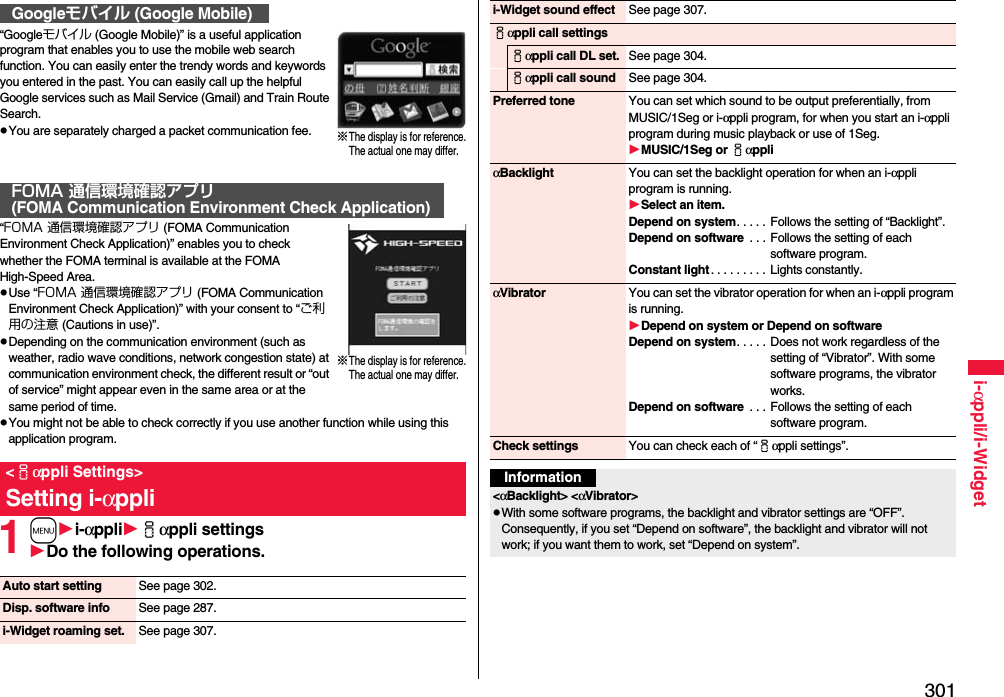 301i-αppli/i-Widget“Googleモバイル (Google Mobile)” is a useful application program that enables you to use the mobile web search function. You can easily enter the trendy words and keywords you entered in the past. You can easily call up the helpful Google services such as Mail Service (Gmail) and Train Route Search.pYou are separately charged a packet communication fee.“FOMA 通信環境確認アプリ (FOMA Communication Environment Check Application)” enables you to check whether the FOMA terminal is available at the FOMA High-Speed Area.pUse “FOMA 通信環境確認アプリ (FOMA Communication Environment Check Application)” with your consent to “ご利用の注意 (Cautions in use)”.pDepending on the communication environment (such as weather, radio wave conditions, network congestion state) at communication environment check, the different result or “out of service” might appear even in the same area or at the same period of time.pYou might not be able to check correctly if you use another function while using this application program.1mi-αppliiαppli settingsDo the following operations.Googleモバイル (Google Mobile)FOMA 通信環境確認アプリ(FOMA Communication Environment Check Application)&lt;iαppli Settings&gt;Setting i-αppli※The display is for reference.The actual one may differ.※The display is for reference.The actual one may differ.Auto start setting See page 302.Disp. software info See page 287.i-Widget roaming set. See page 307.i-Widget sound effect See page 307.iαppli call settingsiαppli call DL set. See page 304.iαppli call sound See page 304.Preferred tone You can set which sound to be output preferentially, from MUSIC/1Seg or i-αppli program, for when you start an i-αppli program during music playback or use of 1Seg.MUSIC/1Seg or iαppliαBacklight You can set the backlight operation for when an i-αppli program is running.Select an item.Depend on system. . . . . Follows the setting of “Backlight”.Depend on software  . . . Follows the setting of each software program.Constant light . . . . . . . . .  Lights constantly.αVibrator You can set the vibrator operation for when an i-αppli program is running.Depend on system or Depend on softwareDepend on system. . . . . Does not work regardless of the setting of “Vibrator”. With some software programs, the vibrator works.Depend on software  . . . Follows the setting of each software program.Check settings You can check each of “iαppli settings”.Information&lt;αBacklight&gt; &lt;αVibrator&gt;pWith some software programs, the backlight and vibrator settings are “OFF”. Consequently, if you set “Depend on software”, the backlight and vibrator will not work; if you want them to work, set “Depend on system”.