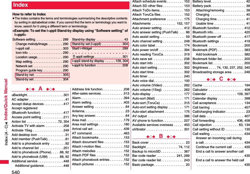540Index/Quick Manual◆◇◆  A  ◆◇◆αBacklight . . . . . . . . . . . . . . . . . . . .301AC adapter . . . . . . . . . . . . . . . . . . . .41Accept dialup devices . . . . . . . . . . .417Accept registered (Bluetooth function)  . . . . . . . . . . . .417Access point setting . . . . . . . . . . . .211Action list  . . . . . . . . . . . . . . . . .72, 354Activate TV with alarm  . . . . . . . . . .258Activate 1Seg . . . . . . . . . . . . . . . . .249Add desktop icon  . . . . . . . . . . . . . . .31Add member (PushTalk). . . . . . . . . .81Add to a phonebook entry  . . . . . . . .92Add to channel list  . . . . . . . . . . . . .251Add to phonebook (Phone). . . . . 88, 92Add to phonebook (UIM)  . . . . . .88, 92Additional service . . . . . . . . . . . . . .448Additional guidance. . . . . . . . . . .448Address link function. . . . . . . . . . . .208After-sales services. . . . . . . . . . . . .513Alarm. . . . . . . . . . . . . . . . . . . . . . . .394Alarm setting . . . . . . . . . . . . . . . . . .403Answer setting  . . . . . . . . . . . . . . . . .64Antenna. . . . . . . . . . . . . . . . . . . . . . .23Any key answer. . . . . . . . . . . . . . . . .64Area mail. . . . . . . . . . . . . . . . . . . . .179Area mail settings . . . . . . . . . . . . . .180Arrival call act . . . . . . . . . . . . . . . . .439AT command. . . . . . . . . . . . . . . . . .463Attach bookmarks . . . . . . . . . . . . . .153Attach document files . . . . . . . . . . .153Attach i-motion files. . . . . . . . . . . . .152Attach melodies  . . . . . . . . . . . . . . .152Attach PDF files  . . . . . . . . . . . . . . .152Attach phonebook entries . . . . . . . .152Attach pictures  . . . . . . . . . . . . . . . .152IndexHow to refer to IndexpThe Index contains the terms and terminologies summarizing the descriptive contents by sorting in alphabetical order. If you cannot find the term or terminology you want to know, search for it using a different term or terminology.&lt;Example: To set the i-αppli Stand-by display using “Software setting” of i-αppli&gt;Software setting . . . . . . . . . . . . . . . . 289Change melody/image. . . . . . . . . 290i-αppli call . . . . . . . . . . . . . . . . . . . 303Icon info  . . . . . . . . . . . . . . . . . . . . 290Location usage. . . . . . . . . . . . . . . 290Map setting. . . . . . . . . . . . . . . . . . 290Network set  . . . . . . . . . . . . . . . . . 290Program guide key. . . . . . . . . . . . 290Stand-by net. . . . . . . . . . . . . . . . . 305Stand-by set . . . . . . . . . . . . . . . . . 304Stand-by display  . . . . . . . . . . . . . . . . 43Stand-by set (i-αppli) . . . . . . . . . . . . 304Start! i-Widget  . . . . . . . . . . . . . . . . . 299iαppli settings . . . . . . . . . . . . . . . . 301i-αppli stand-by display  . . . . . . 109, 304i-αppli to function . . . . . . . . . . . . . . . 208Attach schedule events . . . . . . . . .  152Attach SD other files . . . . . . . . . . .  153Attach ToDo items. . . . . . . . . . . . .  153Attach ToruCa files . . . . . . . . . . . .  152Attachment preference . . . . . . . . .  175Attachments  . . . . . . . . . . . . .  152, 157Auto answer setting. . . . . . . . . . . .  412Auto answer setting (PushTalk)  . . .  86Auto assist setting . . . . . . . . . . . . . .  59Auto channel setting . . . . . . . . . . .  248Auto color label . . . . . . . . . . . . . . .  174Auto power on/off  . . . . . . . . . . . . .  394Auto reading ToruCa. . . . . . . . . . .  319Auto save set  . . . . . . . . . . . . . . . .  238Auto start info  . . . . . . . . . . . . . . . .  302Auto start setting . . . . . . . . . . . . . .  302Auto start time . . . . . . . . . . . . . . . .  302Auto timer  . . . . . . . . . . . . . . . . . . .  240Auto voice dial . . . . . . . . . . . . . . . .  100Auto volume (Video) . . . . . . . . . . .  262Auto volume (1Seg)  . . . . . . . . . . .  262Auto-display  . . . . . . . . . . . . . . . . .  177Auto-sort (Mail) . . . . . . . . . . . . . . .  171Auto-sort (ToruCa)  . . . . . . . . . . . .  315Auto-sort setting display . . . . . . . .  171Auto-start attachment . . . . . . . . . .  175AV output  . . . . . . . . . . . . . . . . . . .  386AV phone to function. . . . . . . . . . .  207Available services overseas . . . . .  450αVibrator . . . . . . . . . . . . . . . . . . . .  301◆◇◆  B  ◆◇◆Back cover  . . . . . . . . . . . . . . . . . . .  23Backlight . . . . . . . . . . . . . . . . .  74, 112Backup to microSD . . . . . . . . . . . .  367Bar code reader  . . . . . . . . . .  241, 289Bar code reader list . . . . . . . . . . . .  243Basic package. . . . . . . . . . . . . . . . .  20Battery level. . . . . . . . . . . . . . . . . . .  42Battery pack. . . . . . . . . . . . . . . . . . .  39Attaching/removing  . . . . . . . . . . .  39Charging  . . . . . . . . . . . . . . . . . . . 40Charging time. . . . . . . . . . . . . . . . 41Usable time . . . . . . . . . . . . . . . . .  41Bluetooth function . . . . . . . . . . . . .  412Bluetooth info. . . . . . . . . . . . . . . . .  420Bluetooth power off . . . . . . . . . . . .  417Bluetooth settings . . . . . . . . . . . . .  419Bookmark  . . . . . . . . . . . . . . . . . . . 200Bookmark (PDF) . . . . . . . . . . . . . .  383Add bookmark . . . . . . . . . . . . . .  382Bookmark folder list. . . . . . . . . . . .  200Bookmark list . . . . . . . . . . . . . . . . . 200Brightness . . . .  74, 130, 237, 252, 340Broadcasting storage area  . . . . . . 246◆◇◆  C  ◆◇◆Cache  . . . . . . . . . . . . . . . . . . . . . . 194Calculator  . . . . . . . . . . . . . . . . . . . 408Calendar  . . . . . . . . . . . . . . . . 109, 397Calendar display . . . . . . . . . . . . . .  398Call acceptance. . . . . . . . . . . . . . .  134Call barring  . . . . . . . . . . . . . . . . . . 457Call/charging indicator. . . . . . . . . . . 23Call data  . . . . . . . . . . . . . . . . . . . .  407Call forwarding. . . . . . . . . . . .  436, 458Call rejection . . . . . . . . . . . . . . 63, 134Call setting without ID . . . . . . . . . .  135Call waiting  . . . . . . . . . . . . . . . . . .  434Answer an incoming call during a call. . . . . . . . . . . . . . . . . . . . . .  434Continue the current call  . . . . . .  435End a call to answer another call . . . . . . . . . . . . . . . . . . . . . . . . 435End a call to answer the held call . . . . . . . . . . . . . . . . . . . . . . . . 435Index (A - C)
