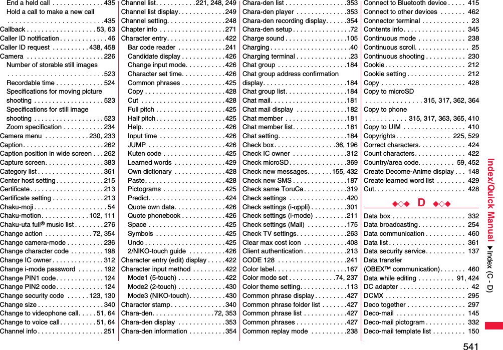 541Index/Quick ManualEnd a held call  . . . . . . . . . . . . . . 435Hold a call to make a new call. . . . . . . . . . . . . . . . . . . . . . . . .435Callback . . . . . . . . . . . . . . . . . . . 53, 63Caller ID notification . . . . . . . . . . . . . 46Caller ID request  . . . . . . . . . . 438, 458Camera  . . . . . . . . . . . . . . . . . . . . . 226Number of storable still images. . . . . . . . . . . . . . . . . . . . . . . . .523Recordable time . . . . . . . . . . . . . 524Specifications for moving picture shooting  . . . . . . . . . . . . . . . . . . . 523Specifications for still imageshooting  . . . . . . . . . . . . . . . . . . . 523Zoom specification . . . . . . . . . . . 234Camera menu  . . . . . . . . . . . . 230, 233Caption. . . . . . . . . . . . . . . . . . . . . . 262Caption position in wide screen . . . 262Capture screen. . . . . . . . . . . . . . . . 383Category list . . . . . . . . . . . . . . . . . . 361Center host setting . . . . . . . . . . . . . 215Certificate . . . . . . . . . . . . . . . . . . . . 213Certificate setting . . . . . . . . . . . . . . 213Chaku-moji . . . . . . . . . . . . . . . . . . . . 54Chaku-motion . . . . . . . . . . . . . 102, 111Chaku-uta full® music list . . . . . . . . 276Change action  . . . . . . . . . . . . . 72, 354Change camera-mode . . . . . . . . . . 236Change character code . . . . . . . . . 198Change IC owner . . . . . . . . . . . . . . 312Change i-mode password  . . . . . . . 192Change PIN1 code. . . . . . . . . . . . . 124Change PIN2 code. . . . . . . . . . . . . 124Change security code  . . . . . . 123, 130Change size . . . . . . . . . . . . . . . . . . 340Change to videophone call. . . . . 51, 64Change to voice call. . . . . . . . . . 51, 64Channel info . . . . . . . . . . . . . . . . . . 251Channel list. . . . . . . . . . . 221, 248, 249Channel list display. . . . . . . . . . . . .249Channel setting. . . . . . . . . . . . . . . .248Chapter info  . . . . . . . . . . . . . . . . . .271Character entry. . . . . . . . . . . . . . . .422Bar code reader  . . . . . . . . . . . . . 241Candidate display . . . . . . . . . . . .426Change input mode. . . . . . . . . . .426Character set time. . . . . . . . . . . . 426Common phrases . . . . . . . . . . . . 425Copy . . . . . . . . . . . . . . . . . . . . . . 428Cut  . . . . . . . . . . . . . . . . . . . . . . .428Full pitch . . . . . . . . . . . . . . . . . . .425Half pitch . . . . . . . . . . . . . . . . . . . 425Help. . . . . . . . . . . . . . . . . . . . . . .426Input time  . . . . . . . . . . . . . . . . . . 426JUMP  . . . . . . . . . . . . . . . . . . . . .426Kuten code . . . . . . . . . . . . . . . . . 425Learned words  . . . . . . . . . . . . . .429Own dictionary  . . . . . . . . . . . . . .428Paste. . . . . . . . . . . . . . . . . . . . . .428Pictograms  . . . . . . . . . . . . . . . . .425Predict. . . . . . . . . . . . . . . . . . . . .424Quote own data. . . . . . . . . . . . . . 426Quote phonebook . . . . . . . . . . . .426Space . . . . . . . . . . . . . . . . . . . . . 425Symbols  . . . . . . . . . . . . . . . . . . .425Undo . . . . . . . . . . . . . . . . . . . . . .4252/NIKO-touch guide  . . . . . . . . . . 426Character entry (edit) display . . . . .422Character input method  . . . . . . . . .422Mode1 (5-touch) . . . . . . . . . . . . .422Mode2 (2-touch) . . . . . . . . . . . . .430Mode3 (NIKO-touch). . . . . . . . . .430Character stamp . . . . . . . . . . . . . . . 340Chara-den. . . . . . . . . . . . . . . . . 72, 353Chara-den display  . . . . . . . . . . . . .353Chara-den information . . . . . . . . . . 354Chara-den list . . . . . . . . . . . . . . . . .353Chara-den player  . . . . . . . . . . . . . .353Chara-den recording display. . . . . .354Chara-den setup . . . . . . . . . . . . . . . .72Charge sound . . . . . . . . . . . . . . . . .105Charging . . . . . . . . . . . . . . . . . . . . . .40Charging terminal . . . . . . . . . . . . . . .23Chat group  . . . . . . . . . . . . . . . . . . .184Chat group address confirmationdisplay. . . . . . . . . . . . . . . . . . . . . . .184Chat group list. . . . . . . . . . . . . . . . .184Chat mail. . . . . . . . . . . . . . . . . . . . .181Chat mail display  . . . . . . . . . . . . . .182Chat member  . . . . . . . . . . . . . . . . .181Chat member list. . . . . . . . . . . . . . .181Chat setting. . . . . . . . . . . . . . . . . . .184Check box. . . . . . . . . . . . . . . . .36, 196Check IC owner  . . . . . . . . . . . . . . .312Check microSD. . . . . . . . . . . . . . . .369Check new messages. . . . . . .155, 432Check new SMS . . . . . . . . . . . . . . .187Check same ToruCa. . . . . . . . . . . .319Check settings  . . . . . . . . . . . . . . . .420Check settings (i-αppli) . . . . . . . . . .301Check settings (i-mode) . . . . . . . . .211Check settings (Mail)  . . . . . . . . . . .175Check TV settings. . . . . . . . . . . . . .263Clear max cost icon  . . . . . . . . . . . .408Client authentication . . . . . . . . . . . .213CODE 128  . . . . . . . . . . . . . . . . . . .241Color label. . . . . . . . . . . . . . . . . . . .167Color mode set . . . . . . . . . . . . .74, 237Color theme setting. . . . . . . . . . . . .113Common phrase display . . . . . . . . .427Common phrase folder list . . . . . . .427Common phrase list . . . . . . . . . . . .427Common phrases . . . . . . . . . . . . . .427Common replay mode  . . . . . . . . . .238Connect to Bluetooth device . . . . .  415Connect to other devices  . . . . . . .  462Connector terminal . . . . . . . . . . . . .  23Contents info. . . . . . . . . . . . . . . . .  345Continuous mode . . . . . . . . . . . . .  238Continuous scroll. . . . . . . . . . . . . . .  25Continuous shooting . . . . . . . . . . .  230Cookie. . . . . . . . . . . . . . . . . . . . . .  212Cookie setting . . . . . . . . . . . . . . . .  212Copy . . . . . . . . . . . . . . . . . . . . . . .  428Copy to microSD. . . . . . . . . . . . . . . 315, 317, 362, 364Copy to phone. . . . . . . . . . . 315, 317, 363, 365, 410Copy to UIM  . . . . . . . . . . . . . . . . .  410Copyrights. . . . . . . . . . . . . . .  225, 529Correct characters. . . . . . . . . . . . .  424Count characters. . . . . . . . . . . . . .  422Country/area code. . . . . . . . . .  59, 452Create Decome-Anime display . . .  148Create learned word list  . . . . . . . .  429Cut. . . . . . . . . . . . . . . . . . . . . . . . .  428◆◇◆  D  ◆◇◆Data box . . . . . . . . . . . . . . . . . . . .  332Data broadcasting. . . . . . . . . . . . .  254Data communication . . . . . . . . . . .  460Data list . . . . . . . . . . . . . . . . . . . . .  361Data security service. . . . . . . . . . .  137Data transfer (OBEX™ communication). . . . . . .  460Data while editing . . . . . . . . . .  91, 424DC adapter . . . . . . . . . . . . . . . . . . .  42DCMX . . . . . . . . . . . . . . . . . . . . . .  295Deco together . . . . . . . . . . . . . . . .  297Deco-mail . . . . . . . . . . . . . . . . . . .  145Deco-mail pictogram . . . . . . . . . . .  332Deco-mail template list . . . . . . . . .  150Index (C - D)