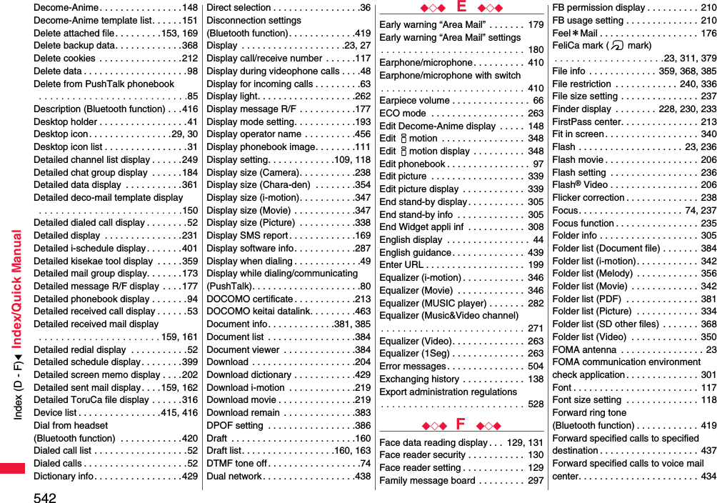 542Index/Quick ManualDecome-Anime . . . . . . . . . . . . . . . .148Decome-Anime template list. . . . . . 151Delete attached file. . . . . . . . .153, 169Delete backup data. . . . . . . . . . . . .368Delete cookies  . . . . . . . . . . . . . . . .212Delete data . . . . . . . . . . . . . . . . . . . .98Delete from PushTalk phonebook . . . . . . . . . . . . . . . . . . . . . . . . . . .85Description (Bluetooth function) . . .416Desktop holder . . . . . . . . . . . . . . . . .41Desktop icon. . . . . . . . . . . . . . . .29, 30Desktop icon list . . . . . . . . . . . . . . . .31Detailed channel list display . . . . . .249Detailed chat group display  . . . . . .184Detailed data display  . . . . . . . . . . .361Detailed deco-mail template display . . . . . . . . . . . . . . . . . . . . . . . . . .150Detailed dialed call display . . . . . . . .52Detailed display  . . . . . . . . . . . . . . .231Detailed i-schedule display. . . . . . .401Detailed kisekae tool display  . . . . .359Detailed mail group display. . . . . . .173Detailed message R/F display . . . .177Detailed phonebook display . . . . . . .94Detailed received call display . . . . . .53Detailed received mail display . . . . . . . . . . . . . . . . . . . . . . 159, 161Detailed redial display  . . . . . . . . . . .52Detailed schedule display. . . . . . . .399Detailed screen memo display . . . .202Detailed sent mail display. . . .159, 162Detailed ToruCa file display . . . . . .316Device list . . . . . . . . . . . . . . . .415, 416Dial from headset (Bluetooth function)  . . . . . . . . . . . .420Dialed call list . . . . . . . . . . . . . . . . . .52Dialed calls . . . . . . . . . . . . . . . . . . . .52Dictionary info. . . . . . . . . . . . . . . . .429Direct selection . . . . . . . . . . . . . . . . .36Disconnection settings (Bluetooth function). . . . . . . . . . . . .419Display  . . . . . . . . . . . . . . . . . . . .23, 27Display call/receive number  . . . . . .117Display during videophone calls . . . .48Display for incoming calls . . . . . . . . .63Display light. . . . . . . . . . . . . . . . . . .262Display message R/F . . . . . . . . . . .177Display mode setting. . . . . . . . . . . .193Display operator name . . . . . . . . . .456Display phonebook image. . . . . . . .111Display setting. . . . . . . . . . . . .109, 118Display size (Camera). . . . . . . . . . .238Display size (Chara-den)  . . . . . . . .354Display size (i-motion). . . . . . . . . . .347Display size (Movie) . . . . . . . . . . . .347Display size (Picture)  . . . . . . . . . . .338Display SMS report . . . . . . . . . . . . .169Display software info. . . . . . . . . . . .287Display when dialing . . . . . . . . . . . . .49Display while dialing/communicating(PushTalk). . . . . . . . . . . . . . . . . . . . .80DOCOMO certificate . . . . . . . . . . . .213DOCOMO keitai datalink. . . . . . . . .463Document info. . . . . . . . . . . . .381, 385Document list  . . . . . . . . . . . . . . . . .384Document viewer  . . . . . . . . . . . . . .384Download  . . . . . . . . . . . . . . . . . . . .204Download dictionary . . . . . . . . . . . .429Download i-motion  . . . . . . . . . . . . .219Download movie . . . . . . . . . . . . . . .219Download remain  . . . . . . . . . . . . . .383DPOF setting  . . . . . . . . . . . . . . . . .386Draft  . . . . . . . . . . . . . . . . . . . . . . . .160Draft list. . . . . . . . . . . . . . . . . .160, 163DTMF tone off . . . . . . . . . . . . . . . . . .74Dual network . . . . . . . . . . . . . . . . . .438◆◇◆  E  ◆◇◆Early warning “Area Mail” . . . . . . .  179Early warning “Area Mail” settings. . . . . . . . . . . . . . . . . . . . . . . . . . 180Earphone/microphone. . . . . . . . . .  410Earphone/microphone with switch. . . . . . . . . . . . . . . . . . . . . . . . . . 410Earpiece volume . . . . . . . . . . . . . . .  66ECO mode  . . . . . . . . . . . . . . . . . .  263Edit Decome-Anime display  . . . . .  148Edit imotion  . . . . . . . . . . . . . . . .  348Edit imotion display  . . . . . . . . . .  348Edit phonebook . . . . . . . . . . . . . . . .  97Edit picture  . . . . . . . . . . . . . . . . . .  339Edit picture display  . . . . . . . . . . . .  339End stand-by display. . . . . . . . . . .  305End stand-by info  . . . . . . . . . . . . .  305End Widget appli inf  . . . . . . . . . . .  308English display  . . . . . . . . . . . . . . . .  44English guidance . . . . . . . . . . . . . .  439Enter URL . . . . . . . . . . . . . . . . . . .  199Equalizer (i-motion) . . . . . . . . . . . .  346Equalizer (Movie)  . . . . . . . . . . . . .  346Equalizer (MUSIC player) . . . . . . .  282Equalizer (Music&amp;Video channel). . . . . . . . . . . . . . . . . . . . . . . . . . 271Equalizer (Video). . . . . . . . . . . . . .  263Equalizer (1Seg) . . . . . . . . . . . . . .  263Error messages. . . . . . . . . . . . . . .  504Exchanging history . . . . . . . . . . . .  138Export administration regulations. . . . . . . . . . . . . . . . . . . . . . . . . . 528◆◇◆ F  ◆◇◆Face data reading display . . .  129, 131Face reader security . . . . . . . . . . .  130Face reader setting . . . . . . . . . . . .  129Family message board . . . . . . . . .  297FB permission display . . . . . . . . . .  210FB usage setting . . . . . . . . . . . . . .  210Feel＊Mail . . . . . . . . . . . . . . . . . . .  176FeliCa mark (f mark). . . . . . . . . . . . . . . . . . . .23, 311, 379File info  . . . . . . . . . . . . .  359, 368, 385File restriction  . . . . . . . . . . . . 240, 336File size setting . . . . . . . . . . . . . . .  237Finder display  . . . . . . . . 228, 230, 233FirstPass center. . . . . . . . . . . . . . .  213Fit in screen . . . . . . . . . . . . . . . . . .  340Flash . . . . . . . . . . . . . . . . . . . .  23, 236Flash movie . . . . . . . . . . . . . . . . . . 206Flash setting  . . . . . . . . . . . . . . . . . 236Flash® Video . . . . . . . . . . . . . . . . .  206Flicker correction . . . . . . . . . . . . . .  238Focus. . . . . . . . . . . . . . . . . . . . 74, 237Focus function . . . . . . . . . . . . . . . . 235Folder info . . . . . . . . . . . . . . . . . . .  305Folder list (Document file) . . . . . . . 384Folder list (i-motion). . . . . . . . . . . .  342Folder list (Melody) . . . . . . . . . . . .  356Folder list (Movie) . . . . . . . . . . . . .  342Folder list (PDF)  . . . . . . . . . . . . . .  381Folder list (Picture)  . . . . . . . . . . . .  334Folder list (SD other files) . . . . . . .  368Folder list (Video)  . . . . . . . . . . . . .  350FOMA antenna  . . . . . . . . . . . . . . . .  23FOMA communication environmentcheck application . . . . . . . . . . . . . .  301Font . . . . . . . . . . . . . . . . . . . . . . . . 117Font size setting  . . . . . . . . . . . . . . 118Forward ring tone (Bluetooth function) . . . . . . . . . . . .  419Forward specified calls to specified destination . . . . . . . . . . . . . . . . . . . 437Forward specified calls to voice mail center. . . . . . . . . . . . . . . . . . . . . . .  434Index (D - F)