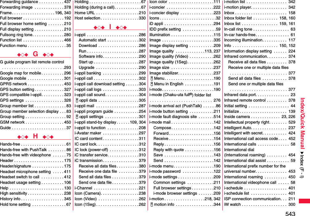 543Index/Quick ManualForwarding guidance . . . . . . . . . . . 437Forwarding image  . . . . . . . . . . . . . 378Frame. . . . . . . . . . . . . . . . . . . 196, 340Full browser . . . . . . . . . . . . . . . . . . 192Full browser home setting  . . . . . . . 210Full display setting . . . . . . . . . . . . . 210Fullsong ring tone. . . . . . . . . . . . . . 280Function list  . . . . . . . . . . . . . . . . . . 466Function menu . . . . . . . . . . . . . . . . . 35◆◇◆  G  ◆◇◆G guide program list remote control . . . . . . . . . . . . . . . . . . . . . . . . . .293Google map for mobile. . . . . . . . . . 296Google mobile  . . . . . . . . . . . . . . . . 301GPRS network . . . . . . . . . . . . . . . . 450GPS button setting . . . . . . . . . . . . . 327GPS compatible i-αppli. . . . . . . . . . 323GPS settings  . . . . . . . . . . . . . . . . . 326Group member list . . . . . . . . . . . . . . 83Group member selection display . . . 83Group setting . . . . . . . . . . . . . . . . . . 92GSM network . . . . . . . . . . . . . . . . . 450Guide . . . . . . . . . . . . . . . . . . . . . . . . 37◆◇◆  H  ◆◇◆Hands-free . . . . . . . . . . . . . . . . . . . . 61Hands-free with PushTalk  . . . . . . . . 86Hands-free with videophone  . . . . . . 75Header . . . . . . . . . . . . . . . . . . . . . . 175Header/signature . . . . . . . . . . . . . . 175Headset microphone setting  . . . . . 411Headset switch to call  . . . . . . . . . . 412Headset usage setting . . . . . . . . . . 106Help . . . . . . . . . . . . . . . . . . . . . . . . 130High sensitivity . . . . . . . . . . . . . . . . 238History info . . . . . . . . . . . . . . . . . . . 345Hold tone setting  . . . . . . . . . . . . . . . 67Holding . . . . . . . . . . . . . . . . . . . . . . .67Holding (during a call). . . . . . . . . . . . 67Home URL . . . . . . . . . . . . . . . . . . . 210Host selection . . . . . . . . . . . . . . . . .330◆◇◆  I  ◆◇◆i-αppli  . . . . . . . . . . . . . . . . . . . . . . . 286Automatic start  . . . . . . . . . . . . . . 302Download  . . . . . . . . . . . . . . . . . .286Run . . . . . . . . . . . . . . . . . . . . . . . 287Software info . . . . . . . . . . . . . . . . 290Start up . . . . . . . . . . . . . . . . . . . . 287Upgrade  . . . . . . . . . . . . . . . . . . .290i-αppli banking  . . . . . . . . . . . . . . . . 299i-αppli call . . . . . . . . . . . . . . . . . . . .302i-αppli call download setting . . . . . . 304i-αppli call logs  . . . . . . . . . . . . . . . . 303i-αppli call sound. . . . . . . . . . . . . . .304iαppli data . . . . . . . . . . . . . . . . . .305i-αppli mail  . . . . . . . . . . . . . . . . . . .287i-αppli program guide . . . . . . . . . . .254iαppli settings  . . . . . . . . . . . . . . .301i-αppli stand-by display . . . . . .109, 304i-αppli to function  . . . . . . . . . . . . . .208i-Avatar maker  . . . . . . . . . . . . . . . .297IC card content . . . . . . . . . . . . . . . .311IC card lock. . . . . . . . . . . . . . . . . . . 312IC lock (power-off)  . . . . . . . . . . . . .312iC transfer service. . . . . . . . . . . . . .310iC transmission . . . . . . . . . . . . . . . . 379Receive all data files . . . . . . . . . . 380Receive one data file  . . . . . . . . .379Send all data files . . . . . . . . . . . .379Send one data file. . . . . . . . . . . .379i-Channel  . . . . . . . . . . . . . . . . . . . . 221Icon (Camera). . . . . . . . . . . . . . . . . 238Icon (Video)  . . . . . . . . . . . . . . . . . .262Icon (1Seg) . . . . . . . . . . . . . . . . . . .262Icon color  . . . . . . . . . . . . . . . . . . . .111i-concier  . . . . . . . . . . . . . . . . . . . . .222i-concier display  . . . . . . . . . . . . . . .223Icons . . . . . . . . . . . . . . . . . . . . . . . . .32iD appli . . . . . . . . . . . . . . . . . . . . . .294IDD prefix setting  . . . . . . . . . . . . . . .59Illumination . . . . . . . . . . . . . . . . . . .115Image . . . . . . . . . . . . . . . . . . . . . . .335Image display setting  . . . . . . . . . . .209Image quality  . . . . . . . . . . . . .113, 237Image quality (Video) . . . . . . . . . . .262Image quality (1Seg). . . . . . . . . . . .262Image size  . . . . . . . . . . . . . . . . . . .237Image stabilizer. . . . . . . . . . . . . . . .237iMenu. . . . . . . . . . . . . . . . . . . . . .190iMenu in English  . . . . . . . . . . . . .191i-mode. . . . . . . . . . . . . . . . . . . . . . .190i-mode (Chaku-uta full®) folder list. . . . . . . . . . . . . . . . . . . . . . . . . .  276i-mode arrival act (PushTalk) . . . . . .86i-mode button setting  . . . . . . . . . . .211i-mode fault diagnosis site  . . . . . . .514i-mode mail . . . . . . . . . . . . . . . . . . .142Compose. . . . . . . . . . . . . . . . . . .142Forward . . . . . . . . . . . . . . . . . . . .156Receive . . . . . . . . . . . . . . . . . . . .154Reply . . . . . . . . . . . . . . . . . . . . . .156Reply with quote . . . . . . . . . . . . .156Save  . . . . . . . . . . . . . . . . . . . . . .143Send . . . . . . . . . . . . . . . . . . . . . .142i-mode menu. . . . . . . . . . . . . . . . . .190i-mode password  . . . . . . . . . . . . . .122i-mode settings . . . . . . . . . . . . . . . .209Common settings  . . . . . . . . . . . .211Full browser settings . . . . . . . . . .210i-mode browser settings  . . . . . . .209i-motion . . . . . . . . . . . . . . . . . .218, 342imotion info  . . . . . . . . . . . . . . . . .344i-motion list . . . . . . . . . . . . . . . . . .  342i-motion player. . . . . . . . . . . . . . . .  342Inbox . . . . . . . . . . . . . . . . . . . . . . .  158Inbox folder list  . . . . . . . . . . .  158, 160Inbox list  . . . . . . . . . . . . . . . .  159, 161In-call ring tone . . . . . . . . . . . . . . . .  63In-car hands-free. . . . . . . . . . . . . . .  61Incoming illumination. . . . . . . . . . .  117Info  . . . . . . . . . . . . . . . . . . . .  150, 152Information display setting  . . . . . .  224Infrared communication. . . . . . . . .  374Receive all data files . . . . . . . . .  378Receive one or multiple data files . . . . . . . . . . . . . . . . . . . . . . . . 377Send all data files  . . . . . . . . . . .  378Send one or multiple data files . . . . . . . . . . . . . . . . . . . . . . . . 377Infrared data port. . . . . . . . . . . . . . .  23Infrared remote control . . . . . . . . .  378Initial setting  . . . . . . . . . . . . . . . . . .  44Initialize . . . . . . . . . . . . . . . . . . . . .  139Inside camera . . . . . . . . . . . . .  23, 226Intellectual property right. . . . . . . .  529intelligent Auto. . . . . . . . . . . . . . . .  237Intelligent with secret. . . . . . . . . . .  424International call access code . . . .  452International calls  . . . . . . . . . . . . . .  58International dial (International roaming)  . . . . . . . . .  454International dial assist . . . . . . . . . .  59International prefix number for the universal number. . . . . . . . . . . . . .  453International roaming  . . . . . . . . . .  450International videophone call  . . . . .  58i-schedule . . . . . . . . . . . . . . . . . . .  401i-schedule list  . . . . . . . . . . . . . . . .  401ISP connection communication. . .  211iW watch . . . . . . . . . . . . . . . . . . . .  300Index (F - I)