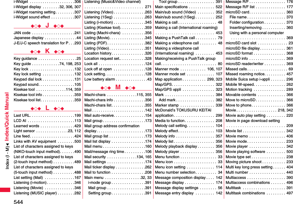544Index/Quick Manuali-Widget  . . . . . . . . . . . . . . . . . . . . .306i-Widget display  . . . . . . . .32, 306, 307i-Widget roaming setting . . . . . . . . .307i-Widget sound effect . . . . . . . . . . .307◆◇◆  J  ◆◇◆JAN code  . . . . . . . . . . . . . . . . . . . .241Japanese display . . . . . . . . . . . . . . .44J-E/J-C speech translation for P. . .293◆◇◆  K  ◆◇◆Key guidance . . . . . . . . . . . . . . . . . .25Key guide . . . . . . . . . . . . .74, 198, 253Key lock  . . . . . . . . . . . . . . . . . . . . .132Key lock setting  . . . . . . . . . . . . . . .132Keypad dial lock . . . . . . . . . . . . . . .131Keypad sound. . . . . . . . . . . . . . . . .105Kisekae tool  . . . . . . . . . . . . . .114, 359Kisekae tool info . . . . . . . . . . . . . . .359Kisekae tool list. . . . . . . . . . . . . . . .359◆◇◆  L  ◆◇◆Last URL. . . . . . . . . . . . . . . . . . . . .199LCD AI  . . . . . . . . . . . . . . . . . . . . . .113Learned words . . . . . . . . . . . . . . . .429Light sensor  . . . . . . . . . . . . . . .23, 112Line feed. . . . . . . . . . . . . . . . . . . . .424Links with AV equipment  . . . . . . . .500List of characters assigned to keys(NIKO-touch input method). . . . . . .490List of characters assigned to keys(2-touch input method) . . . . . . . . . .489List of characters assigned to keys(5-touch input method) . . . . . . . . . .488List setting (Mail)  . . . . . . . . . . . . . .167Listening (i-motion) . . . . . . . . . . . . .346Listening (Movie)  . . . . . . . . . . . . . .346Listening (MUSIC player) . . . . . . . .282Listening (Music&amp;Video channel). . . . . . . . . . . . . . . . . . . . . . . . . .  271Listening (Video) . . . . . . . . . . . . . . .263Listening (1Seg) . . . . . . . . . . . . . . .263Listing (i-motion) . . . . . . . . . . . . . . .345Listing (Kisekae tool). . . . . . . . . . . .359Listing (Machi-chara)  . . . . . . . . . . .356Listing (Movie). . . . . . . . . . . . . . . . .345Listing (PDF) . . . . . . . . . . . . . . . . . .382Listing (Video) . . . . . . . . . . . . . . . . .351Location history. . . . . . . . . . . . . . . .326Location request set.. . . . . . . . . . . .328Lock all . . . . . . . . . . . . . . . . . . . . . .124Lock off at open  . . . . . . . . . . . . . . .128Lock setting. . . . . . . . . . . . . . . . . . .128Low battery alarm . . . . . . . . . . . . . . .43◆◇◆  M  ◆◇◆Machi-chara  . . . . . . . . . . . . . .115, 355Machi-chara info . . . . . . . . . . . . . . .356Machi-chara list. . . . . . . . . . . . . . . .355Mail . . . . . . . . . . . . . . . . . . . . . . . . .142Mail auto-receive. . . . . . . . . . . . . . .154Mail group . . . . . . . . . . . . . . . . . . . .173Mail group address confirmationdisplay. . . . . . . . . . . . . . . . . . . . . . .173Mail group list . . . . . . . . . . . . . . . . .173Mail list display . . . . . . . . . . . . . . . .174Mail menu . . . . . . . . . . . . . . . . . . . .160Mail/message ring time . . . . . . . . . .106Mail security  . . . . . . . . . . . . . .134, 165Mail settings  . . . . . . . . . . . . . . . . . .174Mail ticker display . . . . . . . . . . . . . .262Mail to function . . . . . . . . . . . . . . . .208Main menu  . . . . . . . . . . . . . . . . .32, 33i-mode group . . . . . . . . . . . . . . . .391Mail group . . . . . . . . . . . . . . . . . .391Setting group . . . . . . . . . . . . . . . .391Tool group . . . . . . . . . . . . . . . . .  391Main specifications  . . . . . . . . . . . .  522Main/sub sound (Video)  . . . . . . . .  352Main/sub sound (1Seg) . . . . . . . . .  252Making a call . . . . . . . . . . . . . . . . . .  48Making a call (International roaming). . . . . . . . . . . . . . . . . . . . . . . . . . 453Making a PushTalk call . . . . . . . . . .  79Making a videophone call . . . . . . . .  48Making a videophone call (International roaming)  . . . . . . . . .  453Making/receiving a PushTalk groupcall. . . . . . . . . . . . . . . . . . . . . . . . . .  80Manner mode  . . . . . . . . . . . .  106, 107Manner mode set  . . . . . . . . . . . . .  107Map application . . . . . . . . . . .  299, 323Map/GPS. . . . . . . . . . . . . . . . . . . .  322Map/GPS αppli  . . . . . . . . . . . . . . .  323Mark  . . . . . . . . . . . . . . . . . . . . . . .  384Add mark . . . . . . . . . . . . . . . . . .  382Marker stamp  . . . . . . . . . . . . . . . .  339McDonald’s TOKUSURU KEITAI application . . . . . . . . . . . . . . . . . . .  299Media to function. . . . . . . . . . . . . .  208Melody call setting. . . . . . . . . . . . .  104Melody effect. . . . . . . . . . . . . . . . .  103Melody info . . . . . . . . . . . . . . . . . .  357Melody list . . . . . . . . . . . . . . . . . . .  356Melody playback display . . . . . . . .  356Melody player . . . . . . . . . . . . . . . .  356Menu function . . . . . . . . . . . . . . . . .  33Menu icon . . . . . . . . . . . . . . . . . . . .  33Menu icon setting  . . . . . . . . . . . . .  114Menu number selection. . . . . . . . . .  34Message composition display . . . .  142Message display . . . . . . . . . . . . . .  174Message display settings  . . . . . . . .  56Message entry display  . . . . . . . . .  142Message R/F . . . . . . . . . . . . . . . . . 176Message R/F list . . . . . . . . . . . . . .  177microSD card. . . . . . . . . . . . . . . . .  360File name . . . . . . . . . . . . . . . . . . 370Folder configuration . . . . . . . . . .  370Inserting/removing . . . . . . . . . . .  360Using with a personal computer . . . . . . . . . . . . . . . . . . . . . . . . 369microSD card slot  . . . . . . . . . . . . . . 23microSD file display . . . . . . . . . . . .  361microSD format . . . . . . . . . . . . . . . 368microSD info . . . . . . . . . . . . . . . . .  369microSD reader/writer . . . . . . . . . .  369Missed calls . . . . . . . . . . . . . . . . . . . 69Missed roaming notice. . . . . . . . . .  457Mobile Suica setup i-αppli . . . . . . .  296Mobile W-speed. . . . . . . . . . . . . . .  262Motion tracking  . . . . . . . . . . . . . . .  289Movable contents  . . . . . . . . . . . . .  366Move to microSD. . . . . . . . . . . . . .  366Move to phone. . . . . . . . . . . . . . . .  366Movie . . . . . . . . . . . . . . . . . . . 218, 342Movie auto play setting . . . . . . . . .  220Movie in page download setting. . . . . . . . . . . . . . . . . . . . . . . . . . 209Movie list . . . . . . . . . . . . . . . . . . . .  342Movie memo . . . . . . . . . . . . . . . . .  406Movie mode. . . . . . . . . . . . . . . . . .  233Movie player  . . . . . . . . . . . . . . . . .  342Movie playing software . . . . . . . . .  500Movie type set . . . . . . . . . . . . . . . .  238Moving picture shoot . . . . . . . . . . . 233Multi key long press setting . . . . . .  404Multi number . . . . . . . . . . . . . . . . .  440Multiaccess . . . . . . . . . . . . . . . . . .  390Multiaccess combinations . . . . . . . 496Multitask  . . . . . . . . . . . . . . . . . . . . 391Multitask combinations  . . . . . . . . .  497Index (I - M)