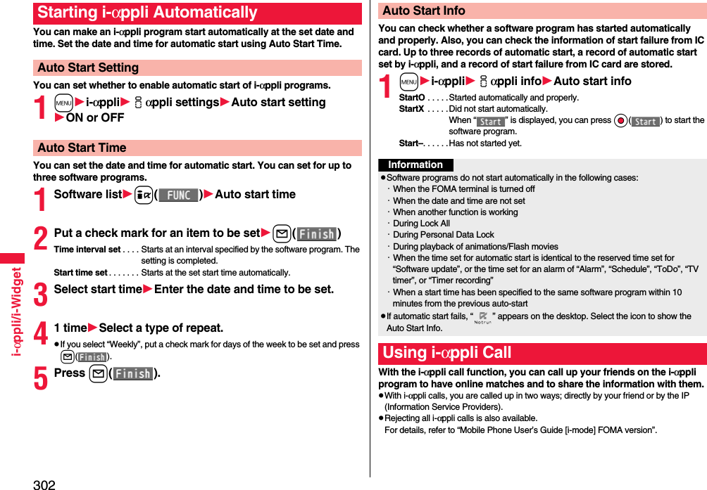 302i-αppli/i-WidgetYou can make an i-αppli program start automatically at the set date and time. Set the date and time for automatic start using Auto Start Time.You can set whether to enable automatic start of i-αppli programs.1mi-αppliiαppli settingsAuto start settingON or OFFYou can set the date and time for automatic start. You can set for up to three software programs.1Software listi()Auto start time2Put a check mark for an item to be setl()Time interval set . . . . Starts at an interval specified by the software program. The setting is completed.Start time set . . . . . . . Starts at the set start time automatically.3Select start timeEnter the date and time to be set.41 timeSelect a type of repeat.pIf you select “Weekly”, put a check mark for days of the week to be set and press l().5Press l().Starting i-αppli AutomaticallyAuto Start SettingAuto Start TimeYou can check whether a software program has started automatically and properly. Also, you can check the information of start failure from IC card. Up to three records of automatic start, a record of automatic start set by i-αppli, and a record of start failure from IC card are stored.1mi-αppliiαppli infoAuto start infoStartO . . . . .Started automatically and properly.StartX  . . . . .Did not start automatically. When “ ” is displayed, you can press Oo( ) to start the software program.Start–. . . . . .Has not started yet.With the i-αppli call function, you can call up your friends on the i-αppli program to have online matches and to share the information with them.pWith i-αppli calls, you are called up in two ways; directly by your friend or by the IP (Information Service Providers).pRejecting all i-αppli calls is also available.For details, refer to “Mobile Phone User’s Guide [i-mode] FOMA version”.Auto Start InfoInformationpSoftware programs do not start automatically in the following cases:・When the FOMA terminal is turned off・When the date and time are not set・When another function is working・During Lock All・During Personal Data Lock・During playback of animations/Flash movies・When the time set for automatic start is identical to the reserved time set for “Software update”, or the time set for an alarm of “Alarm”, “Schedule”, “ToDo”, “TV timer”, or “Timer recording”・When a start time has been specified to the same software program within 10 minutes from the previous auto-startpIf automatic start fails, “ ” appears on the desktop. Select the icon to show the Auto Start Info.Using i-αppli Call