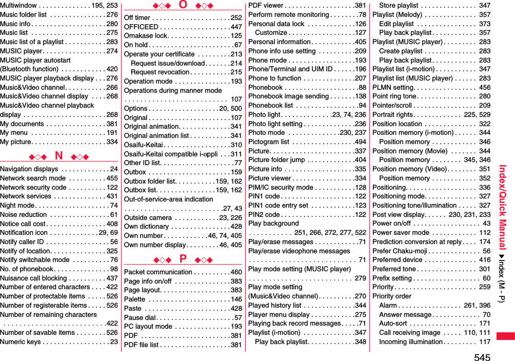 545Index/Quick ManualMultiwindow . . . . . . . . . . . . . . 195, 253Music folder list  . . . . . . . . . . . . . . . 276Music info . . . . . . . . . . . . . . . . . . . . 280Music list  . . . . . . . . . . . . . . . . . . . . 275Music list of a playlist . . . . . . . . . . . 283MUSIC player . . . . . . . . . . . . . . . . . 274MUSIC player autostart (Bluetooth function)  . . . . . . . . . . . . 420MUSIC player playback display . . . 276Music&amp;Video channel. . . . . . . . . . . 266Music&amp;Video channel display  . . . . 268Music&amp;Video channel playback display  . . . . . . . . . . . . . . . . . . . . . . 268My documents  . . . . . . . . . . . . . . . . 381My menu  . . . . . . . . . . . . . . . . . . . . 191My picture. . . . . . . . . . . . . . . . . . . . 334◆◇◆  N  ◆◇◆Navigation displays  . . . . . . . . . . . . . 24Network search mode  . . . . . . . . . . 455Network security code  . . . . . . . . . . 122Network services  . . . . . . . . . . . . . . 431Night mode. . . . . . . . . . . . . . . . . . . . 74Noise reduction  . . . . . . . . . . . . . . . . 61Notice call cost . . . . . . . . . . . . . . . . 408Notification icon  . . . . . . . . . . . . . 29, 69Notify caller ID  . . . . . . . . . . . . . . . . . 56Notify of location. . . . . . . . . . . . . . . 325Notify switchable mode  . . . . . . . . . . 76No. of phonebook. . . . . . . . . . . . . . . 98Nuisance call blocking . . . . . . . . . . 437Number of entered characters . . . . 422Number of protectable items  . . . . . 526Number of registerable items . . . . . 526Number of remaining characters . . . . . . . . . . . . . . . . . . . . . . . . . .422Number of savable items . . . . . . . . 526Numeric keys . . . . . . . . . . . . . . . . . . 23◆◇◆  O  ◆◇◆Off timer . . . . . . . . . . . . . . . . . . . . .252OFFICEED . . . . . . . . . . . . . . . . . . .447Omakase lock. . . . . . . . . . . . . . . . .125On hold . . . . . . . . . . . . . . . . . . . . . . .67Operate your certificate  . . . . . . . . . 213Request issue/download. . . . . . . 214Request revocation . . . . . . . . . . .215Operation mode . . . . . . . . . . . . . . .193Operations during manner mode. . . . . . . . . . . . . . . . . . . . . . . . . .  107Options . . . . . . . . . . . . . . . . . . .20, 500Original . . . . . . . . . . . . . . . . . . . . . .107Original animation. . . . . . . . . . . . . .341Original animation list . . . . . . . . . . . 341Osaifu-Keitai . . . . . . . . . . . . . . . . . . 310Osaifu-Keitai compatible i-αppli  . . .311Other ID list. . . . . . . . . . . . . . . . . . . .77Outbox  . . . . . . . . . . . . . . . . . . . . . .159Outbox folder list. . . . . . . . . . . 159, 162Outbox list. . . . . . . . . . . . . . . . 159, 162Out-of-service-area indication. . . . . . . . . . . . . . . . . . . . . . . . .27, 43Outside camera  . . . . . . . . . . . .23, 226Own dictionary . . . . . . . . . . . . . . . .428Own number . . . . . . . . . . . . 46, 74, 405Own number display. . . . . . . . . 46, 405◆◇◆  P  ◆◇◆Packet communication . . . . . . . . . . 460Page info on/off  . . . . . . . . . . . . . . .383Page layout. . . . . . . . . . . . . . . . . . . 383Palette  . . . . . . . . . . . . . . . . . . . . . . 146Paste  . . . . . . . . . . . . . . . . . . . . . . .428Pause dial. . . . . . . . . . . . . . . . . . . . . 57PC layout mode  . . . . . . . . . . . . . . .193PDF  . . . . . . . . . . . . . . . . . . . . . . . .381PDF file list . . . . . . . . . . . . . . . . . . .381PDF viewer . . . . . . . . . . . . . . . . . . .381Perform remote monitoring . . . . . . . .78Personal data lock  . . . . . . . . . . . . .126Customize . . . . . . . . . . . . . . . . . .127Personal information. . . . . . . . . . . .405Phone info use setting  . . . . . . . . . .209Phone mode . . . . . . . . . . . . . . . . . .193Phone/Terminal and UIM ID . . . . . .196Phone to function . . . . . . . . . . . . . .207Phonebook . . . . . . . . . . . . . . . . . . . .88Phonebook image sending . . . . . . .138Phonebook list  . . . . . . . . . . . . . . . . .94Photo light . . . . . . . . . . . . . .23, 74, 236Photo light setting . . . . . . . . . . . . . .236Photo mode  . . . . . . . . . . . . . .230, 237Pictogram list  . . . . . . . . . . . . . . . . .494Picture. . . . . . . . . . . . . . . . . . . . . . .337Picture folder jump . . . . . . . . . . . . .404Picture info  . . . . . . . . . . . . . . . . . . .335Picture viewer . . . . . . . . . . . . . . . . .334PIM/IC security mode . . . . . . . . . . .128PIN1 code . . . . . . . . . . . . . . . . . . . .122PIN1 code entry set  . . . . . . . . . . . .123PIN2 code . . . . . . . . . . . . . . . . . . . .122Play background. . . . . . . . . . . 251, 266, 272, 277, 522Play/erase messages . . . . . . . . . . . .71Play/erase videophone messages. . . . . . . . . . . . . . . . . . . . . . . . . . . 71Play mode setting (MUSIC player). . . . . . . . . . . . . . . . . . . . . . . . . .  279Play mode setting (Music&amp;Video channel). . . . . . . . . .270Played history list . . . . . . . . . . . . . .344Player menu display . . . . . . . . . . . .275Playing back record messages. . . . .71Playlist (i-motion)  . . . . . . . . . . . . . .347Play back playlist. . . . . . . . . . . . .348Store playlist . . . . . . . . . . . . . . .  347Playlist (Melody) . . . . . . . . . . . . . .  357Edit playlist  . . . . . . . . . . . . . . . .  373Play back playlist. . . . . . . . . . . .  357Playlist (MUSIC player) . . . . . . . . .  283Create playlist . . . . . . . . . . . . . .  283Play back playlist. . . . . . . . . . . .  283Playlist list (i-motion) . . . . . . . . . . .  347Playlist list (MUSIC player) . . . . . .  283PLMN setting. . . . . . . . . . . . . . . . .  456Point ring tone. . . . . . . . . . . . . . . .  280Pointer/scroll . . . . . . . . . . . . . . . . .  209Portrait rights. . . . . . . . . . . . .  225, 529Position location . . . . . . . . . . . . . .  322Position memory (i-motion) . . . . . .  344Position memory . . . . . . . . . . . .  346Position memory (Movie)  . . . . . . .  344Position memory . . . . . . . .  345, 346Position memory (Video). . . . . . . .  351Position memory . . . . . . . . . . . .  352Positioning. . . . . . . . . . . . . . . . . . .  336Positioning mode. . . . . . . . . . . . . .  327Positioning tone/illumination . . . . .  327Post view display. . . . . .  230, 231, 233Power on/off . . . . . . . . . . . . . . . . . .  43Power saver mode  . . . . . . . . . . . .  112Prediction conversion at reply . . . .  174Prefer Chaku-moji . . . . . . . . . . . . . .  56Preferred device . . . . . . . . . . . . . .  416Preferred tone . . . . . . . . . . . . . . . .  301Prefix setting . . . . . . . . . . . . . . . . . .  60Priority. . . . . . . . . . . . . . . . . . . . . .  259Priority orderAlarm . . . . . . . . . . . . . . . . .  261, 396Answer message. . . . . . . . . . . . .  70Auto-sort . . . . . . . . . . . . . . . . . .  171Call receiving image  . . . . .  110, 111Incoming illumination. . . . . . . . .  117Index (M - P)