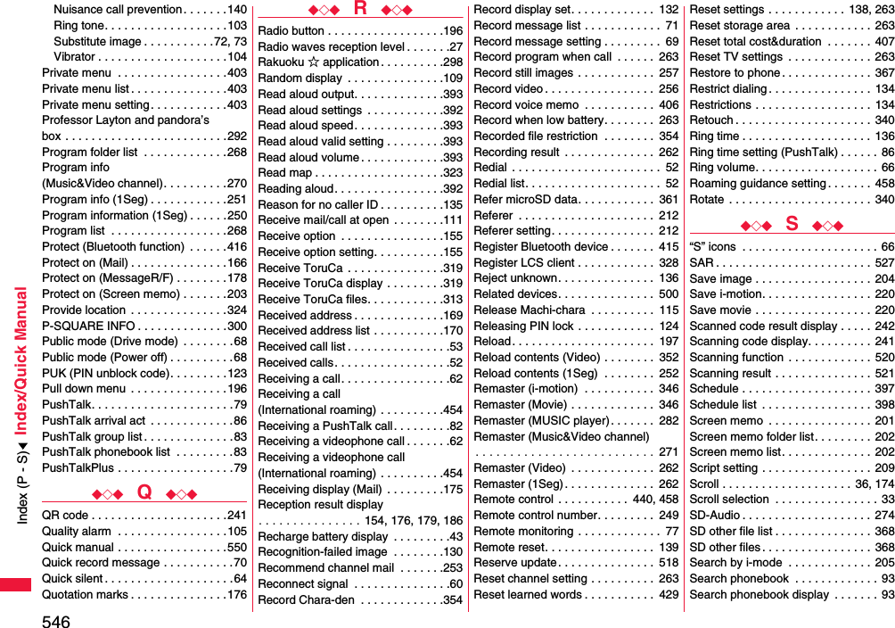 546Index/Quick ManualNuisance call prevention. . . . . . .140Ring tone. . . . . . . . . . . . . . . . . . .103Substitute image . . . . . . . . . . .72, 73Vibrator . . . . . . . . . . . . . . . . . . . .104Private menu  . . . . . . . . . . . . . . . . .403Private menu list . . . . . . . . . . . . . . .403Private menu setting . . . . . . . . . . . .403Professor Layton and pandora’s box . . . . . . . . . . . . . . . . . . . . . . . . .292Program folder list  . . . . . . . . . . . . .268Program info (Music&amp;Video channel). . . . . . . . . .270Program info (1Seg) . . . . . . . . . . . .251Program information (1Seg) . . . . . .250Program list  . . . . . . . . . . . . . . . . . .268Protect (Bluetooth function)  . . . . . . 416Protect on (Mail) . . . . . . . . . . . . . . .166Protect on (MessageR/F) . . . . . . . .178Protect on (Screen memo) . . . . . . .203Provide location  . . . . . . . . . . . . . . .324P-SQUARE INFO . . . . . . . . . . . . . .300Public mode (Drive mode)  . . . . . . . .68Public mode (Power off) . . . . . . . . . .68PUK (PIN unblock code). . . . . . . . .123Pull down menu  . . . . . . . . . . . . . . .196PushTalk. . . . . . . . . . . . . . . . . . . . . .79PushTalk arrival act  . . . . . . . . . . . . .86PushTalk group list . . . . . . . . . . . . . .83PushTalk phonebook list  . . . . . . . . .83PushTalkPlus . . . . . . . . . . . . . . . . . .79◆◇◆  Q  ◆◇◆QR code . . . . . . . . . . . . . . . . . . . . .241Quality alarm  . . . . . . . . . . . . . . . . .105Quick manual . . . . . . . . . . . . . . . . .550Quick record message . . . . . . . . . . .70Quick silent . . . . . . . . . . . . . . . . . . . .64Quotation marks . . . . . . . . . . . . . . .176◆◇◆  R  ◆◇◆Radio button . . . . . . . . . . . . . . . . . .196Radio waves reception level . . . . . . .27Rakuoku ☆ application . . . . . . . . . .298Random display  . . . . . . . . . . . . . . .109Read aloud output. . . . . . . . . . . . . .393Read aloud settings  . . . . . . . . . . . .392Read aloud speed. . . . . . . . . . . . . .393Read aloud valid setting . . . . . . . . .393Read aloud volume . . . . . . . . . . . . .393Read map . . . . . . . . . . . . . . . . . . . .323Reading aloud. . . . . . . . . . . . . . . . .392Reason for no caller ID . . . . . . . . . .135Receive mail/call at open  . . . . . . . .111Receive option  . . . . . . . . . . . . . . . .155Receive option setting. . . . . . . . . . .155Receive ToruCa  . . . . . . . . . . . . . . .319Receive ToruCa display . . . . . . . . .319Receive ToruCa files. . . . . . . . . . . .313Received address . . . . . . . . . . . . . .169Received address list . . . . . . . . . . .170Received call list . . . . . . . . . . . . . . . .53Received calls. . . . . . . . . . . . . . . . . .52Receiving a call. . . . . . . . . . . . . . . . .62Receiving a call (International roaming) . . . . . . . . . .454Receiving a PushTalk call. . . . . . . . .82Receiving a videophone call . . . . . . .62Receiving a videophone call(International roaming) . . . . . . . . . .454Receiving display (Mail)  . . . . . . . . .175Reception result display. . . . . . . . . . . . . . . 154, 176, 179, 186Recharge battery display  . . . . . . . . .43Recognition-failed image  . . . . . . . .130Recommend channel mail  . . . . . . .253Reconnect signal  . . . . . . . . . . . . . . .60Record Chara-den  . . . . . . . . . . . . .354Record display set. . . . . . . . . . . . .  132Record message list . . . . . . . . . . . .  71Record message setting . . . . . . . . .  69Record program when call  . . . . . .  263Record still images . . . . . . . . . . . .  257Record video . . . . . . . . . . . . . . . . .  256Record voice memo  . . . . . . . . . . .  406Record when low battery. . . . . . . .  263Recorded file restriction  . . . . . . . .  354Recording result  . . . . . . . . . . . . . .  262Redial  . . . . . . . . . . . . . . . . . . . . . . .  52Redial list. . . . . . . . . . . . . . . . . . . . .  52Refer microSD data. . . . . . . . . . . .  361Referer  . . . . . . . . . . . . . . . . . . . . .  212Referer setting. . . . . . . . . . . . . . . .  212Register Bluetooth device . . . . . . .  415Register LCS client . . . . . . . . . . . .  328Reject unknown. . . . . . . . . . . . . . .  136Related devices. . . . . . . . . . . . . . .  500Release Machi-chara  . . . . . . . . . .  115Releasing PIN lock . . . . . . . . . . . .  124Reload. . . . . . . . . . . . . . . . . . . . . .  197Reload contents (Video) . . . . . . . .  352Reload contents (1Seg)  . . . . . . . .  252Remaster (i-motion)  . . . . . . . . . . .  346Remaster (Movie) . . . . . . . . . . . . .  346Remaster (MUSIC player). . . . . . .  282Remaster (Music&amp;Video channel). . . . . . . . . . . . . . . . . . . . . . . . . . 271Remaster (Video)  . . . . . . . . . . . . .  262Remaster (1Seg) . . . . . . . . . . . . . .  262Remote control  . . . . . . . . . . .  440, 458Remote control number. . . . . . . . .  249Remote monitoring . . . . . . . . . . . . .  77Remote reset. . . . . . . . . . . . . . . . .  139Reserve update. . . . . . . . . . . . . . .  518Reset channel setting . . . . . . . . . .  263Reset learned words . . . . . . . . . . .  429Reset settings . . . . . . . . . . . .  138, 263Reset storage area  . . . . . . . . . . . .  263Reset total cost&amp;duration  . . . . . . .  407Reset TV settings  . . . . . . . . . . . . .  263Restore to phone . . . . . . . . . . . . . . 367Restrict dialing. . . . . . . . . . . . . . . .  134Restrictions . . . . . . . . . . . . . . . . . .  134Retouch . . . . . . . . . . . . . . . . . . . . . 340Ring time . . . . . . . . . . . . . . . . . . . .  136Ring time setting (PushTalk) . . . . . . 86Ring volume. . . . . . . . . . . . . . . . . . . 66Roaming guidance setting. . . . . . .  458Rotate  . . . . . . . . . . . . . . . . . . . . . .  340◆◇◆  S  ◆◇◆“S” icons  . . . . . . . . . . . . . . . . . . . . .  66SAR . . . . . . . . . . . . . . . . . . . . . . . . 527Save image . . . . . . . . . . . . . . . . . .  204Save i-motion. . . . . . . . . . . . . . . . .  220Save movie . . . . . . . . . . . . . . . . . .  220Scanned code result display . . . . .  242Scanning code display. . . . . . . . . .  241Scanning function  . . . . . . . . . . . . .  520Scanning result . . . . . . . . . . . . . . .  521Schedule . . . . . . . . . . . . . . . . . . . . 397Schedule list  . . . . . . . . . . . . . . . . .  398Screen memo  . . . . . . . . . . . . . . . .  201Screen memo folder list. . . . . . . . .  202Screen memo list. . . . . . . . . . . . . .  202Script setting . . . . . . . . . . . . . . . . .  209Scroll . . . . . . . . . . . . . . . . . . . .  36, 174Scroll selection  . . . . . . . . . . . . . . . .  33SD-Audio . . . . . . . . . . . . . . . . . . . .  274SD other file list . . . . . . . . . . . . . . .  368SD other files. . . . . . . . . . . . . . . . .  368Search by i-mode  . . . . . . . . . . . . . 205Search phonebook  . . . . . . . . . . . . . 93Search phonebook display  . . . . . . . 93Index (P - S)