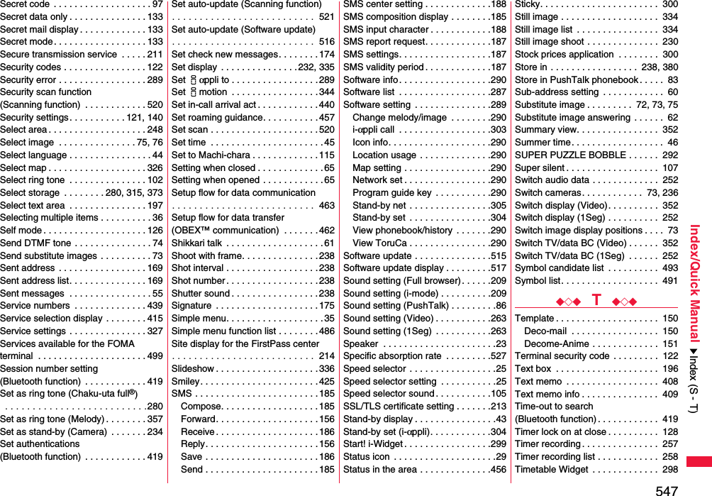 547Index/Quick ManualSecret code  . . . . . . . . . . . . . . . . . . . 97Secret data only . . . . . . . . . . . . . . . 133Secret mail display . . . . . . . . . . . . . 133Secret mode. . . . . . . . . . . . . . . . . . 133Secure transmission service  . . . . . 211Security codes . . . . . . . . . . . . . . . . 122Security error . . . . . . . . . . . . . . . . . 289Security scan function(Scanning function)  . . . . . . . . . . . . 520Security settings . . . . . . . . . . . 121, 140Select area . . . . . . . . . . . . . . . . . . . 248Select image  . . . . . . . . . . . . . . . 75, 76Select language . . . . . . . . . . . . . . . . 44Select map . . . . . . . . . . . . . . . . . . . 326Select ring tone  . . . . . . . . . . . . . . . 102Select storage  . . . . . . . . 280, 315, 373Select text area  . . . . . . . . . . . . . . . 197Selecting multiple items . . . . . . . . . . 36Self mode . . . . . . . . . . . . . . . . . . . . 126Send DTMF tone . . . . . . . . . . . . . . . 74Send substitute images . . . . . . . . . . 73Sent address  . . . . . . . . . . . . . . . . . 169Sent address list. . . . . . . . . . . . . . . 169Sent messages  . . . . . . . . . . . . . . . . 55Service numbers  . . . . . . . . . . . . . . 439Service selection display  . . . . . . . . 415Service settings  . . . . . . . . . . . . . . . 327Services available for the FOMA terminal  . . . . . . . . . . . . . . . . . . . . . 499Session number setting (Bluetooth function)  . . . . . . . . . . . . 419Set as ring tone (Chaku-uta full®) . . . . . . . . . . . . . . . . . . . . . . . . . .280Set as ring tone (Melody) . . . . . . . . 357Set as stand-by (Camera)  . . . . . . . 234Set authentications (Bluetooth function)  . . . . . . . . . . . . 419Set auto-update (Scanning function). . . . . . . . . . . . . . . . . . . . . . . . . .  521Set auto-update (Software update). . . . . . . . . . . . . . . . . . . . . . . . . .  516Set check new messages. . . . . . . . 174Set display . . . . . . . . . . . . . . . 232, 335Set iαppli to . . . . . . . . . . . . . . . . . 289Set imotion  . . . . . . . . . . . . . . . . .344Set in-call arrival act . . . . . . . . . . . .440Set roaming guidance. . . . . . . . . . . 457Set scan . . . . . . . . . . . . . . . . . . . . . 520Set time  . . . . . . . . . . . . . . . . . . . . . .45Set to Machi-chara . . . . . . . . . . . . .115Setting when closed . . . . . . . . . . . . . 65Setting when opened . . . . . . . . . . . . 65Setup flow for data communication. . . . . . . . . . . . . . . . . . . . . . . . . .  463Setup flow for data transfer(OBEX™ communication)  . . . . . . .462Shikkari talk  . . . . . . . . . . . . . . . . . . . 61Shoot with frame. . . . . . . . . . . . . . .238Shot interval . . . . . . . . . . . . . . . . . . 238Shot number . . . . . . . . . . . . . . . . . .238Shutter sound . . . . . . . . . . . . . . . . .238Signature  . . . . . . . . . . . . . . . . . . . .175Simple menu. . . . . . . . . . . . . . . . . . . 35Simple menu function list . . . . . . . .486Site display for the FirstPass center. . . . . . . . . . . . . . . . . . . . . . . . . .  214Slideshow . . . . . . . . . . . . . . . . . . . .336Smiley. . . . . . . . . . . . . . . . . . . . . . .425SMS . . . . . . . . . . . . . . . . . . . . . . . .185Compose. . . . . . . . . . . . . . . . . . . 185Forward. . . . . . . . . . . . . . . . . . . .156Receive . . . . . . . . . . . . . . . . . . . . 186Reply. . . . . . . . . . . . . . . . . . . . . .156Save . . . . . . . . . . . . . . . . . . . . . . 186Send . . . . . . . . . . . . . . . . . . . . . . 185SMS center setting . . . . . . . . . . . . .188SMS composition display . . . . . . . .185SMS input character . . . . . . . . . . . .188SMS report request. . . . . . . . . . . . .187SMS settings. . . . . . . . . . . . . . . . . .187SMS validity period . . . . . . . . . . . . .187Software info. . . . . . . . . . . . . . . . . .290Software list  . . . . . . . . . . . . . . . . . .287Software setting  . . . . . . . . . . . . . . .289Change melody/image  . . . . . . . .290i-αppli call  . . . . . . . . . . . . . . . . . .303Icon info. . . . . . . . . . . . . . . . . . . .290Location usage . . . . . . . . . . . . . .290Map setting . . . . . . . . . . . . . . . . .290Network set . . . . . . . . . . . . . . . . .290Program guide key  . . . . . . . . . . .290Stand-by net . . . . . . . . . . . . . . . .305Stand-by set  . . . . . . . . . . . . . . . .304View phonebook/history  . . . . . . .290View ToruCa . . . . . . . . . . . . . . . .290Software update . . . . . . . . . . . . . . .515Software update display . . . . . . . . .517Sound setting (Full browser). . . . . .209Sound setting (i-mode) . . . . . . . . . .209Sound setting (PushTalk) . . . . . . . . .86Sound setting (Video) . . . . . . . . . . .263Sound setting (1Seg)  . . . . . . . . . . .263Speaker  . . . . . . . . . . . . . . . . . . . . . .23Specific absorption rate  . . . . . . . . .527Speed selector . . . . . . . . . . . . . . . . .25Speed selector setting  . . . . . . . . . . .25Speed selector sound . . . . . . . . . . .105SSL/TLS certificate setting . . . . . . .213Stand-by display . . . . . . . . . . . . . . . .43Stand-by set (i-αppli). . . . . . . . . . . .304Start! i-Widget . . . . . . . . . . . . . . . . .299Status icon  . . . . . . . . . . . . . . . . . . . .29Status in the area . . . . . . . . . . . . . .456Sticky. . . . . . . . . . . . . . . . . . . . . . .  300Still image . . . . . . . . . . . . . . . . . . .  334Still image list  . . . . . . . . . . . . . . . .  334Still image shoot . . . . . . . . . . . . . .  230Stock prices application  . . . . . . . .  300Store in . . . . . . . . . . . . . . . . .  238, 380Store in PushTalk phonebook . . . . .  83Sub-address setting  . . . . . . . . . . . .  60Substitute image . . . . . . . . .  72, 73, 75Substitute image answering  . . . . . .  62Summary view. . . . . . . . . . . . . . . .  352Summer time. . . . . . . . . . . . . . . . . .  46SUPER PUZZLE BOBBLE . . . . . .  292Super silent . . . . . . . . . . . . . . . . . .  107Switch audio data . . . . . . . . . . . . .  252Switch cameras. . . . . . . . . . . .  73, 236Switch display (Video). . . . . . . . . .  352Switch display (1Seg) . . . . . . . . . .  252Switch image display positions . . . .  73Switch TV/data BC (Video) . . . . . .  352Switch TV/data BC (1Seg)  . . . . . .  252Symbol candidate list  . . . . . . . . . .  493Symbol list. . . . . . . . . . . . . . . . . . .  491◆◇◆  T  ◆◇◆Template . . . . . . . . . . . . . . . . . . . .  150Deco-mail  . . . . . . . . . . . . . . . . .  150Decome-Anime . . . . . . . . . . . . .  151Terminal security code . . . . . . . . .  122Text box  . . . . . . . . . . . . . . . . . . . .  196Text memo  . . . . . . . . . . . . . . . . . .  408Text memo info . . . . . . . . . . . . . . .  409Time-out to search (Bluetooth function). . . . . . . . . . . .  419Timer lock on at close . . . . . . . . . .  128Timer recording. . . . . . . . . . . . . . .  257Timer recording list . . . . . . . . . . . .  258Timetable Widget  . . . . . . . . . . . . .  298Index (S - T)