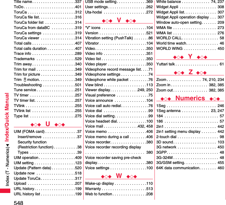 548Index/Quick ManualTitle name . . . . . . . . . . . . . . . . . . . .337ToDo. . . . . . . . . . . . . . . . . . . . . . . .401ToruCa . . . . . . . . . . . . . . . . . . . . . .312ToruCa file list. . . . . . . . . . . . . . . . .316ToruCa folder list  . . . . . . . . . . . . . .314ToruCa from dataBC  . . . . . . . . . . .319ToruCa settings  . . . . . . . . . . . . . . .319ToruCa viewer  . . . . . . . . . . . . . . . .314Total calls . . . . . . . . . . . . . . . . . . . .407Total calls duration . . . . . . . . . . . . .407Trace info . . . . . . . . . . . . . . . . . . . .289Trademarks  . . . . . . . . . . . . . . . . . .529Trim away . . . . . . . . . . . . . . . . . . . .340Trim for mail . . . . . . . . . . . . . . . . . .349Trim for picture . . . . . . . . . . . . . . . .349Trim imotion. . . . . . . . . . . . . . . . .349Troubleshooting . . . . . . . . . . . . . . .501Tune service . . . . . . . . . . . . . . . . . .251TV timer  . . . . . . . . . . . . . . . . . . . . .257TV timer list. . . . . . . . . . . . . . . . . . .257TVlink . . . . . . . . . . . . . . . . . . . . . . .255TVlink list  . . . . . . . . . . . . . . . . . . . .255Type list  . . . . . . . . . . . . . . . . . . . . .275◆◇◆  U  ◆◇◆UIM (FOMA card) . . . . . . . . . . . . . . .37Insert/remove  . . . . . . . . . . . . . . . .37Security function(Restriction function) . . . . . . . . . . .38Types  . . . . . . . . . . . . . . . . . . . . . .39UIM operation . . . . . . . . . . . . . . . . .409UIM setting . . . . . . . . . . . . . . . . . . .123Update (Pattern data) . . . . . . . . . . .520Update now  . . . . . . . . . . . . . . . . . .518Update ToruCa . . . . . . . . . . . . . . . .317Upload  . . . . . . . . . . . . . . . . . . . . . .207URL history . . . . . . . . . . . . . . . . . . .199URL history list . . . . . . . . . . . . . . . .199USB mode setting . . . . . . . . . . . . . .369User settings . . . . . . . . . . . . . . . . . .262Uta-hodai  . . . . . . . . . . . . . . . . . . . .272◆◇◆  V  ◆◇◆“V” icons . . . . . . . . . . . . . . . . . . . . .104Version . . . . . . . . . . . . . . . . . . . . . .521Vibration setting (PushTalk) . . . . . . .86Vibrator . . . . . . . . . . . . . . . . . . . . . .104Video. . . . . . . . . . . . . . . . . . . . . . . .350Video info  . . . . . . . . . . . . . . . . . . . .351Video list . . . . . . . . . . . . . . . . . . . . .350Video player  . . . . . . . . . . . . . . . . . .350Videophone record message list. . . .71Videophone settings . . . . . . . . . . . . .74Videophone while packet . . . . . . . . .76View blind . . . . . . . . . . . . . . . . . . . .113Viewer display. . . . . . . . . . . . .249, 250Visual preference  . . . . . . . . . . . . . . .75Voice announce  . . . . . . . . . . . . . . .104Voice call auto redial. . . . . . . . . . . . .76Voice dial  . . . . . . . . . . . . . . . . . . . . .99Voice dial setting. . . . . . . . . . . . . . . .99Voice headset dial. . . . . . . . . . . . . .100Voice mail . . . . . . . . . . . . . . . .432, 458Voice memo  . . . . . . . . . . . . . . . . . .406Voice memo during a call . . . . . . . .406Voice recorder. . . . . . . . . . . . . . . . .380Voice recorder recording display. . . . . . . . . . . . . . . . . . . . . . . . . .  380Voice recorder saving pre-check display. . . . . . . . . . . . . . . . . . . . . . .380Voice settings . . . . . . . . . . . . . . . . .100◆◇◆  W  ◆◇◆Wake-up display . . . . . . . . . . . . . . .110Warranty . . . . . . . . . . . . . . . . . . . . .513Web to function . . . . . . . . . . . . . . . .208White balance . . . . . . . . . . . . .  74, 237Widget Appli  . . . . . . . . . . . . . . . . .  308Widget Appli list. . . . . . . . . . . . . . .  307Widget Appli operation display . . .  307Window auto-open setting. . . . . . .  209WMA file  . . . . . . . . . . . . . . . . . . . .  273WMA list  . . . . . . . . . . . . . . . . . . . .  276WORLD CALL . . . . . . . . . . . . . . . . .  58World time watch. . . . . . . . . . . . . . .  46WORLD WING  . . . . . . . . . . . . . . .  450◆◇◆  Y  ◆◇◆Yuttari talk . . . . . . . . . . . . . . . . . . . .  61◆◇◆  Z ◆◇◆Zoom . . . . . . . . . . . . . . . .  74, 210, 234Zoom in . . . . . . . . . . . . . . . . .  382, 385Zoom out . . . . . . . . . . . . . . . .  382, 385◆◇◆  Numerics  ◆◇◆1Seg . . . . . . . . . . . . . . . . . . . . . . .  2461Seg antenna . . . . . . . . . . . . .  23, 247184  . . . . . . . . . . . . . . . . . . . . . . . . .  57186  . . . . . . . . . . . . . . . . . . . . . . . . .  572in1 . . . . . . . . . . . . . . . . . . . . . . . .  4422in1 setting menu display . . . . . . .  4422-touch dial . . . . . . . . . . . . . . . . . . .  983D sound. . . . . . . . . . . . . . . . . . . .  1033G network . . . . . . . . . . . . . . . . . .  4503GPP. . . . . . . . . . . . . . . . . . . . . . . .  483G-324M . . . . . . . . . . . . . . . . . . . . .  483G/GSM setting. . . . . . . . . . . . . . .  45564K data communication. . . . . . . .  460Index (T - Numerics)