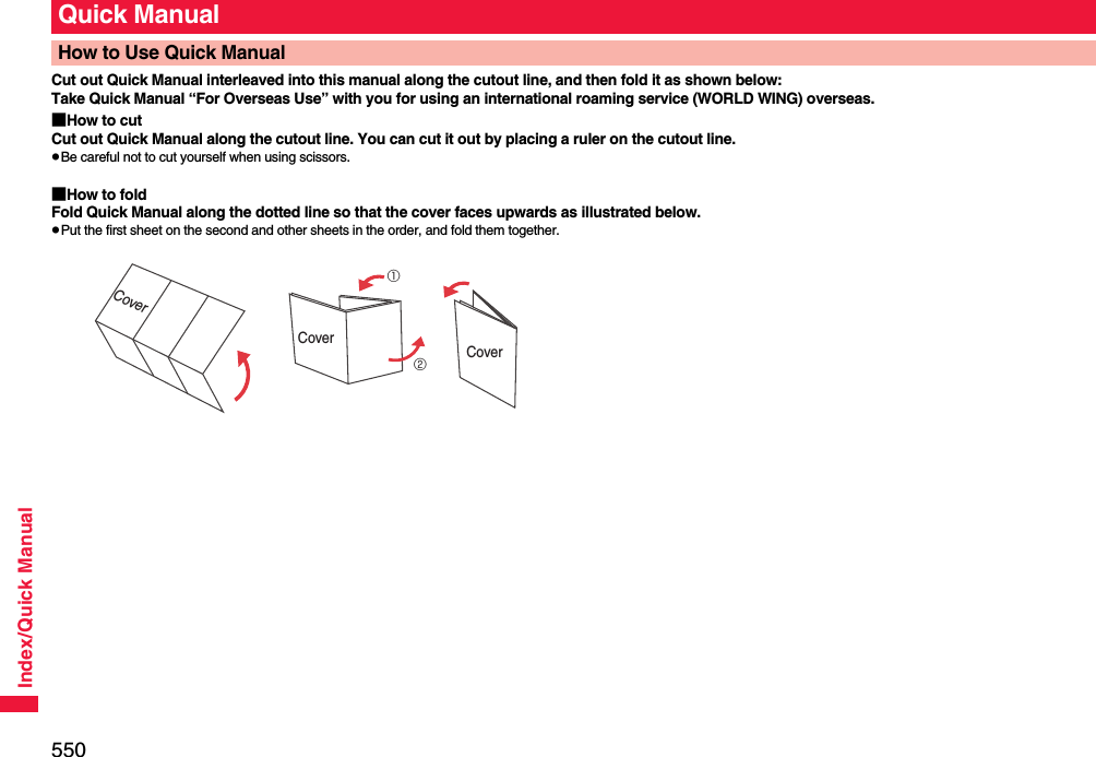 550Index/Quick ManualCut out Quick Manual interleaved into this manual along the cutout line, and then fold it as shown below:Take Quick Manual “For Overseas Use” with you for using an international roaming service (WORLD WING) overseas.■How to cutCut out Quick Manual along the cutout line. You can cut it out by placing a ruler on the cutout line.pBe careful not to cut yourself when using scissors.■How to foldFold Quick Manual along the dotted line so that the cover faces upwards as illustrated below.pPut the first sheet on the second and other sheets in the order, and fold them together.Quick ManualHow to Use Quick ManualCover①②CoverCover