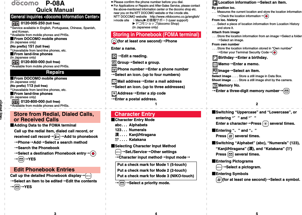 &lt;Cutout line&gt;12345P-08AQuick Manual0120-005-250 (toll free)Service available in English, Portuguese, Chinese, Spanish, and Korean.Available from mobile phones and PHSs.■From DOCOMO mobile phones(In Japanese only)(No prefix) 151 (toll free)Unavailable from land-line phones, etc.■From land-line phones(In Japanese only)0120-800-000 (toll free)Available from mobile phones and PHSs.■From DOCOMO mobile phones(In Japanese only)(No prefix) 113 (toll free)Unavailable from land-line phones, etc.■From land-line phones(In Japanese only)0120-800-000 (toll free)Available from mobile phones and PHSs.General inquiries &lt;docomo Information Center&gt;Repairs★★★★★★pPlease confirm the phone number before you dial.pFor Applications or Repairs and After-Sales Service, please contact the above-mentioned information center or the docomo shop etc. near you on the NTT DOCOMO website or the i-mode site.NTT DOCOMO website http://www.nttdocomo.co.jp/english/i-mode site ｉMenuお客様サポート(user support)ドコモショップ(docomo Shop) (in Japanese only)Xo(for at least one second)→PhoneEnter a name.→Edit a reading.Group→Select a group.Phone number→Enter a phone number→Select an icon. (up to four numbers)Mail address→Enter a mail address→Select an icon. (up to three addresses)Address→Enter a zip code→Enter a postal address.Storing in Phonebook (FOMA terminal)Location information→Select an item.By position loc.. . . Measures the current location and store the location information→Check the location information→OoFrom loc. history. . .Select a piece of location information from Location History and store it.Attach from image. . . Store the location information from an image→Select a folder→Select an image.From own number. . .Store the location information stored in “Own number”→Enter your Terminal Security Code→OoBirthday→Enter a birthday.Memo→Enter a memo.Image→Select an item.Select image . . . . Store a still image in Data Box.Shoot image . . . . Store a still image shot by the camera.Memory No.→Enter a three-digit memory number→l■Adding Data to the FOMA terminalCall up the redial item, dialed call record, or received call record→i→Add to phonebook→Phone→Add→Select a search method→Search the Phonebook→Select a destination Phonebook entry→Oo→l→YESCall up the detailed Phonebook display→m→Select an item to be edited→Edit the contents→l→YESStore from Redial, Dialed Calls, or Received CallsEdit Phonebook Entries■Character Entry Modeabc. . .  Alphabets123. . .  Numerals漢. . . .  Kanji/Hiraganaカナ. . . .  Katakana■Selecting Character Input Methodm→Set./Service→Other settings→Character input method→Input mode→→l→Select a priority mode.Character EntryPut a check mark for Mode 1 (5-touch)Put a check mark for Mode 2 (2-touch)Put a check mark for Mode 3 (NIKO-touch)■Switching “Uppercase” and “Lowercase”, or entering “゛” and “゜”Enter a character→Press a several times.■Entering “、” and “。”Press s several times.■Switching “Alphabet” (abc), “Numerals” (123), “Kanji/Hiragana” (漢), and “Katakana” (カナ)Press l several times.■Entering Pictogramsm→Select a pictogram.■Entering Symbolss(for at least one second)→Select a symbol.
