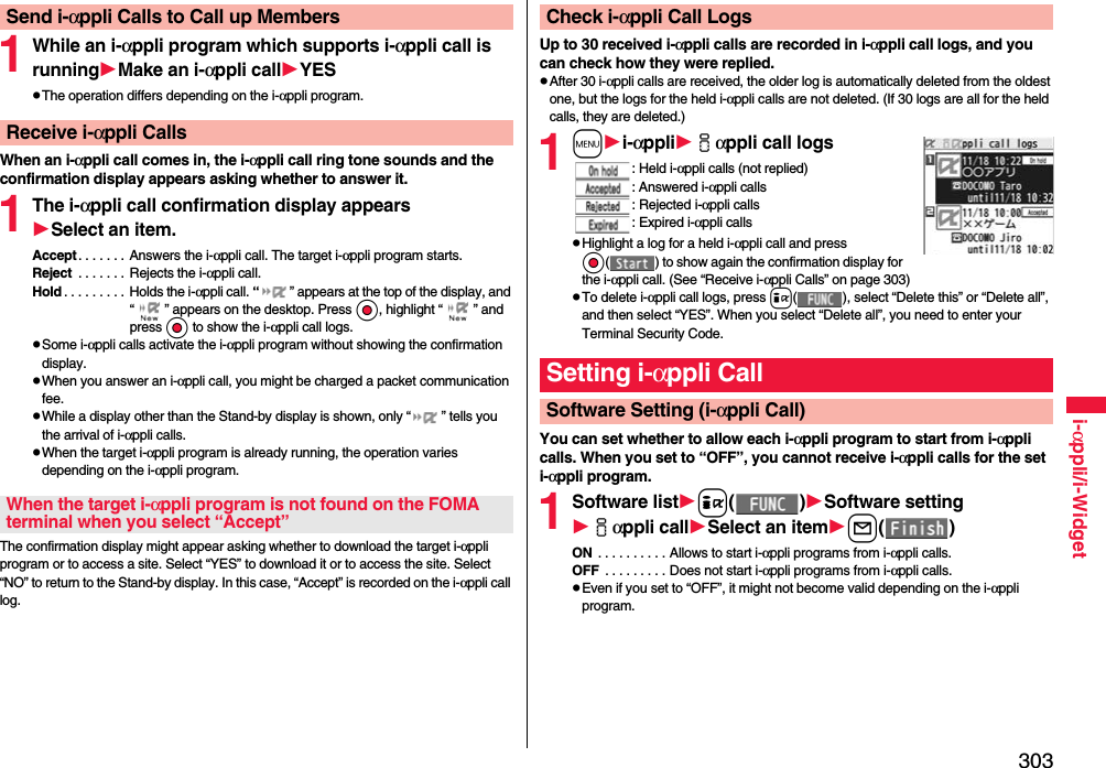 303i-αppli/i-Widget1While an i-αppli program which supports i-αppli call is runningMake an i-αppli callYESpThe operation differs depending on the i-αppli program.When an i-αppli call comes in, the i-αppli call ring tone sounds and the confirmation display appears asking whether to answer it.1The i-αppli call confirmation display appearsSelect an item.Accept. . . . . . .  Answers the i-αppli call. The target i-αppli program starts.Reject  . . . . . . . Rejects the i-αppli call.Hold . . . . . . . . . Holds the i-αppli call. “ ” appears at the top of the display, and “ ” appears on the desktop. Press Oo, highlight “ ” and press Oo to show the i-αppli call logs.pSome i-αppli calls activate the i-αppli program without showing the confirmation display.pWhen you answer an i-αppli call, you might be charged a packet communication fee.pWhile a display other than the Stand-by display is shown, only “ ” tells you the arrival of i-αppli calls.pWhen the target i-αppli program is already running, the operation varies depending on the i-αppli program.The confirmation display might appear asking whether to download the target i-αppli program or to access a site. Select “YES” to download it or to access the site. Select “NO” to return to the Stand-by display. In this case, “Accept” is recorded on the i-αppli call log.Send i-αppli Calls to Call up MembersReceive i-αppli CallsWhen the target i-αppli program is not found on the FOMA terminal when you select “Accept”Up to 30 received i-αppli calls are recorded in i-αppli call logs, and you can check how they were replied.pAfter 30 i-αppli calls are received, the older log is automatically deleted from the oldest one, but the logs for the held i-αppli calls are not deleted. (If 30 logs are all for the held calls, they are deleted.)1mi-αppliiαppli call logs: Held i-αppli calls (not replied): Answered i-αppli calls: Rejected i-αppli calls: Expired i-αppli callspHighlight a log for a held i-αppli call and press Oo( ) to show again the confirmation display for the i-αppli call. (See “Receive i-αppli Calls” on page 303)pTo delete i-αppli call logs, press i( ), select “Delete this” or “Delete all”, and then select “YES”. When you select “Delete all”, you need to enter your Terminal Security Code.You can set whether to allow each i-αppli program to start from i-αppli calls. When you set to “OFF”, you cannot receive i-αppli calls for the set i-αppli program.1Software listi()Software settingiαppli callSelect an iteml()ON  . . . . . . . . . . Allows to start i-αppli programs from i-αppli calls.OFF  . . . . . . . . . Does not start i-αppli programs from i-αppli calls.pEven if you set to “OFF”, it might not become valid depending on the i-αppli program.Check i-αppli Call LogsSetting i-αppli CallSoftware Setting (i-αppli Call)