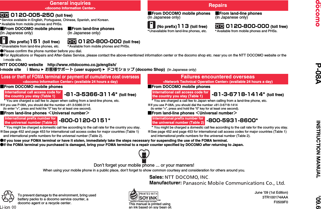 June ’09 (1st Edition)3TR100174AAAF0509F0General inquiries&lt;docomo Information Center&gt; Repairs0120-005-250 (toll free)★Service available in English, Portuguese, Chinese, Spanish, and Korean.★Available from mobile phones and PHSs.■From DOCOMO mobile phones(In Japanese only)(No prefix)113 (toll free)★Unavailable from land-line phones, etc.■From land-line phones(In Japanese only)0120-800-000 (toll free)★Available from mobile phones and PHSs.■From DOCOMO mobile phones(In Japanese only)(No prefix)151 (toll free)★Unavailable from land-line phones, etc.■From land-line phones(In Japanese only)0120-800-000 (toll free)★Available from mobile phones and PHSs.●Please confirm the phone number before you dial.●For Applications or Repairs and After-Sales Service, please contact the above-mentioned information center or the docomo shop etc. near you on the NTT DOCOMO website or the i-mode site.NTT DOCOMO website    http://www.nttdocomo.co.jp/english/i-mode site    ｉMenu 1 お客様サポート (user support) 1 ドコモショップ (docomo Shop)  (In Japanese only)Loss or theft of FOMA terminal or payment of cumulative cost overseas&lt;docomo Information Center&gt; (available 24 hours a day)Failures encountered overseas&lt;Network Technical Operation Center&gt; (available 24 hours a day)■From DOCOMO mobile phones -81-3-5366-3114* (toll free)* You are charged a call fee to Japan when calling from a land-line phone, etc.※If you use P-08A, you should dial the number +81-3-5366-3114(to enter “+”, press and hold the “0” key for at least one second).■From DOCOMO mobile phones -81-3-6718-1414* (toll free)* You are charged a call fee to Japan when calling from a land-line phone, etc.※If you use P-08A, you should dial the number +81-3-6718-1414(to enter “+”, press and hold the “0” key for at least one second).■From land-line phones ＜Universal number＞ -800-0120-0151** You might be charged a domestic call fee according to the call rate for the country you stay.※See page 452 and page 453 for international call access codes for major countries (Table 1) and international prefix numbers for the universal number (Table 2).■From land-line phones ＜Universal number＞ -800-5931-8600** You might be charged a domestic call fee according to the call rate for the country you stay.※See page 452 and page 453 for international call access codes for major countries (Table 1) and international prefix numbers for the universal number (Table 2).●If you lose your FOMA terminal or have it stolen, immediately take the steps necessary for suspending the use of the FOMA terminal.●If the FOMA terminal you purchased is damaged, bring your FOMA terminal to a repair counter specified by DOCOMO after returning to Japan.International call access code for the country you stay (Table 1)International call access code for the country you stay (Table 1)International prefix number for the universal number (Table 2)International prefix number for the universal number (Table 2)Don’t forget your mobile phone ... or your manners!When using your mobile phone in a public place, don’t forget to show common courtesy and consideration for others around you.To prevent damage to the environment, bring used battery packs to a docomo service counter, a docomo agent or a recycle center. This manual is printed using an ink based on soy bean oil.Sales: Manufacturer: ’09.6P-08A INSTRUCTION MANUAL