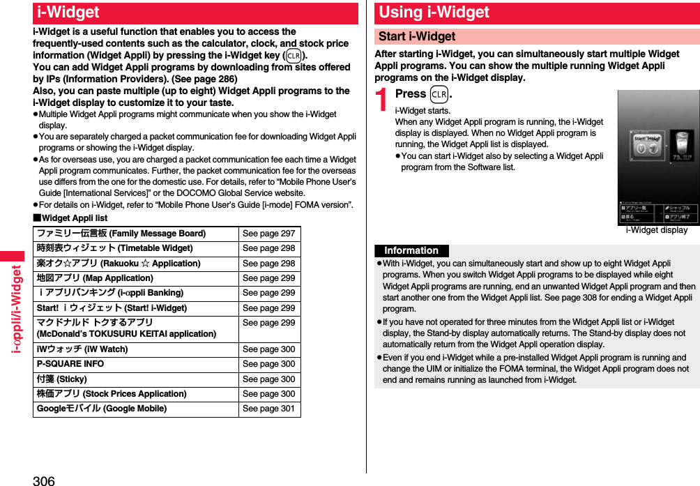 306i-αppli/i-Widgeti-Widget is a useful function that enables you to access the frequently-used contents such as the calculator, clock, and stock price information (Widget Appli) by pressing the i-Widget key (r).You can add Widget Appli programs by downloading from sites offered by IPs (Information Providers). (See page 286)Also, you can paste multiple (up to eight) Widget Appli programs to the i-Widget display to customize it to your taste.pMultiple Widget Appli programs might communicate when you show the i-Widget display.pYou are separately charged a packet communication fee for downloading Widget Appli programs or showing the i-Widget display.pAs for overseas use, you are charged a packet communication fee each time a Widget Appli program communicates. Further, the packet communication fee for the overseas use differs from the one for the domestic use. For details, refer to “Mobile Phone User’s Guide [International Services]” or the DOCOMO Global Service website.pFor details on i-Widget, refer to “Mobile Phone User’s Guide [i-mode] FOMA version”.■Widget Appli listi-Widgetファミリー伝言板 (Family Message Board) See page 297時刻表ウィジェット (Timetable Widget) See page 298楽オク☆アプリ (Rakuoku ☆ Application) See page 298地図アプリ (Map Application) See page 299ｉアプリバンキング (i-αppli Banking) See page 299Start! ｉウィジェット (Start! i-Widget) See page 299マクドナルド トクするアプリ(McDonald’s TOKUSURU KEITAI application)See page 299iWウォッチ (iW Watch) See page 300P-SQUARE INFO See page 300付箋 (Sticky) See page 300株価アプリ (Stock Prices Application) See page 300Googleモバイル (Google Mobile) See page 301After starting i-Widget, you can simultaneously start multiple Widget Appli programs. You can show the multiple running Widget Appli programs on the i-Widget display.1Press r.i-Widget starts.When any Widget Appli program is running, the i-Widget display is displayed. When no Widget Appli program is running, the Widget Appli list is displayed.pYou can start i-Widget also by selecting a Widget Appli program from the Software list.Using i-WidgetStart i-Widgeti-Widget displayInformationpWith i-Widget, you can simultaneously start and show up to eight Widget Appli programs. When you switch Widget Appli programs to be displayed while eight Widget Appli programs are running, end an unwanted Widget Appli program and then start another one from the Widget Appli list. See page 308 for ending a Widget Appli program. pIf you have not operated for three minutes from the Widget Appli list or i-Widget display, the Stand-by display automatically returns. The Stand-by display does not automatically return from the Widget Appli operation display.pEven if you end i-Widget while a pre-installed Widget Appli program is running and change the UIM or initialize the FOMA terminal, the Widget Appli program does not end and remains running as launched from i-Widget.