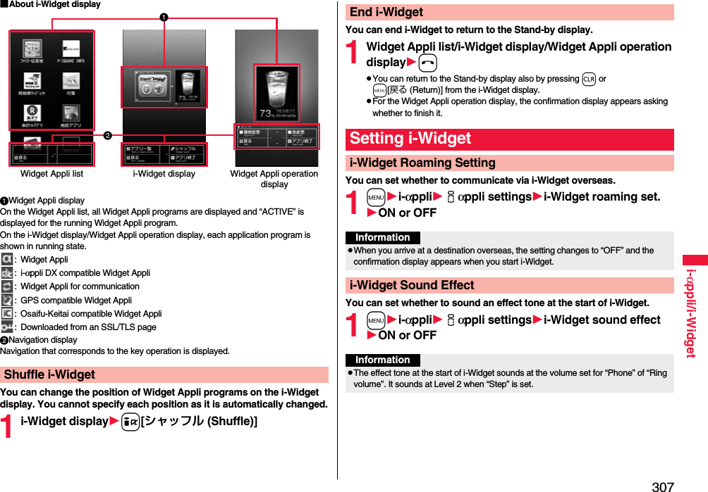 307i-αppli/i-Widget■About i-Widget displayWidget Appli displayOn the Widget Appli list, all Widget Appli programs are displayed and “ACTIVE” is displayed for the running Widget Appli program. On the i-Widget display/Widget Appli operation display, each application program is shown in running state.: Widget Appli:i-αppli DX compatible Widget Appli: Widget Appli for communication: GPS compatible Widget Appli: Osaifu-Keitai compatible Widget Appli: Downloaded from an SSL/TLS pageNavigation displayNavigation that corresponds to the key operation is displayed.You can change the position of Widget Appli programs on the i-Widget display. You cannot specify each position as it is automatically changed.1i-Widget displayi[シャッフル (Shuffle)]Shuffle i-WidgetWidget Appli list i-Widget display Widget Appli operation displayYou can end i-Widget to return to the Stand-by display.1Widget Appli list/i-Widget display/Widget Appli operation displayhpYou can return to the Stand-by display also by pressing r or m[戻る (Return)] from the i-Widget display.pFor the Widget Appli operation display, the confirmation display appears asking whether to finish it.You can set whether to communicate via i-Widget overseas.1mi-αppliiαppli settingsi-Widget roaming set.ON or OFFYou can set whether to sound an effect tone at the start of i-Widget.1mi-αppliiαppli settingsi-Widget sound effectON or OFFEnd i-WidgetSetting i-Widgeti-Widget Roaming SettingInformationpWhen you arrive at a destination overseas, the setting changes to “OFF” and the confirmation display appears when you start i-Widget.i-Widget Sound EffectInformationpThe effect tone at the start of i-Widget sounds at the volume set for “Phone” of “Ring volume”. It sounds at Level 2 when “Step” is set.