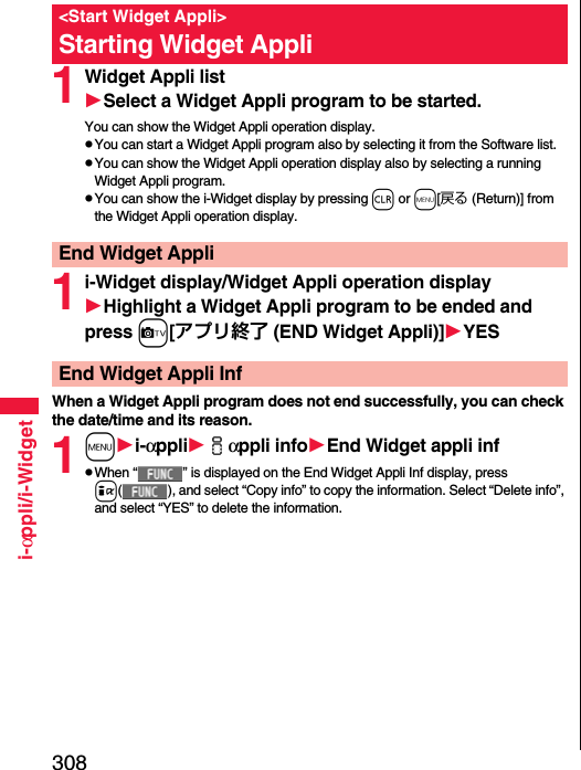 308i-αppli/i-Widget1Widget Appli listSelect a Widget Appli program to be started.You can show the Widget Appli operation display.pYou can start a Widget Appli program also by selecting it from the Software list.pYou can show the Widget Appli operation display also by selecting a running Widget Appli program.pYou can show the i-Widget display by pressing r or m[戻る (Return)] from the Widget Appli operation display.1i-Widget display/Widget Appli operation displayHighlight a Widget Appli program to be ended and press c[アプリ終了 (END Widget Appli)]YESWhen a Widget Appli program does not end successfully, you can check the date/time and its reason.1mi-αppliiαppli infoEnd Widget appli infpWhen “ ” is displayed on the End Widget Appli Inf display, press i( ), and select “Copy info” to copy the information. Select “Delete info”, and select “YES” to delete the information.&lt;Start Widget Appli&gt;Starting Widget AppliEnd Widget AppliEnd Widget Appli Inf