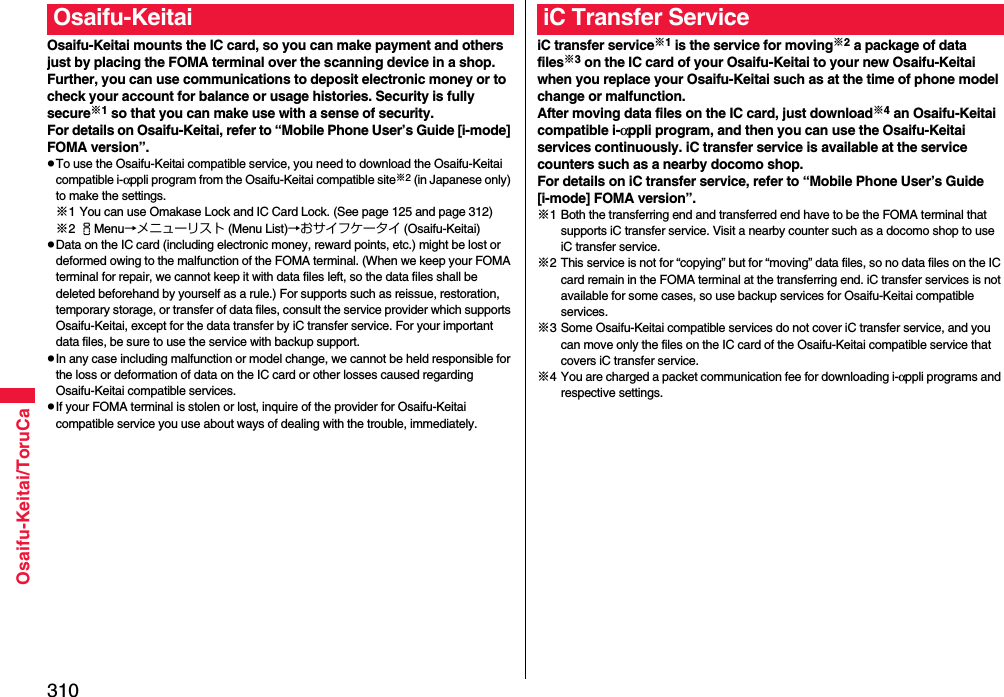 310Osaifu-Keitai/ToruCaOsaifu-Keitai mounts the IC card, so you can make payment and others just by placing the FOMA terminal over the scanning device in a shop.Further, you can use communications to deposit electronic money or to check your account for balance or usage histories. Security is fully secure※1 so that you can make use with a sense of security.For details on Osaifu-Keitai, refer to “Mobile Phone User’s Guide [i-mode] FOMA version”.pTo use the Osaifu-Keitai compatible service, you need to download the Osaifu-Keitai compatible i-αppli program from the Osaifu-Keitai compatible site※2 (in Japanese only) to make the settings.※1 You can use Omakase Lock and IC Card Lock. (See page 125 and page 312)※2iMenu→メニューリスト (Menu List)→おサイフケータイ (Osaifu-Keitai)pData on the IC card (including electronic money, reward points, etc.) might be lost or deformed owing to the malfunction of the FOMA terminal. (When we keep your FOMA terminal for repair, we cannot keep it with data files left, so the data files shall be deleted beforehand by yourself as a rule.) For supports such as reissue, restoration, temporary storage, or transfer of data files, consult the service provider which supports Osaifu-Keitai, except for the data transfer by iC transfer service. For your important data files, be sure to use the service with backup support.pIn any case including malfunction or model change, we cannot be held responsible for the loss or deformation of data on the IC card or other losses caused regarding Osaifu-Keitai compatible services.pIf your FOMA terminal is stolen or lost, inquire of the provider for Osaifu-Keitai compatible service you use about ways of dealing with the trouble, immediately.Osaifu-KeitaiiC transfer service※1 is the service for moving※2 a package of data files※3 on the IC card of your Osaifu-Keitai to your new Osaifu-Keitai when you replace your Osaifu-Keitai such as at the time of phone model change or malfunction. After moving data files on the IC card, just download※4 an Osaifu-Keitai compatible i-αppli program, and then you can use the Osaifu-Keitai services continuously. iC transfer service is available at the service counters such as a nearby docomo shop.For details on iC transfer service, refer to “Mobile Phone User’s Guide [i-mode] FOMA version”.※1 Both the transferring end and transferred end have to be the FOMA terminal that supports iC transfer service. Visit a nearby counter such as a docomo shop to use iC transfer service.※2 This service is not for “copying” but for “moving” data files, so no data files on the IC card remain in the FOMA terminal at the transferring end. iC transfer services is not available for some cases, so use backup services for Osaifu-Keitai compatible services.※3 Some Osaifu-Keitai compatible services do not cover iC transfer service, and you can move only the files on the IC card of the Osaifu-Keitai compatible service that covers iC transfer service.※4 You are charged a packet communication fee for downloading i-αppli programs and respective settings.iC Transfer Service