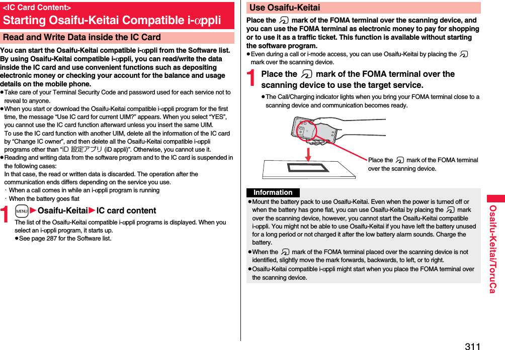 311Osaifu-Keitai/ToruCaYou can start the Osaifu-Keitai compatible i-αppli from the Software list. By using Osaifu-Keitai compatible i-αppli, you can read/write the data inside the IC card and use convenient functions such as depositing electronic money or checking your account for the balance and usage details on the mobile phone.pTake care of your Terminal Security Code and password used for each service not to reveal to anyone.pWhen you start or download the Osaifu-Keitai compatible i-αppli program for the first time, the message “Use IC card for current UIM?” appears. When you select “YES”, you cannot use the IC card function afterward unless you insert the same UIM. To use the IC card function with another UIM, delete all the information of the IC card by “Change IC owner”, and then delete all the Osaifu-Keitai compatible i-αppli programs other than “iD 設定アプリ (iD appli)”. Otherwise, you cannot use it.pReading and writing data from the software program and to the IC card is suspended in the following cases:In that case, the read or written data is discarded. The operation after the communication ends differs depending on the service you use.・When a call comes in while an i-αppli program is running・When the battery goes flat1mOsaifu-KeitaiIC card contentThe list of the Osaifu-Keitai compatible i-αppli programs is displayed. When you select an i-αppli program, it starts up.pSee page 287 for the Software list.&lt;IC Card Content&gt;Starting Osaifu-Keitai Compatible i-αppliRead and Write Data inside the IC CardPlace the f mark of the FOMA terminal over the scanning device, and you can use the FOMA terminal as electronic money to pay for shopping or to use it as a traffic ticket. This function is available without starting the software program.pEven during a call or i-mode access, you can use Osaifu-Keitai by placing the f mark over the scanning device.1Place the f mark of the FOMA terminal over the scanning device to use the target service.pThe Call/Charging indicator lights when you bring your FOMA terminal close to a scanning device and communication becomes ready.Use Osaifu-KeitaiPlace the f mark of the FOMA terminal over the scanning device.InformationpMount the battery pack to use Osaifu-Keitai. Even when the power is turned off or when the battery has gone flat, you can use Osaifu-Keitai by placing the f mark over the scanning device, however, you cannot start the Osaifu-Keitai compatible i-αppli. You might not be able to use Osaifu-Keitai if you have left the battery unused for a long period or not charged it after the low battery alarm sounds. Charge the battery.pWhen the f mark of the FOMA terminal placed over the scanning device is not identified, slightly move the mark forwards, backwards, to left, or to right.pOsaifu-Keitai compatible i-αppli might start when you place the FOMA terminal over the scanning device.