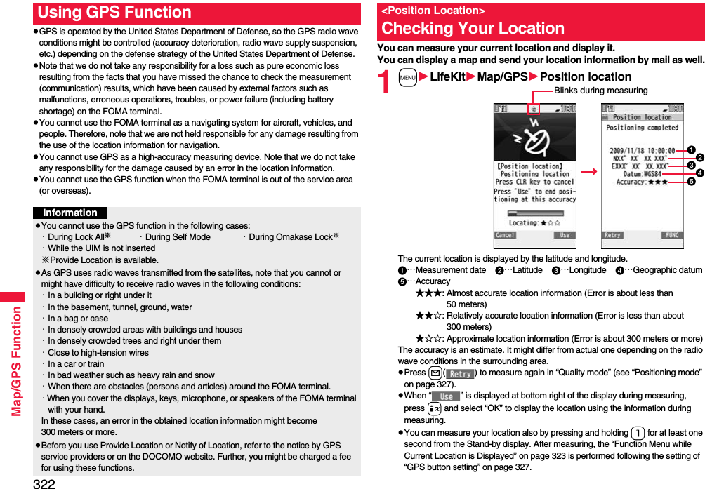322Map/GPS FunctionpGPS is operated by the United States Department of Defense, so the GPS radio wave conditions might be controlled (accuracy deterioration, radio wave supply suspension, etc.) depending on the defense strategy of the United States Department of Defense.pNote that we do not take any responsibility for a loss such as pure economic loss resulting from the facts that you have missed the chance to check the measurement (communication) results, which have been caused by external factors such as malfunctions, erroneous operations, troubles, or power failure (including battery shortage) on the FOMA terminal.pYou cannot use the FOMA terminal as a navigating system for aircraft, vehicles, and people. Therefore, note that we are not held responsible for any damage resulting from the use of the location information for navigation.pYou cannot use GPS as a high-accuracy measuring device. Note that we do not take any responsibility for the damage caused by an error in the location information.pYou cannot use the GPS function when the FOMA terminal is out of the service area (or overseas). Using GPS FunctionInformationpYou cannot use the GPS function in the following cases: ・During Lock All※・During Self Mode ・During Omakase Lock※・While the UIM is not inserted※Provide Location is available.pAs GPS uses radio waves transmitted from the satellites, note that you cannot or might have difficulty to receive radio waves in the following conditions:・In a building or right under it・In the basement, tunnel, ground, water・In a bag or case・In densely crowded areas with buildings and houses・In densely crowded trees and right under them・Close to high-tension wires・In a car or train・In bad weather such as heavy rain and snow・When there are obstacles (persons and articles) around the FOMA terminal.・When you cover the displays, keys, microphone, or speakers of the FOMA terminal with your hand.In these cases, an error in the obtained location information might become 300 meters or more.pBefore you use Provide Location or Notify of Location, refer to the notice by GPS service providers or on the DOCOMO website. Further, you might be charged a fee for using these functions.You can measure your current location and display it. You can display a map and send your location information by mail as well.1mLifeKitMap/GPSPosition locationThe current location is displayed by the latitude and longitude.…Measurement date    …Latitude    …Longitude    …Geographic datum…Accuracy★★★: Almost accurate location information (Error is about less than 50 meters)★★☆: Relatively accurate location information (Error is less than about 300 meters)★☆☆: Approximate location information (Error is about 300 meters or more)The accuracy is an estimate. It might differ from actual one depending on the radio wave conditions in the surrounding area.pPress l( ) to measure again in “Quality mode” (see “Positioning mode” on page 327).pWhen “ ” is displayed at bottom right of the display during measuring, press i and select “OK” to display the location using the information during measuring.pYou can measure your location also by pressing and holding 1 for at least one second from the Stand-by display. After measuring, the “Function Menu while Current Location is Displayed” on page 323 is performed following the setting of “GPS button setting” on page 327.&lt;Position Location&gt;Checking Your LocationBlinks during measuring