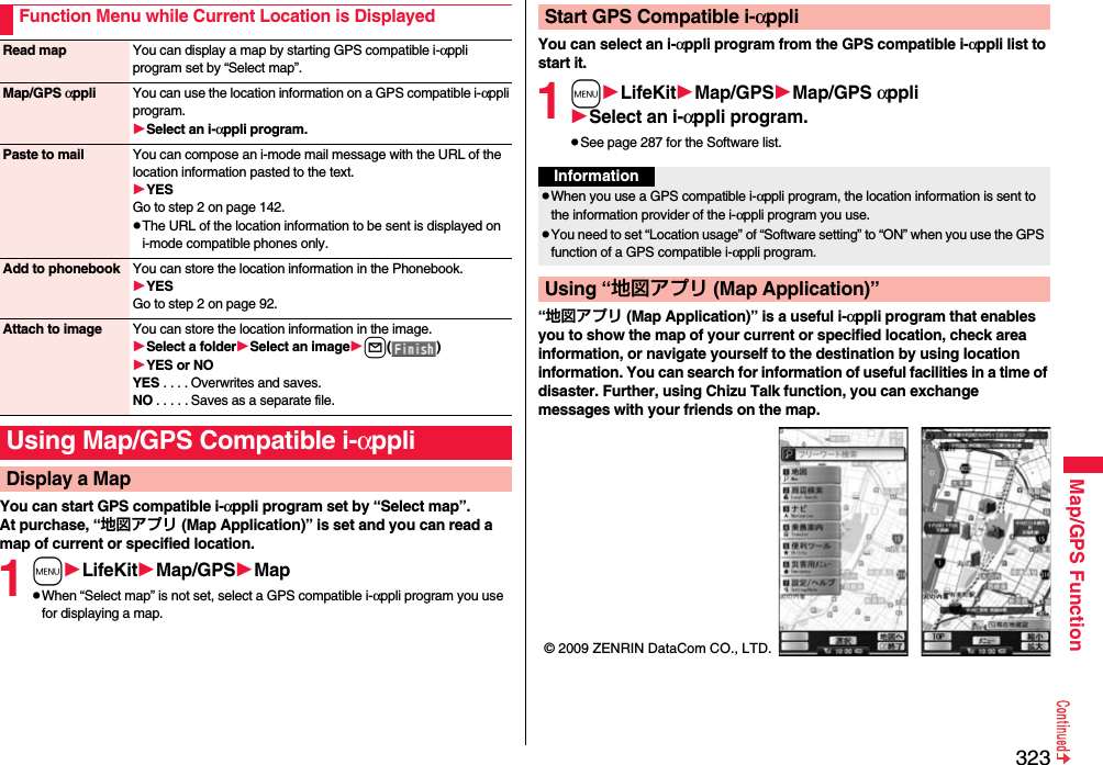 323Map/GPS FunctionYou can start GPS compatible i-αppli program set by “Select map”.At purchase, “地図アプリ (Map Application)” is set and you can read a map of current or specified location.1mLifeKitMap/GPSMappWhen “Select map” is not set, select a GPS compatible i-αppli program you use for displaying a map.Function Menu while Current Location is DisplayedRead map You can display a map by starting GPS compatible i-αppli program set by “Select map”.Map/GPS αppli You can use the location information on a GPS compatible i-αppli program.Select an i-αppli program.Paste to mail You can compose an i-mode mail message with the URL of the location information pasted to the text.YESGo to step 2 on page 142.pThe URL of the location information to be sent is displayed on i-mode compatible phones only.Add to phonebook You can store the location information in the Phonebook.YESGo to step 2 on page 92.Attach to image You can store the location information in the image.Select a folderSelect an imagel()YES or NOYES . . . . Overwrites and saves.NO . . . . . Saves as a separate file.Using Map/GPS Compatible i-αppliDisplay a MapYou can select an i-αppli program from the GPS compatible i-αppli list to start it.1mLifeKitMap/GPSMap/GPS αppliSelect an i-αppli program.pSee page 287 for the Software list.“地図アプリ (Map Application)” is a useful i-αppli program that enables you to show the map of your current or specified location, check area information, or navigate yourself to the destination by using location information. You can search for information of useful facilities in a time of disaster. Further, using Chizu Talk function, you can exchange messages with your friends on the map.Start GPS Compatible i-αppliInformationpWhen you use a GPS compatible i-αppli program, the location information is sent to the information provider of the i-αppli program you use.pYou need to set “Location usage” of “Software setting” to “ON” when you use the GPS function of a GPS compatible i-αppli program.Using “地図アプリ (Map Application)”© 2009 ZENRIN DataCom CO., LTD.