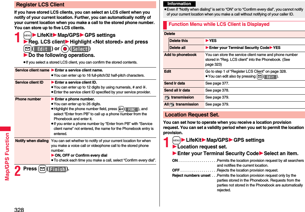 328Map/GPS FunctionIf you have stored LCS clients, you can select an LCS client when you notify of your current location. Further, you can automatically notify of your current location when you make a call to the stored phone number.You can store up to five LCS clients.1mLifeKitMap/GPSGPS settingsReg. LCS clientHighlight &lt;Not stored&gt; and press l() or Oo()Do the following operations.pIf you select a stored LCS client, you can confirm the stored contents.2Press l().Register LCS ClientService client name Enter a service client name.pYou can enter up to 16 full-pitch/32 half-pitch characters.Service client ID Enter a service client ID.pYou can enter up to 12 digits by using numerals, # and :.pEnter the service client ID specified by your service provider.Phone number Enter a phone number.pYou can enter up to 26 digits.pHighlight the phone number field, press i( ), and select “Enter from PB” to call up a phone number from the Phonebook and enter it.pIf you enter a phone number by “Enter from PB” with “Service client name” not entered, the name for the Phonebook entry is entered.Notify when dialing You can set whether to notify of your current location for when you make a voice call or videophone call to the stored phone number.ON, OFF or Confirm every dialpTo check each time you make a call, select “Confirm every dial”.You can set how to operate when you receive a location provision request. You can set a validity period when you set to permit the location provision.1mLifeKitMap/GPSGPS settingsLocation request set.Enter your Terminal Security CodeSelect an item.ON . . . . . . . . . . . . . . . . . . . .Permits the location provision request by all searchers and notifies the current location.OFF . . . . . . . . . . . . . . . . . . .Rejects the location provision request.Reject numbers unset . . .Permits the location provision request only by the parties stored in the Phonebook. Requests from the parties not stored in the Phonebook are automatically rejected.InformationpEven if “Notify when dialing” is set to “ON” or to “Confirm every dial”, you cannot notify of your current location when you make a call without notifying of your caller ID.Function Menu while LCS Client is DisplayedDeleteDelete this YESDelete all Enter your Terminal Security CodeYESAdd to phonebook You can store the service client name and phone number stored in “Reg. LCS client” into the Phonebook. (See page 323)Edit Go to step 1 of “Register LCS Client” on page 328.pYou can edit also by pressing l().Send Ir data See page 377.Send all Ir data See page 378. transmission See page 379.All  transmission See page 379.Location Request Set.