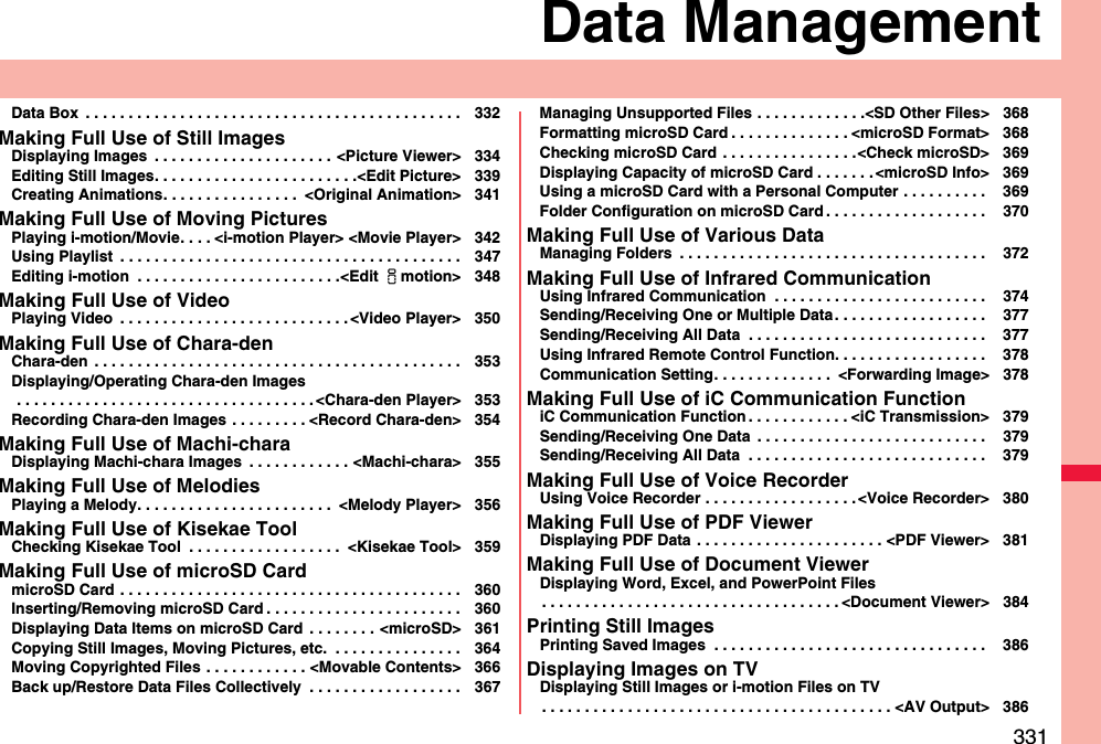 331Data ManagementData Box  . . . . . . . . . . . . . . . . . . . . . . . . . . . . . . . . . . . . . . . . . . . . 332Making Full Use of Still ImagesDisplaying Images  . . . . . . . . . . . . . . . . . . . . . &lt;Picture Viewer&gt; 334Editing Still Images. . . . . . . . . . . . . . . . . . . . . . . .&lt;Edit Picture&gt; 339Creating Animations. . . . . . . . . . . . . . . .  &lt;Original Animation&gt; 341Making Full Use of Moving PicturesPlaying i-motion/Movie. . . . &lt;i-motion Player&gt; &lt;Movie Player&gt; 342Using Playlist  . . . . . . . . . . . . . . . . . . . . . . . . . . . . . . . . . . . . . . . . 347Editing i-motion  . . . . . . . . . . . . . . . . . . . . . . . .&lt;Edit imotion&gt; 348Making Full Use of VideoPlaying Video  . . . . . . . . . . . . . . . . . . . . . . . . . . . &lt;Video Player&gt; 350Making Full Use of Chara-denChara-den  . . . . . . . . . . . . . . . . . . . . . . . . . . . . . . . . . . . . . . . . . . . 353Displaying/Operating Chara-den Images . . . . . . . . . . . . . . . . . . . . . . . . . . . . . . . . . . . &lt;Chara-den Player&gt; 353Recording Chara-den Images  . . . . . . . . . &lt;Record Chara-den&gt; 354Making Full Use of Machi-charaDisplaying Machi-chara Images  . . . . . . . . . . . . &lt;Machi-chara&gt; 355Making Full Use of MelodiesPlaying a Melody. . . . . . . . . . . . . . . . . . . . . . .  &lt;Melody Player&gt; 356Making Full Use of Kisekae ToolChecking Kisekae Tool  . . . . . . . . . . . . . . . . . .  &lt;Kisekae Tool&gt; 359Making Full Use of microSD CardmicroSD Card . . . . . . . . . . . . . . . . . . . . . . . . . . . . . . . . . . . . . . . . 360Inserting/Removing microSD Card . . . . . . . . . . . . . . . . . . . . . . . 360Displaying Data Items on microSD Card  . . . . . . . . &lt;microSD&gt; 361Copying Still Images, Moving Pictures, etc.  . . . . . . . . . . . . . . . 364Moving Copyrighted Files . . . . . . . . . . . . &lt;Movable Contents&gt; 366Back up/Restore Data Files Collectively  . . . . . . . . . . . . . . . . . . 367Managing Unsupported Files . . . . . . . . . . . . .&lt;SD Other Files&gt; 368Formatting microSD Card . . . . . . . . . . . . . . &lt;microSD Format&gt; 368Checking microSD Card . . . . . . . . . . . . . . . .&lt;Check microSD&gt; 369Displaying Capacity of microSD Card . . . . . . . &lt;microSD Info&gt; 369Using a microSD Card with a Personal Computer . . . . . . . . . .  369Folder Configuration on microSD Card . . . . . . . . . . . . . . . . . . .  370Making Full Use of Various DataManaging Folders  . . . . . . . . . . . . . . . . . . . . . . . . . . . . . . . . . . . .  372Making Full Use of Infrared CommunicationUsing Infrared Communication  . . . . . . . . . . . . . . . . . . . . . . . . .  374Sending/Receiving One or Multiple Data. . . . . . . . . . . . . . . . . .  377Sending/Receiving All Data  . . . . . . . . . . . . . . . . . . . . . . . . . . . .  377Using Infrared Remote Control Function. . . . . . . . . . . . . . . . . .  378Communication Setting. . . . . . . . . . . . . .  &lt;Forwarding Image&gt; 378Making Full Use of iC Communication FunctioniC Communication Function . . . . . . . . . . . . &lt;iC Transmission&gt; 379Sending/Receiving One Data  . . . . . . . . . . . . . . . . . . . . . . . . . . .  379Sending/Receiving All Data  . . . . . . . . . . . . . . . . . . . . . . . . . . . .  379Making Full Use of Voice RecorderUsing Voice Recorder . . . . . . . . . . . . . . . . . . &lt;Voice Recorder&gt; 380Making Full Use of PDF ViewerDisplaying PDF Data  . . . . . . . . . . . . . . . . . . . . . . &lt;PDF Viewer&gt; 381Making Full Use of Document ViewerDisplaying Word, Excel, and PowerPoint Files. . . . . . . . . . . . . . . . . . . . . . . . . . . . . . . . . . . &lt;Document Viewer&gt; 384Printing Still ImagesPrinting Saved Images  . . . . . . . . . . . . . . . . . . . . . . . . . . . . . . . .  386Displaying Images on TVDisplaying Still Images or i-motion Files on TV. . . . . . . . . . . . . . . . . . . . . . . . . . . . . . . . . . . . . . . . . &lt;AV Output&gt; 386