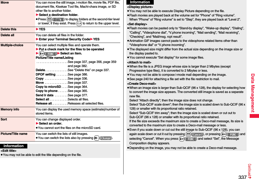 337Data ManagementMove You can move the still image, i-motion file, movie file, PDF file, document file, Kisekae Tool file, Machi-chara image, or SD other file to another folder.Select a destination folder.pPress l( ) to display folders at the second-tier level or lower, if they exist. Press r to return to the upper level.Delete this YESDelete all You can delete all files in the folder.Enter your Terminal Security CodeYESMultiple-choice You can select multiple files and operate them.Put a check mark for the files to be operatedi()Select an item.Picture/Title name/Listing . . . . . . . . . . . . . . . . . . .See page 337, page 356, page 359 and page 382.Delete. . . . . . . . . . . . . .See “Delete this” on page 337.DPOF setting  . . . . . . .See page 386.Copy  . . . . . . . . . . . . . .See page 336.Move  . . . . . . . . . . . . . .See page 337.Copy to microSD . . . .See page 364.Copy to phone . . . . . .See page 365.Send Ir data  . . . . . . . .See page 377.Select all . . . . . . . . . . . Selects all files.Release all. . . . . . . . . .Releases all selected files.Memory info You can display the used memory space (estimate)/number of stored items.Sort You can change displayed order.Select an order.pYou cannot sort the files on the microSD card.Picture/Title name You can switch the lists of still images.pYou can switch the lists also by pressing c().Information&lt;Edit title&gt;pYou may not be able to edit the title depending on the file.&lt;Display picture&gt;pYou may not be able to execute Display Picture depending on the file.pFlash movies are played back at the volume set for “Phone” of “Ring volume”. When “Phone” of “Ring volume” is set to “Step”, they are played back at “Level 2”.&lt;Set display&gt;pFlash movies can be pasted only to “Stand-by display”, “Wake-up display”, “Dialing”, “Calling”, “Videophone dial”, “V.phone incoming”, “Mail sending”, “Mail receiving”, “Checking”, and “Mail/msg. rcpt result”.pAnimation GIF images cannot paste to the videophone related items other than “Videophone dial” or “V.phone incoming”.pThe displayed size might differ from the actual size depending on the image size or the display pasted to.pYou cannot execute “Set display” for some image files.&lt;Attach to mail&gt;pWhen the file is a JPEG image whose size is larger than 2 Mbytes (except Progressive type files), it is converted to 2 Mbytes or less.pYou may not be able to compose i-mode mail depending on the image.pSee page 240 for attaching a file set with the file restriction to mail.&lt;Create Deco-mail&gt;pWhen an image size is larger than Sub-QCIF (96 x 128), the display for selecting how to convert the image size appears. The converted still image is saved as a separate new file.Select “Attach directly”; then the image size does not change.Select “Sub-QCIF scale down”; then the image size is scaled down to Sub-QCIF (96 x 128) or smaller with its proportional ratio retained.Select “Sub-QCIF trim away”; then the image size is scaled down or cut out to Sub-QCIF (96 x 128) or smaller with its proportional ratio retained.If the file size exceeds the maximum size to create a Deco-mail message, its size is converted to the maximum size to create a Deco-mail message or less.pEven if you scale down or cut out the still image to Sub-QCIF (96 x 128), you can again scale down or cut it out by pressing +l( ), or pressing +i( ) and selecting “Cancel”. When you press +i( ) and select “Set”, the Message Composition display appears.pDepending on the image, you may not be able to create a Deco-mail message.Information