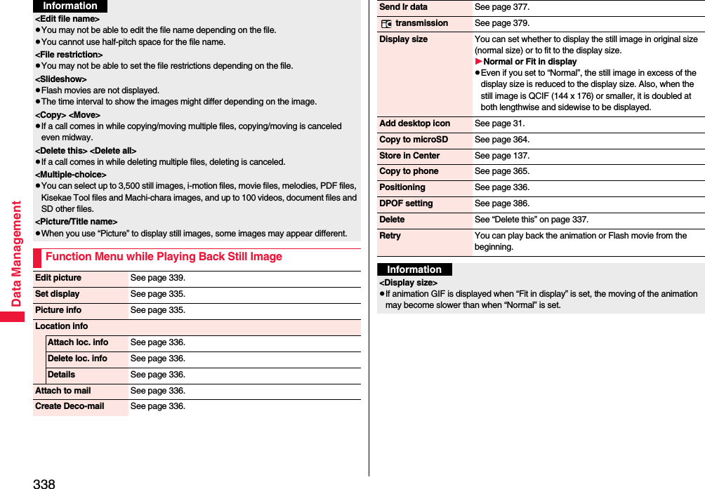 338Data Management&lt;Edit file name&gt;pYou may not be able to edit the file name depending on the file.pYou cannot use half-pitch space for the file name.&lt;File restriction&gt;pYou may not be able to set the file restrictions depending on the file.&lt;Slideshow&gt;pFlash movies are not displayed.pThe time interval to show the images might differ depending on the image.&lt;Copy&gt; &lt;Move&gt;pIf a call comes in while copying/moving multiple files, copying/moving is canceled even midway.&lt;Delete this&gt; &lt;Delete all&gt;pIf a call comes in while deleting multiple files, deleting is canceled.&lt;Multiple-choice&gt;pYou can select up to 3,500 still images, i-motion files, movie files, melodies, PDF files, Kisekae Tool files and Machi-chara images, and up to 100 videos, document files and SD other files.&lt;Picture/Title name&gt;pWhen you use “Picture” to display still images, some images may appear different.Function Menu while Playing Back Still ImageInformationEdit picture See page 339.Set display See page 335.Picture info See page 335.Location infoAttach loc. info See page 336.Delete loc. info See page 336.Details See page 336.Attach to mail See page 336.Create Deco-mail See page 336.Send Ir data See page 377. transmission See page 379.Display size You can set whether to display the still image in original size (normal size) or to fit to the display size.Normal or Fit in displaypEven if you set to “Normal”, the still image in excess of the display size is reduced to the display size. Also, when the still image is QCIF (144 x 176) or smaller, it is doubled at both lengthwise and sidewise to be displayed.Add desktop icon See page 31.Copy to microSD See page 364.Store in Center See page 137.Copy to phone See page 365.Positioning See page 336.DPOF setting See page 386.Delete See “Delete this” on page 337.Retry You can play back the animation or Flash movie from the beginning.Information&lt;Display size&gt;pIf animation GIF is displayed when “Fit in display” is set, the moving of the animation may become slower than when “Normal” is set.
