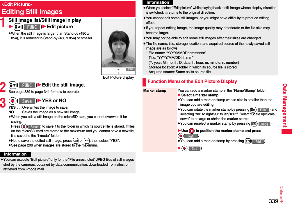 339Data Management1Still Image list/Still image in playi()Edit picturepWhen the still image is larger than Stand-by (480 x 854), it is reduced to Stand-by (480 x 854) or smaller.2i()Edit the still image.See page 339 to page 341 for how to operate.3Oo()YES or NOYES . . . Overwrites the image to save.NO . . . . Saves the image as a new still image.pWhen you edit a still image on the microSD card, you cannot overwrite it for saving.Press Oo( ) to save it to the folder in which its source file is stored. If files on the microSD card are stored to the maximum and you cannot save a new file, it is saved to the “i-mode” folder.pNot to save the edited still image, press r or h; then select “YES”.pSee page 206 when images are stored to the maximum.&lt;Edit Picture&gt;Editing Still ImagesEdit Picture displayInformationpYou can execute “Edit picture” only for the “File unrestricted” JPEG files of still images shot by the cameras, obtained by data communication, downloaded from sites, or retrieved from i-mode mail.pWhen you select “Edit picture” while playing back a still image whose display direction is switched, it returns to the original direction.pYou cannot edit some still images, or you might have difficulty to produce editing effect.pIf you repeat editing image, the image quality may deteriorate or the file size may become larger.pYou may not be able to edit some still images after their sizes are changed.pThe file name, title, storage location, and acquired source of the newly saved still image are as follows:・File name: “YYYYMMDDhhmmnnnn”Title: “YYYY/MM/DD hh:mm”(Y: year, M: month, D: date, h: hour, m: minute, n: number)・  Storage location: A folder in which its source file is stored・Acquired source: Same as its source fileFunction Menu of the Edit Picture DisplayInformationMarker stamp You can add a marker stamp in the “Flame/Stamp” folder.Select a marker stamp.pYou can add a marker stamp whose size is smaller than the image you are editing.pYou can rotate the marker stamp by pressing i( ) and selecting “90° to right/90° to left/180°”. Select “Scale up/Scale down” to enlarge or shrink the marker stamp.pYou can reselect a marker stamp by pressing l().Use Mo to position the marker stamp and press Oo().pYou can add a marker stamp by pressing l().Oo()