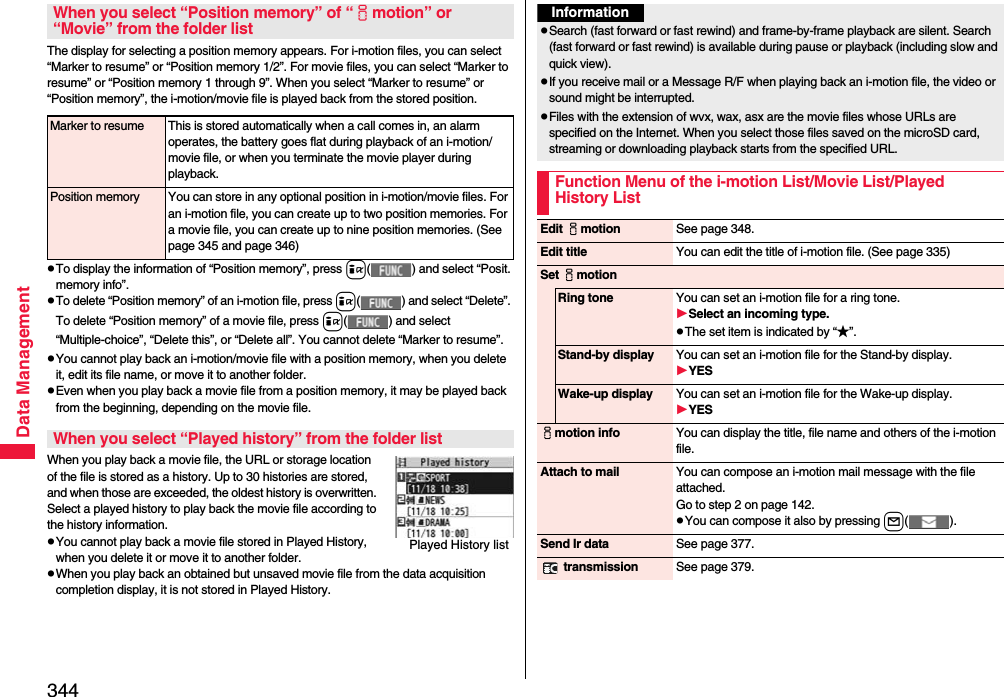 344Data ManagementThe display for selecting a position memory appears. For i-motion files, you can select “Marker to resume” or “Position memory 1/2”. For movie files, you can select “Marker to resume” or “Position memory 1 through 9”. When you select “Marker to resume” or “Position memory”, the i-motion/movie file is played back from the stored position.pTo display the information of “Position memory”, press i( ) and select “Posit. memory info”.pTo delete “Position memory” of an i-motion file, press i( ) and select “Delete”. To delete “Position memory” of a movie file, press i( ) and select “Multiple-choice”, “Delete this”, or “Delete all”. You cannot delete “Marker to resume”.pYou cannot play back an i-motion/movie file with a position memory, when you delete it, edit its file name, or move it to another folder.pEven when you play back a movie file from a position memory, it may be played back from the beginning, depending on the movie file.When you play back a movie file, the URL or storage location of the file is stored as a history. Up to 30 histories are stored, and when those are exceeded, the oldest history is overwritten. Select a played history to play back the movie file according to the history information.pYou cannot play back a movie file stored in Played History, when you delete it or move it to another folder.pWhen you play back an obtained but unsaved movie file from the data acquisition completion display, it is not stored in Played History.When you select “Position memory” of “imotion” or “Movie” from the folder listMarker to resume This is stored automatically when a call comes in, an alarm operates, the battery goes flat during playback of an i-motion/movie file, or when you terminate the movie player during playback.Position memory You can store in any optional position in i-motion/movie files. For an i-motion file, you can create up to two position memories. For a movie file, you can create up to nine position memories. (See page 345 and page 346)When you select “Played history” from the folder listPlayed History listInformationpSearch (fast forward or fast rewind) and frame-by-frame playback are silent. Search (fast forward or fast rewind) is available during pause or playback (including slow and quick view).pIf you receive mail or a Message R/F when playing back an i-motion file, the video or sound might be interrupted.pFiles with the extension of wvx, wax, asx are the movie files whose URLs are specified on the Internet. When you select those files saved on the microSD card, streaming or downloading playback starts from the specified URL.Function Menu of the i-motion List/Movie List/Played History ListEdit imotion See page 348.Edit title You can edit the title of i-motion file. (See page 335)Set imotionRing tone You can set an i-motion file for a ring tone.Select an incoming type.pThe set item is indicated by “★”.Stand-by display You can set an i-motion file for the Stand-by display.YESWake-up display You can set an i-motion file for the Wake-up display.YESimotion info You can display the title, file name and others of the i-motion file.Attach to mail You can compose an i-motion mail message with the file attached.Go to step 2 on page 142.pYou can compose it also by pressing l().Send Ir data See page 377. transmission See page 379.