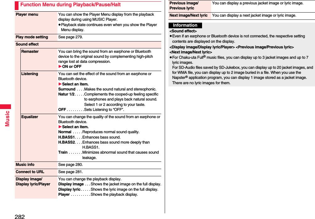 282MusicFunction Menu during Playback/Pause/HaltPlayer menu You can show the Player Menu display from the playback display during using MUSIC Player.pPlayback state continues even when you show the Player Menu display.Play mode setting See page 279.Sound effectRemaster You can bring the sound from an earphone or Bluetooth device to the original sound by complementing high-pitch range lost at data compression.ON or OFFListening You can set the effect of the sound from an earphone or Bluetooth device.Select an item.Surround  . . . .Makes the sound natural and stereophonic.Natur 1/2 . . . . .Complements the cooped-up feeling specific to earphones and plays back natural sound. Select 1 or 2 according to your taste.OFF . . . . . . . . .Sets Listening to “OFF”.Equalizer You can change the quality of the sound from an earphone or Bluetooth device.Select an item.Normal  . . . . .Reproduces normal sound quality.H.BASS1. . . .Enhances bass sound.H.BASS2. . . .Enhances bass sound more deeply than H.BASS1.Train . . . . . . .Minimizes abnormal sound that causes sound leakage.Music info See page 280.Connect to URL See page 281.Display image/Display lyric/PlayerYou can change the playback display.Display image . . . Shows the jacket image on the full display.Display lyric . . . . . Shows the lyric image on the full display.Player . . . . . . . . . .Shows the playback display.Previous image/Previous lyricYou can display a previous jacket image or lyric image.Next image/Next lyric You can display a next jacket image or lyric image.Information&lt;Sound effect&gt;pEven if an earphone or Bluetooth device is not connected, the respective setting contents are displayed on the display.&lt;Display image/Display lyric/Player&gt; &lt;Previous image/Previous lyric&gt; &lt;Next image/Next lyric&gt;pFor Chaku-uta Full® music files, you can display up to 3 jacket images and up to 7 lyric images. For SD-Audio files saved by SD-Jukebox, you can display up to 20 jacket images, and for WMA file, you can display up to 2 image buried in a file. When you use the Napster® application program, you can display 1 image stored as a jacket image. There are no lyric images for them.