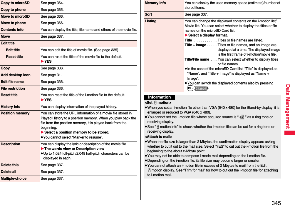 345Data ManagementCopy to microSD See page 364.Copy to phone See page 365.Move to microSD See page 366.Move to phone See page 366.Contents info You can display the title, file name and others of the movie file.Move See page 337.Edit titleEdit title You can edit the title of movie file. (See page 335)Reset title You can reset the title of the movie file to the default.YESCopy See page 336.Add desktop icon See page 31.Edit file name See page 336.File restriction See page 336.Reset title You can reset the title of the i-motion file to the default.YESHistory info You can display information of the played history.Position memory You can store the URL information of a movie file stored in Played History to a position memory. When you play back the file from the position memory, it is played back from the beginning.Select a position memory to be stored.pYou cannot select “Marker to resume”.Description You can display the lyric or description of the movie file.The words view or Description viewpUp to 1,024 full-pitch/2,048 half-pitch characters can be displayed in each.Delete this See page 337.Delete all See page 337.Multiple-choice See page 337.Memory info You can display the used memory space (estimate)/number of stored items.Sort See page 337.Listing You can change the displayed contents on the i-motion list/Movie list. You can select whether to display the titles or file names on the microSD Card list.Select a display format.Title  . . . . . . . . . . . . .Titles or file names are listed.Title + Image . . . . . .Titles or file names, and an image are displayed at a time. The displayed image is the first frame of i-motion/movie file.Title/File name  . . . .You can select whether to display titles or file names.pIn the case of the microSD Card list, “Title” is displayed as “Name”, and “Title + Image” is displayed as “Name + Image”.pYou can switch the displayed contents also by pressing c().Information&lt;Set imotion&gt;pWhen you set an i-motion file other than VGA (640 x 480) for the Stand-by display, it is enlarged or reduced to VGA (640 x 480).pYou cannot set the i-motion file whose acquired source is “ ” as a ring tone or receiving display.pSee “imotion info” to check whether the i-motion file can be set for a ring tone or receiving display.&lt;Attach to mail&gt;pWhen the file size is larger than 2 Mbytes, the confirmation display appears asking whether to cut it out to the mail size. Select “YES” to cut out the i-motion file from the beginning to the about 2-Mbyte point.pYou may not be able to compose i-mode mail depending on the i-motion file.pDepending on the i-motion file, its file size may become larger or smaller.pYou cannot attach an i-motion file in excess of 2 Mbytes to mail from the Edit imotion display. See “Trim for mail” for how to cut out the i-motion file for attaching to i-motion mail.